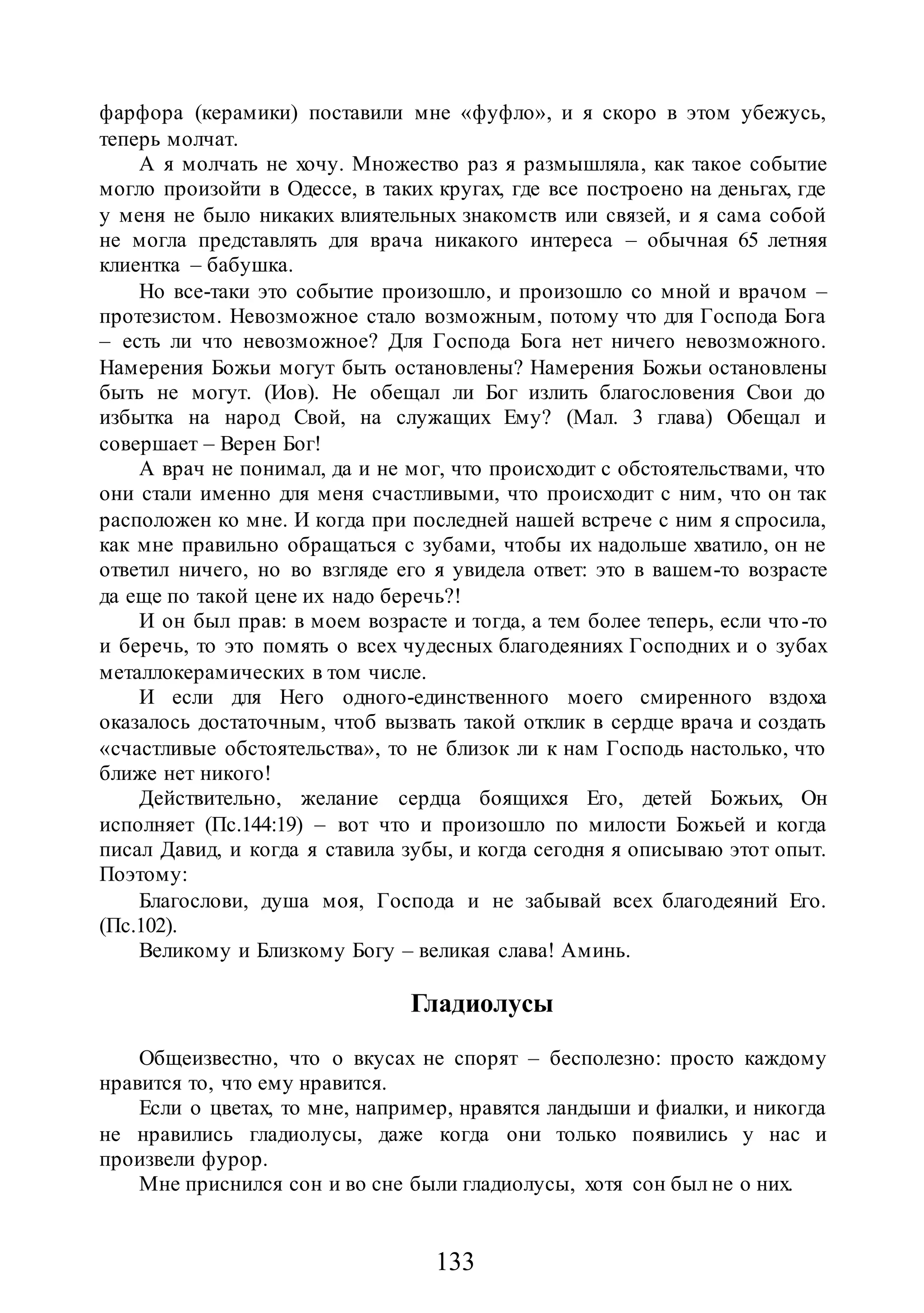 133
фарфора (керамики) поставили мне «фуфло», и я скоро в этом убежусь,
теперь молчат.
А я молчать не хочу. Множество раз я размышляла, как такое событие
могло произойти в Одессе, в таких кругах, где все построено на деньгах, где
у меня не было никаких влиятельных знакомств или связей, и я сама собой
не могла представлять для врача никакого интереса – обычная 65 летняя
клиентка – бабушка.
Но все-таки это событие произошло, и произошло со мной и врачом –
протезистом. Невозможное стало возможным, потому что для Господа Бога
– есть ли что невозможное? Для Господа Бога нет ничего невозможного.
Намерения Божьи могут быть остановлены? Намерения Божьи остановлены
быть не могут. (Иов). Не обещал ли Бог излить благословения Свои до
избытка на народ Свой, на служащих Ему? (Мал. 3 глава) Обещал и
совершает – Верен Бог!
А врач не понимал, да и не мог, что происходит с обстоятельствами, что
они стали именно для меня счастливыми, что происходит с ним, что он так
расположен ко мне. И когда при последней нашей встрече с ним я спросила,
как мне правильно обращаться с зубами, чтобы их надольше хватило, он не
ответил ничего, но во взгляде его я увидела ответ: это в вашем-то возрасте
да еще по такой цене их надо беречь?!
И он был прав: в моем возрасте и тогда, а тем более теперь, если что-то
и беречь, то это помять о всех чудесных благодеяниях Господних и о зубах
металлокерамических в том числе.
И если для Него одного-единственного моего смиренного вздоха
оказалось достаточным, чтоб вызвать такой отклик в сердце врача и создать
«счастливые обстоятельства», то не близок ли к нам Господь настолько, что
ближе нет никого!
Действительно, желание сердца боящихся Его, детей Божьих, Он
исполняет (Пс.144:19) – вот что и произошло по милости Божьей и когда
писал Давид, и когда я ставила зубы, и когда сегодня я описываю этот опыт.
Поэтому:
Благослови, душа моя, Господа и не забывай всех благодеяний Его.
(Пс.102).
Великому и Близкому Богу – великая слава! Аминь.
Гладиолусы
Общеизвестно, что о вкусах не спорят – бесполезно: просто каждому
нравится то, что ему нравится.
Если о цветах, то мне, например, нравятся ландыши и фиалки, и никогда
не нравились гладиолусы, даже когда они только появились у нас и
произвели фурор.
Мне приснился сон и во сне были гладиолусы, хотя сон был не о них.
 