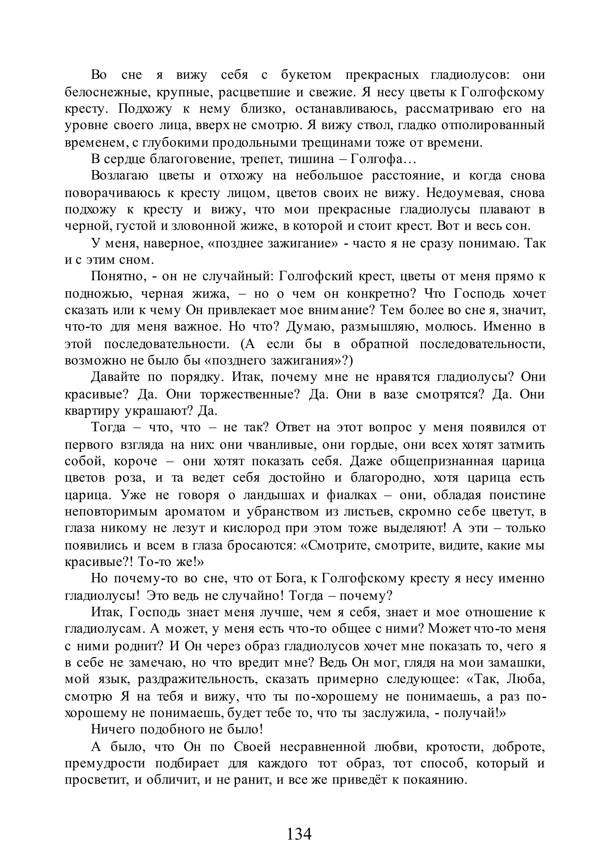 134
Во сне я вижу себя с букетом прекрасных гладиолусов: они
белоснежные, крупные, расцветшие и свежие. Я несу цветы к Голгофскому
кресту. Подхожу к нему близко, останавливаюсь, рассматриваю его на
уровне своего лица, вверх не смотрю. Я вижу ствол, гладко отполированный
временем, с глубокими продольными трещинами тоже от времени.
В сердце благоговение, трепет, тишина – Голгофа…
Возлагаю цветы и отхожу на небольшое расстояние, и когда снова
поворачиваюсь к кресту лицом, цветов своих не вижу. Недоумевая, снова
подхожу к кресту и вижу, что мои прекрасные гладиолусы плавают в
черной, густой и зловонной жиже, в которой и стоит крест. Вот и весь сон.
У меня, наверное, «позднее зажигание» - часто я не сразу понимаю. Так
и с этим сном.
Понятно, - он не случайный: Голгофский крест, цветы от меня прямо к
подножью, черная жижа, – но о чем он конкретно? Что Господь хочет
сказать или к чему Он привлекает мое внимание? Тем более во сне я, значит,
что-то для меня важное. Но что? Думаю, размышляю, молюсь. Именно в
этой последовательности. (А если бы в обратной последовательности,
возможно не было бы «позднего зажигания»?)
Давайте по порядку. Итак, почему мне не нравятся гладиолусы? Они
красивые? Да. Они торжественные? Да. Они в вазе смотрятся? Да. Они
квартиру украшают? Да.
Тогда – что, что – не так? Ответ на этот вопрос у меня появился от
первого взгляда на них: они чванливые, они гордые, они всех хотят затмить
собой, короче – они хотят показать себя. Даже общепризнанная царица
цветов роза, и та ведет себя достойно и благородно, хотя царица есть
царица. Уже не говоря о ландышах и фиалках – они, обладая поистине
неповторимым ароматом и убранством из листьев, скромно себе цветут, в
глаза никому не лезут и кислород при этом тоже выделяют! А эти – только
появились и всем в глаза бросаются: «Смотрите, смотрите, видите, какие мы
красивые?! То-то же!»
Но почему-то во сне, что от Бога, к Голгофскому кресту я несу именно
гладиолусы! Это ведь не случайно! Тогда – почему?
Итак, Господь знает меня лучше, чем я себя, знает и мое отношение к
гладиолусам. А может, у меня есть что-то общее с ними? Может что-то меня
с ними роднит? И Он через образ гладиолусов хочет мне показать то, чего я
в себе не замечаю, но что вредит мне? Ведь Он мог, глядя на мои замашки,
мой язык, раздражительность, сказать примерно следующее: «Так, Люба,
смотрю Я на тебя и вижу, что ты по-хорошему не понимаешь, а раз по-
хорошему не понимаешь, будет тебе то, что ты заслужила, - получай!»
Ничего подобного не было!
А было, что Он по Своей несравненной любви, кротости, доброте,
премудрости подбирает для каждого тот образ, тот способ, который и
просветит, и обличит, и не ранит, и все же приведёт к покаянию.
 