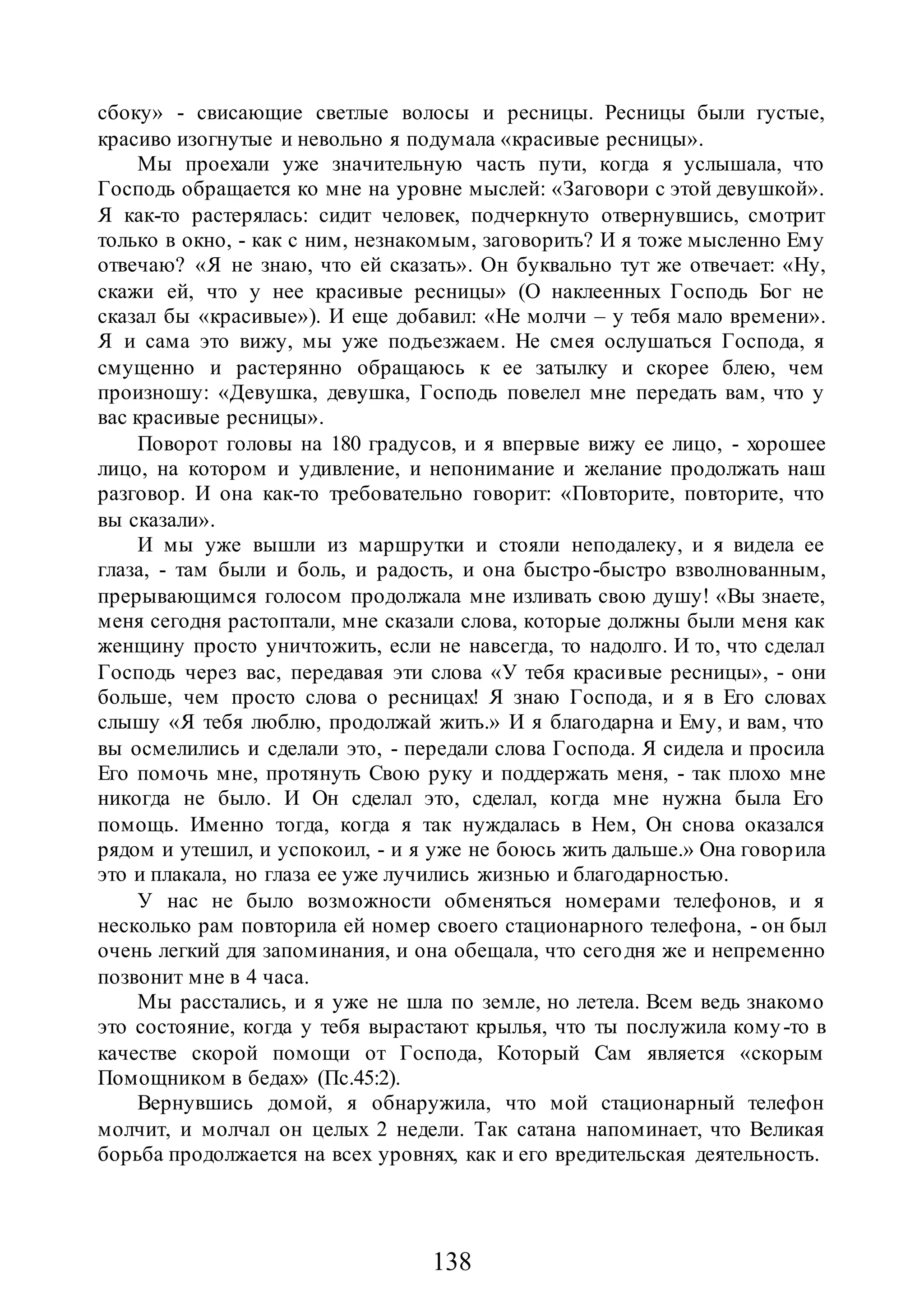 138
сбоку» - свисающие светлые волосы и ресницы. Ресницы были густые,
красиво изогнутые и невольно я подумала «красивые ресницы».
Мы проехали уже значительную часть пути, когда я услышала, что
Господь обращается ко мне на уровне мыслей: «Заговори с этой девушкой».
Я как-то растерялась: сидит человек, подчеркнуто отвернувшись, смотрит
только в окно, - как с ним, незнакомым, заговорить? И я тоже мысленно Ему
отвечаю? «Я не знаю, что ей сказать». Он буквально тут же отвечает: «Ну,
скажи ей, что у нее красивые ресницы» (О наклеенных Господь Бог не
сказал бы «красивые»). И еще добавил: «Не молчи – у тебя мало времени».
Я и сама это вижу, мы уже подъезжаем. Не смея ослушаться Господа, я
смущенно и растерянно обращаюсь к ее затылку и скорее блею, чем
произношу: «Девушка, девушка, Господь повелел мне передать вам, что у
вас красивые ресницы».
Поворот головы на 180 градусов, и я впервые вижу ее лицо, - хорошее
лицо, на котором и удивление, и непонимание и желание продолжать наш
разговор. И она как-то требовательно говорит: «Повторите, повторите, что
вы сказали».
И мы уже вышли из маршрутки и стояли неподалеку, и я видела ее
глаза, - там были и боль, и радость, и она быстро-быстро взволнованным,
прерывающимся голосом продолжала мне изливать свою душу! «Вы знаете,
меня сегодня растоптали, мне сказали слова, которые должны были меня как
женщину просто уничтожить, если не навсегда, то надолго. И то, что сделал
Господь через вас, передавая эти слова «У тебя красивые ресницы», - они
больше, чем просто слова о ресницах! Я знаю Господа, и я в Его словах
слышу «Я тебя люблю, продолжай жить.» И я благодарна и Ему, и вам, что
вы осмелились и сделали это, - передали слова Господа. Я сидела и просила
Его помочь мне, протянуть Свою руку и поддержать меня, - так плохо мне
никогда не было. И Он сделал это, сделал, когда мне нужна была Его
помощь. Именно тогда, когда я так нуждалась в Нем, Он снова оказался
рядом и утешил, и успокоил, - и я уже не боюсь жить дальше.» Она говорила
это и плакала, но глаза ее уже лучились жизнью и благодарностью.
У нас не было возможности обменяться номерами телефонов, и я
несколько рам повторила ей номер своего стационарного телефона, - он был
очень легкий для запоминания, и она обещала, что сегодня же и непременно
позвонит мне в 4 часа.
Мы расстались, и я уже не шла по земле, но летела. Всем ведь знакомо
это состояние, когда у тебя вырастают крылья, что ты послужила кому-то в
качестве скорой помощи от Господа, Который Сам является «скорым
Помощником в бедах» (Пс.45:2).
Вернувшись домой, я обнаружила, что мой стационарный телефон
молчит, и молчал он целых 2 недели. Так сатана напоминает, что Великая
борьба продолжается на всех уровнях, как и его вредительская деятельность.
 
