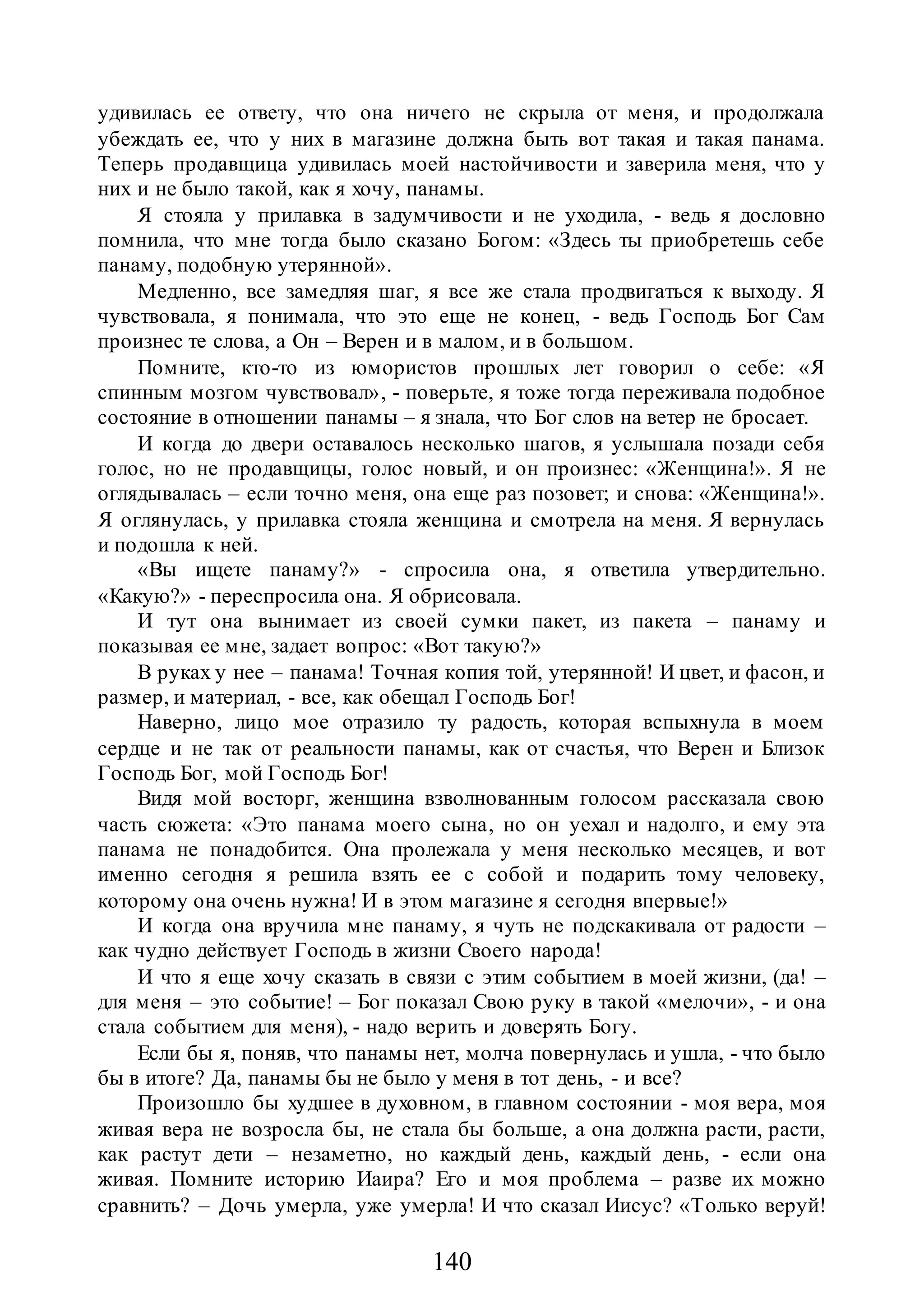 140
удивилась ее ответу, что она ничего не скрыла от меня, и продолжала
убеждать ее, что у них в магазине должна быть вот такая и такая панама.
Теперь продавщица удивилась моей настойчивости и заверила меня, что у
них и не было такой, как я хочу, панамы.
Я стояла у прилавка в задумчивости и не уходила, - ведь я дословно
помнила, что мне тогда было сказано Богом: «Здесь ты приобретешь себе
панаму, подобную утерянной».
Медленно, все замедляя шаг, я все же стала продвигаться к выходу. Я
чувствовала, я понимала, что это еще не конец, - ведь Господь Бог Сам
произнес те слова, а Он – Верен и в малом, и в большом.
Помните, кто-то из юмористов прошлых лет говорил о себе: «Я
спинным мозгом чувствовал», - поверьте, я тоже тогда переживала подобное
состояние в отношении панамы – я знала, что Бог слов на ветер не бросает.
И когда до двери оставалось несколько шагов, я услышала позади себя
голос, но не продавщицы, голос новый, и он произнес: «Женщина!». Я не
оглядывалась – если точно меня, она еще раз позовет; и снова: «Женщина!».
Я оглянулась, у прилавка стояла женщина и смотрела на меня. Я вернулась
и подошла к ней.
«Вы ищете панаму?» - спросила она, я ответила утвердительно.
«Какую?» - переспросила она. Я обрисовала.
И тут она вынимает из своей сумки пакет, из пакета – панаму и
показывая ее мне, задает вопрос: «Вот такую?»
В руках у нее – панама! Точная копия той, утерянной! И цвет, и фасон, и
размер, и материал, - все, как обещал Господь Бог!
Наверно, лицо мое отразило ту радость, которая вспыхнула в моем
сердце и не так от реальности панамы, как от счастья, что Верен и Близок
Господь Бог, мой Господь Бог!
Видя мой восторг, женщина взволнованным голосом рассказала свою
часть сюжета: «Это панама моего сына, но он уехал и надолго, и ему эта
панама не понадобится. Она пролежала у меня несколько месяцев, и вот
именно сегодня я решила взять ее с собой и подарить тому человеку,
которому она очень нужна! И в этом магазине я сегодня впервые!»
И когда она вручила мне панаму, я чуть не подскакивала от радости –
как чудно действует Господь в жизни Своего народа!
И что я еще хочу сказать в связи с этим событием в моей жизни, (да! –
для меня – это событие! – Бог показал Свою руку в такой «мелочи», - и она
стала событием для меня), - надо верить и доверять Богу.
Если бы я, поняв, что панамы нет, молча повернулась и ушла, - что было
бы в итоге? Да, панамы бы не было у меня в тот день, - и все?
Произошло бы худшее в духовном, в главном состоянии - моя вера, моя
живая вера не возросла бы, не стала бы больше, а она должна расти, расти,
как растут дети – незаметно, но каждый день, каждый день, - если она
живая. Помните историю Иаира? Его и моя проблема – разве их можно
сравнить? – Дочь умерла, уже умерла! И что сказал Иисус? «Только веруй!
 