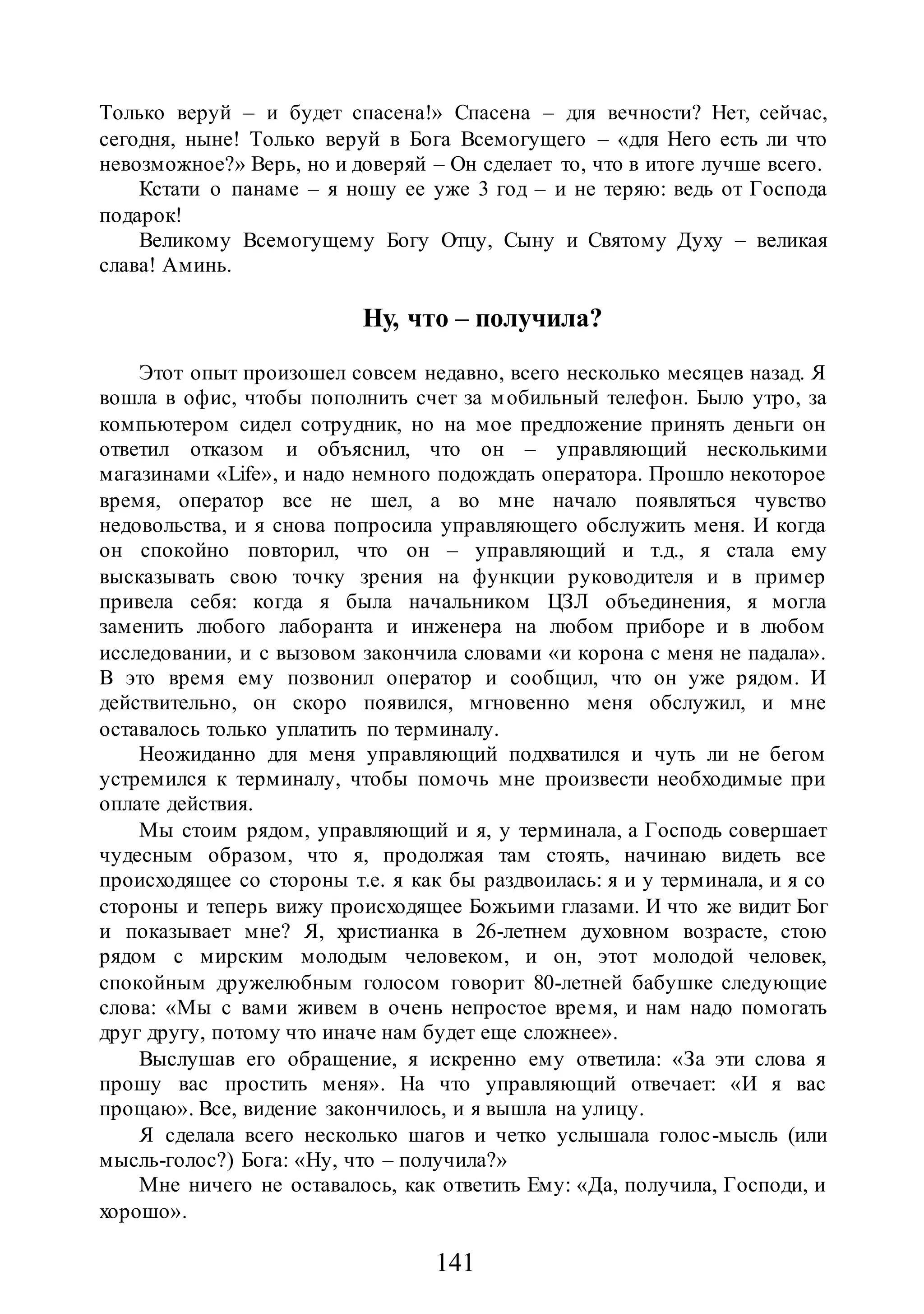 141
Только веруй – и будет спасена!» Спасена – для вечности? Нет, сейчас,
сегодня, ныне! Только веруй в Бога Всемогущего – «для Него есть ли что
невозможное?» Верь, но и доверяй – Он сделает то, что в итоге лучше всего.
Кстати о панаме – я ношу ее уже 3 год – и не теряю: ведь от Господа
подарок!
Великому Всемогущему Богу Отцу, Сыну и Святому Духу – великая
слава! Аминь.
Ну, что – получила?
Этот опыт произошел совсем недавно, всего несколько месяцев назад. Я
вошла в офис, чтобы пополнить счет за мобильный телефон. Было утро, за
компьютером сидел сотрудник, но на мое предложение принять деньги он
ответил отказом и объяснил, что он – управляющий несколькими
магазинами «Life», и надо немного подождать оператора. Прошло некоторое
время, оператор все не шел, а во мне начало появляться чувство
недовольства, и я снова попросила управляющего обслужить меня. И когда
он спокойно повторил, что он – управляющий и т.д., я стала ему
высказывать свою точку зрения на функции руководителя и в пример
привела себя: когда я была начальником ЦЗЛ объединения, я могла
заменить любого лаборанта и инженера на любом приборе и в любом
исследовании, и с вызовом закончила словами «и корона с меня не падала».
В это время ему позвонил оператор и сообщил, что он уже рядом. И
действительно, он скоро появился, мгновенно меня обслужил, и мне
оставалось только уплатить по терминалу.
Неожиданно для меня управляющий подхватился и чуть ли не бегом
устремился к терминалу, чтобы помочь мне произвести необходимые при
оплате действия.
Мы стоим рядом, управляющий и я, у терминала, а Господь совершает
чудесным образом, что я, продолжая там стоять, начинаю видеть все
происходящее со стороны т.е. я как бы раздвоилась: я и у терминала, и я со
стороны и теперь вижу происходящее Божьими глазами. И что же видит Бог
и показывает мне? Я, христианка в 26-летнем духовном возрасте, стою
рядом с мирским молодым человеком, и он, этот молодой человек,
спокойным дружелюбным голосом говорит 80-летней бабушке следующие
слова: «Мы с вами живем в очень непростое время, и нам надо помогать
друг другу, потому что иначе нам будет еще сложнее».
Выслушав его обращение, я искренно ему ответила: «За эти слова я
прошу вас простить меня». На что управляющий отвечает: «И я вас
прощаю». Все, видение закончилось, и я вышла на улицу.
Я сделала всего несколько шагов и четко услышала голос-мысль (или
мысль-голос?) Бога: «Ну, что – получила?»
Мне ничего не оставалось, как ответить Ему: «Да, получила, Господи, и
хорошо».
 