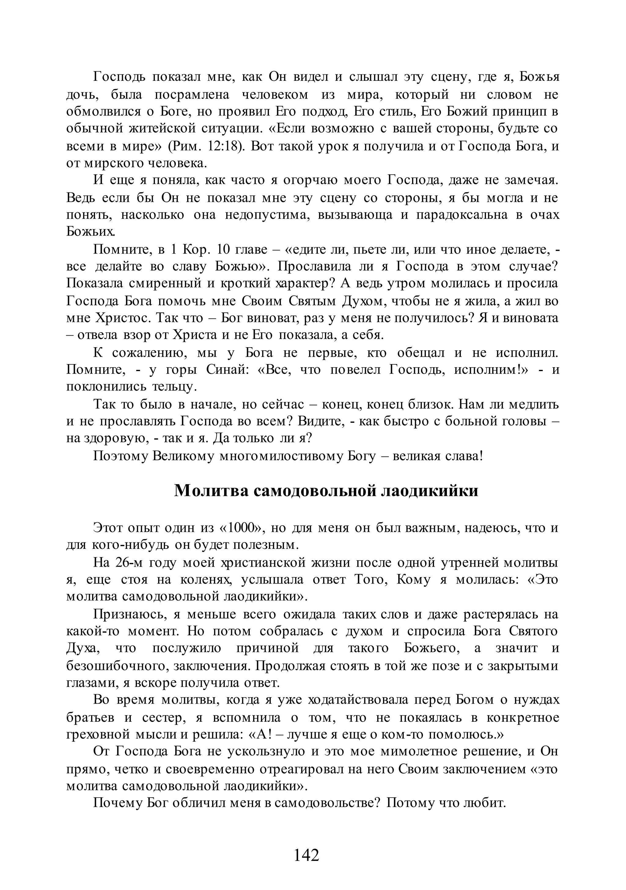 142
Господь показал мне, как Он видел и слышал эту сцену, где я, Божья
дочь, была посрамлена человеком из мира, который ни словом не
обмолвился о Боге, но проявил Его подход, Его стиль, Его Божий принцип в
обычной житейской ситуации. «Если возможно с вашей стороны, будьте со
всеми в мире» (Рим. 12:18). Вот такой урок я получила и от Господа Бога, и
от мирского человека.
И еще я поняла, как часто я огорчаю моего Господа, даже не замечая.
Ведь если бы Он не показал мне эту сцену со стороны, я бы могла и не
понять, насколько она недопустима, вызывающа и парадоксальна в очах
Божьих.
Помните, в 1 Кор. 10 главе – «едите ли, пьете ли, или что иное делаете, -
все делайте во славу Божью». Прославила ли я Господа в этом случае?
Показала смиренный и кроткий характер? А ведь утром молилась и просила
Господа Бога помочь мне Своим Святым Духом, чтобы не я жила, а жил во
мне Христос. Так что – Бог виноват, раз у меня не получилось? Я и виновата
– отвела взор от Христа и не Его показала, а себя.
К сожалению, мы у Бога не первые, кто обещал и не исполнил.
Помните, - у горы Синай: «Все, что повелел Господь, исполним!» - и
поклонились тельцу.
Так то было в начале, но сейчас – конец, конец близок. Нам ли медлить
и не прославлять Господа во всем? Видите, - как быстро с больной головы –
на здоровую, - так и я. Да только ли я?
Поэтому Великому многомилостивому Богу – великая слава!
Молитва самодовольной лаодикийки
Этот опыт один из «1000», но для меня он был важным, надеюсь, что и
для кого-нибудь он будет полезным.
На 26-м году моей христианской жизни после одной утренней молитвы
я, еще стоя на коленях, услышала ответ Того, Кому я молилась: «Это
молитва самодовольной лаодикийки».
Признаюсь, я меньше всего ожидала таких слов и даже растерялась на
какой-то момент. Но потом собралась с духом и спросила Бога Святого
Духа, что послужило причиной для такого Божьего, а значит и
безошибочного, заключения. Продолжая стоять в той же позе и с закрытыми
глазами, я вскоре получила ответ.
Во время молитвы, когда я уже ходатайствовала перед Богом о нуждах
братьев и сестер, я вспомнила о том, что не покаялась в конкретное
греховной мысли и решила: «А! – лучше я еще о ком-то помолюсь.»
От Господа Бога не ускользнуло и это мое мимолетное решение, и Он
прямо, четко и своевременно отреагировал на него Своим заключением «это
молитва самодовольной лаодикийки».
Почему Бог обличил меня в самодовольстве? Потому что любит.
 