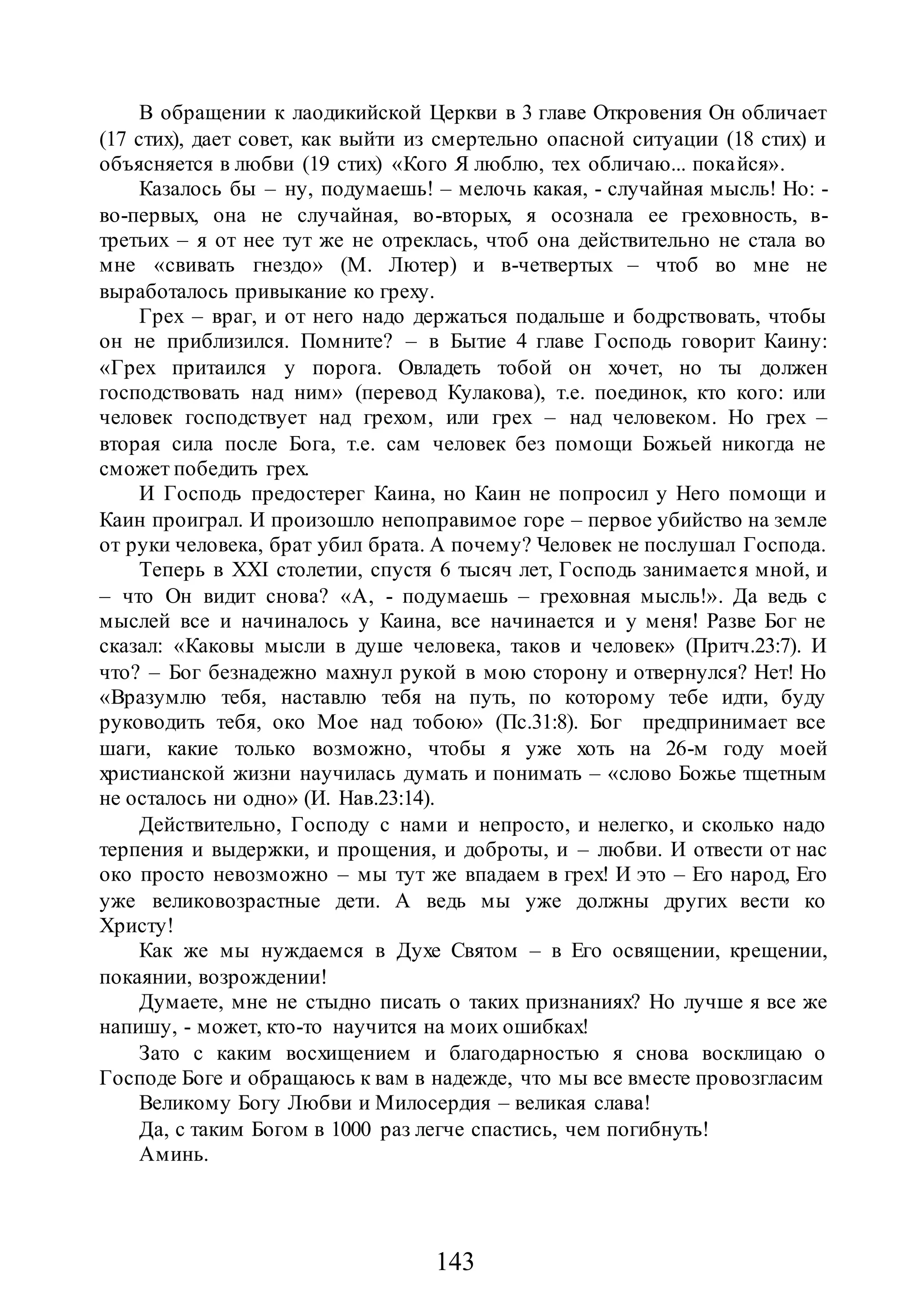 143
В обращении к лаодикийской Церкви в 3 главе Откровения Он обличает
(17 стих), дает совет, как выйти из смертельно опасной ситуации (18 стих) и
объясняется в любви (19 стих) «Кого Я люблю, тех обличаю... покайся».
Казалось бы – ну, подумаешь! – мелочь какая, - случайная мысль! Но: -
во-первых, она не случайная, во-вторых, я осознала ее греховность, в-
третьих – я от нее тут же не отреклась, чтоб она действительно не стала во
мне «свивать гнездо» (М. Лютер) и в-четвертых – чтоб во мне не
выработалось привыкание ко греху.
Грех – враг, и от него надо держаться подальше и бодрствовать, чтобы
он не приблизился. Помните? – в Бытие 4 главе Господь говорит Каину:
«Грех притаился у порога. Овладеть тобой он хочет, но ты должен
господствовать над ним» (перевод Кулакова), т.е. поединок, кто кого: или
человек господствует над грехом, или грех – над человеком. Но грех –
вторая сила после Бога, т.е. сам человек без помощи Божьей никогда не
сможет победить грех.
И Господь предостерег Каина, но Каин не попросил у Него помощи и
Каин проиграл. И произошло непоправимое горе – первое убийство на земле
от руки человека, брат убил брата. А почему? Человек не послушал Господа.
Теперь в XXI столетии, спустя 6 тысяч лет, Господь занимается мной, и
– что Он видит снова? «А, - подумаешь – греховная мысль!». Да ведь с
мыслей все и начиналось у Каина, все начинается и у меня! Разве Бог не
сказал: «Каковы мысли в душе человека, таков и человек» (Притч.23:7). И
что? – Бог безнадежно махнул рукой в мою сторону и отвернулся? Нет! Но
«Вразумлю тебя, наставлю тебя на путь, по которому тебе идти, буду
руководить тебя, око Мое над тобою» (Пс.31:8). Бог предпринимает все
шаги, какие только возможно, чтобы я уже хоть на 26-м году моей
христианской жизни научилась думать и понимать – «слово Божье тщетным
не осталось ни одно» (И. Нав.23:14).
Действительно, Господу с нами и непросто, и нелегко, и сколько надо
терпения и выдержки, и прощения, и доброты, и – любви. И отвести от нас
око просто невозможно – мы тут же впадаем в грех! И это – Его народ, Его
уже великовозрастные дети. А ведь мы уже должны других вести ко
Христу!
Как же мы нуждаемся в Духе Святом – в Его освящении, крещении,
покаянии, возрождении!
Думаете, мне не стыдно писать о таких признаниях? Но лучше я все же
напишу, - может, кто-то научится на моих ошибках!
Зато с каким восхищением и благодарностью я снова восклицаю о
Господе Боге и обращаюсь к вам в надежде, что мы все вместе провозгласим
Великому Богу Любви и Милосердия – великая слава!
Да, с таким Богом в 1000 раз легче спастись, чем погибнуть!
Аминь.
 