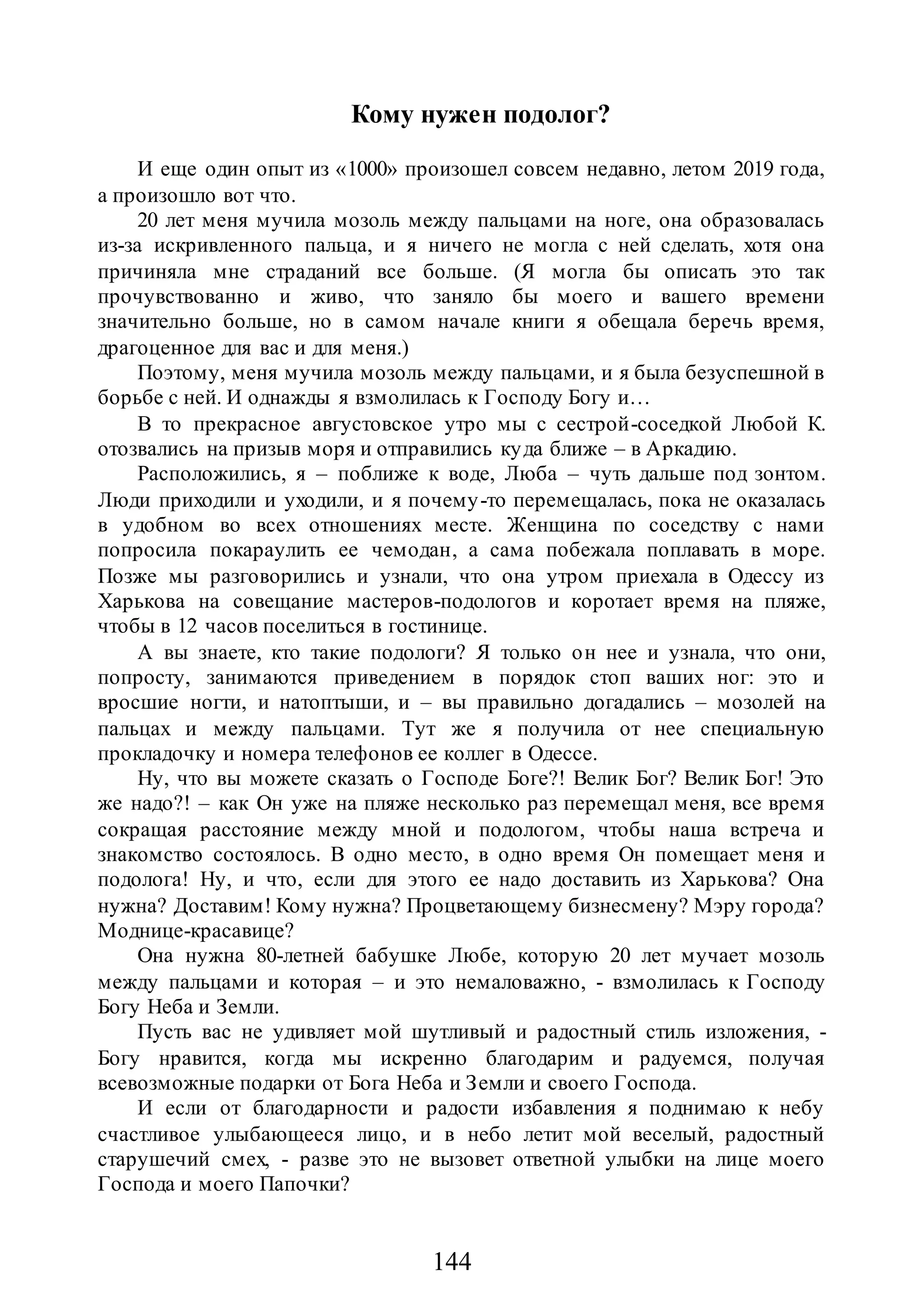 144
Кому нужен подолог?
И еще один опыт из «1000» произошел совсем недавно, летом 2019 года,
а произошло вот что.
20 лет меня мучила мозоль между пальцами на ноге, она образовалась
из-за искривленного пальца, и я ничего не могла с ней сделать, хотя она
причиняла мне страданий все больше. (Я могла бы описать это так
прочувствованно и живо, что заняло бы моего и вашего времени
значительно больше, но в самом начале книги я обещала беречь время,
драгоценное для вас и для меня.)
Поэтому, меня мучила мозоль между пальцами, и я была безуспешной в
борьбе с ней. И однажды я взмолилась к Господу Богу и…
В то прекрасное августовское утро мы с сестрой-соседкой Любой К.
отозвались на призыв моря и отправились куда ближе – в Аркадию.
Расположились, я – поближе к воде, Люба – чуть дальше под зонтом.
Люди приходили и уходили, и я почему-то перемещалась, пока не оказалась
в удобном во всех отношениях месте. Женщина по соседству с нами
попросила покараулить ее чемодан, а сама побежала поплавать в море.
Позже мы разговорились и узнали, что она утром приехала в Одессу из
Харькова на совещание мастеров-подологов и коротает время на пляже,
чтобы в 12 часов поселиться в гостинице.
А вы знаете, кто такие подологи? Я только он нее и узнала, что они,
попросту, занимаются приведением в порядок стоп ваших ног: это и
вросшие ногти, и натоптыши, и – вы правильно догадались – мозолей на
пальцах и между пальцами. Тут же я получила от нее специальную
прокладочку и номера телефонов ее коллег в Одессе.
Ну, что вы можете сказать о Господе Боге?! Велик Бог? Велик Бог! Это
же надо?! – как Он уже на пляже несколько раз перемещал меня, все время
сокращая расстояние между мной и подологом, чтобы наша встреча и
знакомство состоялось. В одно место, в одно время Он помещает меня и
подолога! Ну, и что, если для этого ее надо доставить из Харькова? Она
нужна? Доставим! Кому нужна? Процветающему бизнесмену? Мэру города?
Моднице-красавице?
Она нужна 80-летней бабушке Любе, которую 20 лет мучает мозоль
между пальцами и которая – и это немаловажно, - взмолилась к Господу
Богу Неба и Земли.
Пусть вас не удивляет мой шутливый и радостный стиль изложения, -
Богу нравится, когда мы искренно благодарим и радуемся, получая
всевозможные подарки от Бога Неба и Земли и своего Господа.
И если от благодарности и радости избавления я поднимаю к небу
счастливое улыбающееся лицо, и в небо летит мой веселый, радостный
старушечий смех, - разве это не вызовет ответной улыбки на лице моего
Господа и моего Папочки?
 
