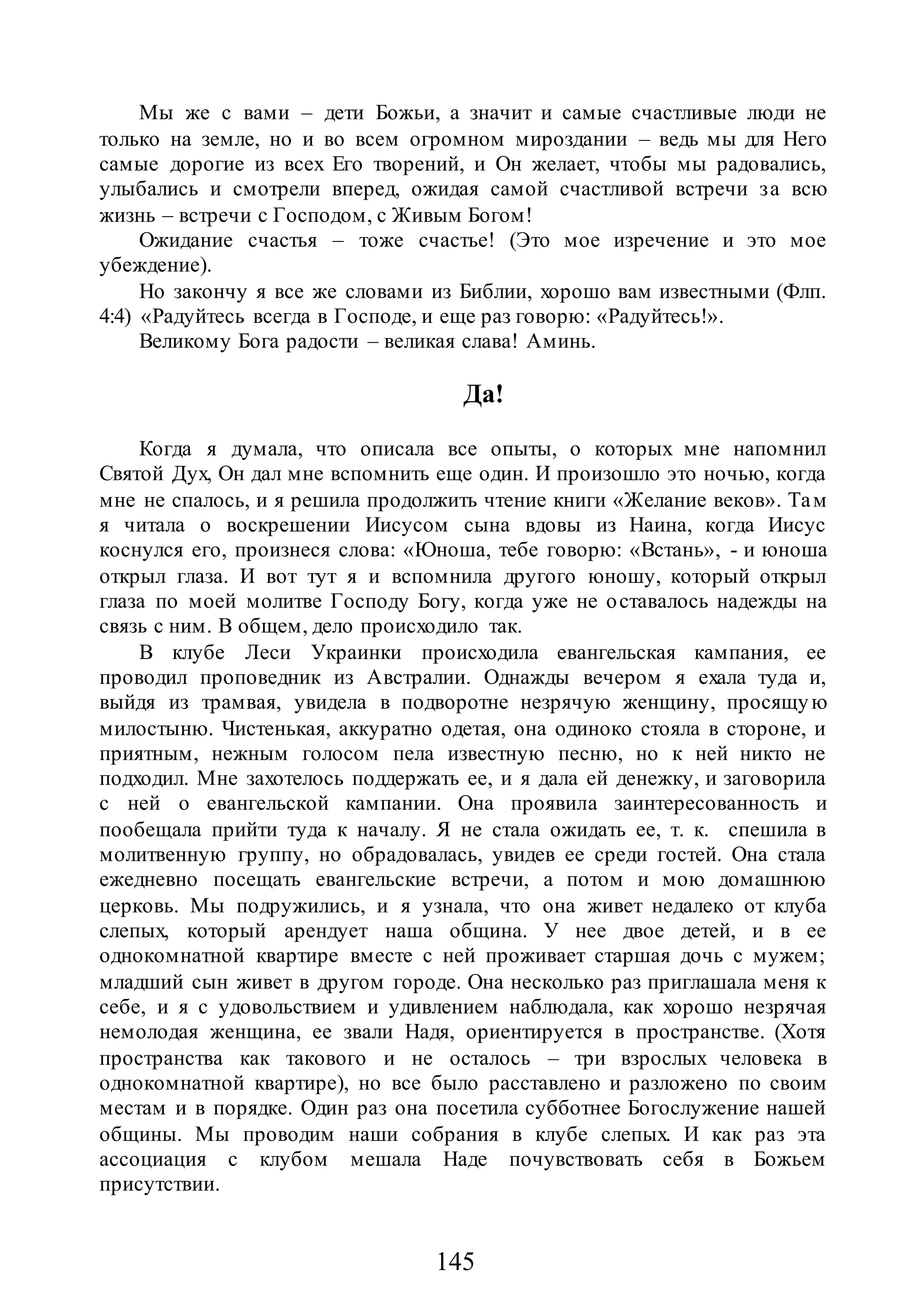 145
Мы же с вами – дети Божьи, а значит и самые счастливые люди не
только на земле, но и во всем огромном мироздании – ведь мы для Него
самые дорогие из всех Его творений, и Он желает, чтобы мы радовались,
улыбались и смотрели вперед, ожидая самой счастливой встречи за всю
жизнь – встречи с Господом, с Живым Богом!
Ожидание счастья – тоже счастье! (Это мое изречение и это мое
убеждение).
Но закончу я все же словами из Библии, хорошо вам известными (Флп.
4:4) «Радуйтесь всегда в Господе, и еще раз говорю: «Радуйтесь!».
Великому Бога радости – великая слава! Аминь.
Да!
Когда я думала, что описала все опыты, о которых мне напомнил
Святой Дух, Он дал мне вспомнить еще один. И произошло это ночью, когда
мне не спалось, и я решила продолжить чтение книги «Желание веков». Там
я читала о воскрешении Иисусом сына вдовы из Наина, когда Иисус
коснулся его, произнеся слова: «Юноша, тебе говорю: «Встань», - и юноша
открыл глаза. И вот тут я и вспомнила другого юношу, который открыл
глаза по моей молитве Господу Богу, когда уже не оставалось надежды на
связь с ним. В общем, дело происходило так.
В клубе Леси Украинки происходила евангельская кампания, ее
проводил проповедник из Австралии. Однажды вечером я ехала туда и,
выйдя из трамвая, увидела в подворотне незрячую женщину, просящую
милостыню. Чистенькая, аккуратно одетая, она одиноко стояла в стороне, и
приятным, нежным голосом пела известную песню, но к ней никто не
подходил. Мне захотелось поддержать ее, и я дала ей денежку, и заговорила
с ней о евангельской кампании. Она проявила заинтересованность и
пообещала прийти туда к началу. Я не стала ожидать ее, т. к. спешила в
молитвенную группу, но обрадовалась, увидев ее среди гостей. Она стала
ежедневно посещать евангельские встречи, а потом и мою домашнюю
церковь. Мы подружились, и я узнала, что она живет недалеко от клуба
слепых, который арендует наша община. У нее двое детей, и в ее
однокомнатной квартире вместе с ней проживает старшая дочь с мужем;
младший сын живет в другом городе. Она несколько раз приглашала меня к
себе, и я с удовольствием и удивлением наблюдала, как хорошо незрячая
немолодая женщина, ее звали Надя, ориентируется в пространстве. (Хотя
пространства как такового и не осталось – три взрослых человека в
однокомнатной квартире), но все было расставлено и разложено по своим
местам и в порядке. Один раз она посетила субботнее Богослужение нашей
общины. Мы проводим наши собрания в клубе слепых. И как раз эта
ассоциация с клубом мешала Наде почувствовать себя в Божьем
присутствии.
 