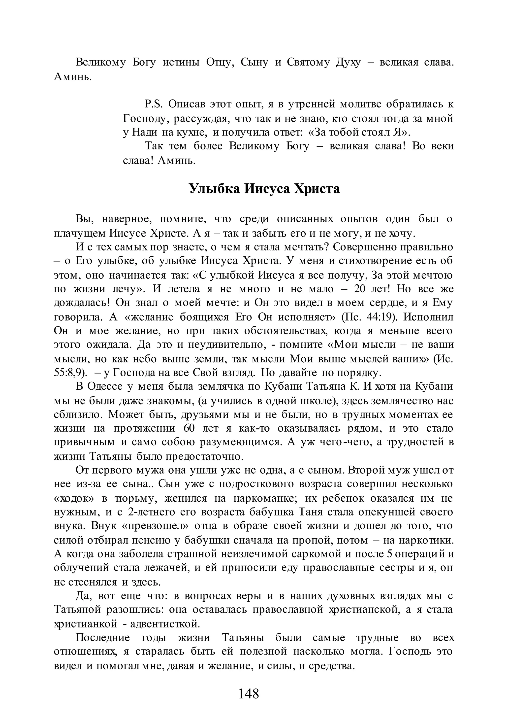 148
Великому Богу истины Отцу, Сыну и Святому Духу – великая слава.
Аминь.
P.S. Описав этот опыт, я в утренней молитве обратилась к
Господу, рассуждая, что так и не знаю, кто стоял тогда за мной
у Нади на кухне, и получила ответ: «За тобой стоял Я».
Так тем более Великому Богу – великая слава! Во веки
слава! Аминь.
Улыбка Иисуса Христа
Вы, наверное, помните, что среди описанных опытов один был о
плачущем Иисусе Христе. А я – так и забыть его и не могу, и не хочу.
И с тех самых пор знаете, о чем я стала мечтать? Совершенно правильно
– о Его улыбке, об улыбке Иисуса Христа. У меня и стихотворение есть об
этом, оно начинается так: «С улыбкой Иисуса я все получу, За этой мечтою
по жизни лечу». И летела я не много и не мало – 20 лет! Но все же
дождалась! Он знал о моей мечте: и Он это видел в моем сердце, и я Ему
говорила. А «желание боящихся Его Он исполняет» (Пс. 44:19). Исполнил
Он и мое желание, но при таких обстоятельствах, когда я меньше всего
этого ожидала. Да это и неудивительно, - помните «Мои мысли – не ваши
мысли, но как небо выше земли, так мысли Мои выше мыслей ваших» (Ис.
55:8,9). – у Господа на все Свой взгляд. Но давайте по порядку.
В Одессе у меня была землячка по Кубани Татьяна К. И хотя на Кубани
мы не были даже знакомы, (а учились в одной школе), здесь землячество нас
сблизило. Может быть, друзьями мы и не были, но в трудных моментах ее
жизни на протяжении 60 лет я как-то оказывалась рядом, и это стало
привычным и само собою разумеющимся. А уж чего-чего, а трудностей в
жизни Татьяны было предостаточно.
От первого мужа она ушли уже не одна, а с сыном. Второй муж ушел от
нее из-за ее сына.. Сын уже с подросткового возраста совершил несколько
«ходок» в тюрьму, женился на наркоманке; их ребенок оказался им не
нужным, и с 2-летнего его возраста бабушка Таня стала опекуншей своего
внука. Внук «превзошел» отца в образе своей жизни и дошел до того, что
силой отбирал пенсию у бабушки сначала на пропой, потом – на наркотики.
А когда она заболела страшной неизлечимой саркомой и после 5 операций и
облучений стала лежачей, и ей приносили еду православные сестры и я, он
не стеснялся и здесь.
Да, вот еще что: в вопросах веры и в наших духовных взглядах мы с
Татьяной разошлись: она оставалась православной христианской, а я стала
христианкой - адвентисткой.
Последние годы жизни Татьяны были самые трудные во всех
отношениях, я старалась быть ей полезной насколько могла. Господь это
видел и помогал мне, давая и желание, и силы, и средства.
 