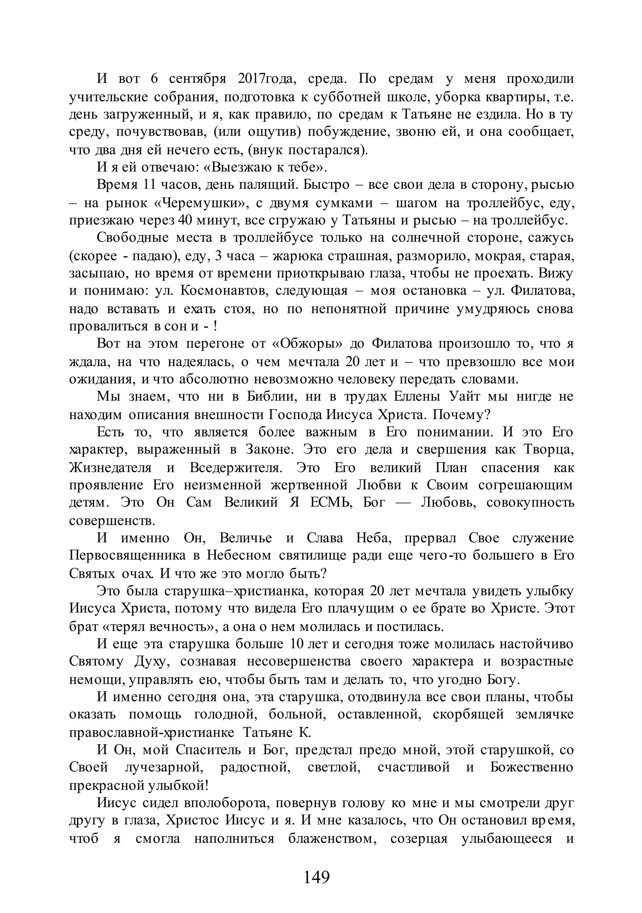 149
И вот 6 сентября 2017года, среда. По средам у меня проходили
учительские собрания, подготовка к субботней школе, уборка квартиры, т.е.
день загруженный, и я, как правило, по средам к Татьяне не ездила. Но в ту
среду, почувствовав, (или ощутив) побуждение, звоню ей, и она сообщает,
что два дня ей нечего есть, (внук постарался).
И я ей отвечаю: «Выезжаю к тебе».
Время 11 часов, день палящий. Быстро – все свои дела в сторону, рысью
– на рынок «Черемушки», с двумя сумками – шагом на троллейбус, еду,
приезжаю через 40 минут, все сгружаю у Татьяны и рысью – на троллейбус.
Свободные места в троллейбусе только на солнечной стороне, сажусь
(скорее - падаю), еду, 3 часа – жарюка страшная, разморило, мокрая, старая,
засыпаю, но время от времени приоткрываю глаза, чтобы не проехать. Вижу
и понимаю: ул. Космонавтов, следующая – моя остановка – ул. Филатова,
надо вставать и ехать стоя, но по непонятной причине умудряюсь снова
провалиться в сон и - !
Вот на этом перегоне от «Обжоры» до Филатова произошло то, что я
ждала, на что надеялась, о чем мечтала 20 лет и – что превзошло все мои
ожидания, и что абсолютно невозможно человеку передать словами.
Мы знаем, что ни в Библии, ни в трудах Еллены Уайт мы нигде не
находим описания внешности Господа Иисуса Христа. Почему?
Есть то, что является более важным в Его понимании. И это Его
характер, выраженный в Законе. Это его дела и свершения как Творца,
Жизнедателя и Вседержителя. Это Его великий План спасения как
проявление Его неизменной жертвенной Любви к Своим согрешающим
детям. Это Он Сам Великий Я ЕСМЬ, Бог — Любовь, совокупность
совершенств.
И именно Он, Величье и Слава Неба, прервал Свое служение
Первосвященника в Небесном святилище ради еще чего-то большего в Его
Святых очах. И что же это могло быть?
Это была старушка–христианка, которая 20 лет мечтала увидеть улыбку
Иисуса Христа, потому что видела Его плачущим о ее брате во Христе. Этот
брат «терял вечность», а она о нем молилась и постилась.
И еще эта старушка больше 10 лет и сегодня тоже молилась настойчиво
Святому Духу, сознавая несовершенства своего характера и возрастные
немощи, управлять ею, чтобы быть там и делать то, что угодно Богу.
И именно сегодня она, эта старушка, отодвинула все свои планы, чтобы
оказать помощь голодной, больной, оставленной, скорбящей землячке
православной-христианке Татьяне К.
И Он, мой Спаситель и Бог, предстал предо мной, этой старушкой, со
Своей лучезарной, радостной, светлой, счастливой и Божественно
прекрасной улыбкой!
Иисус сидел вполоборота, повернув голову ко мне и мы смотрели друг
другу в глаза, Христос Иисус и я. И мне казалось, что Он остановил время,
чтоб я смогла наполниться блаженством, созерцая улыбающееся и
 