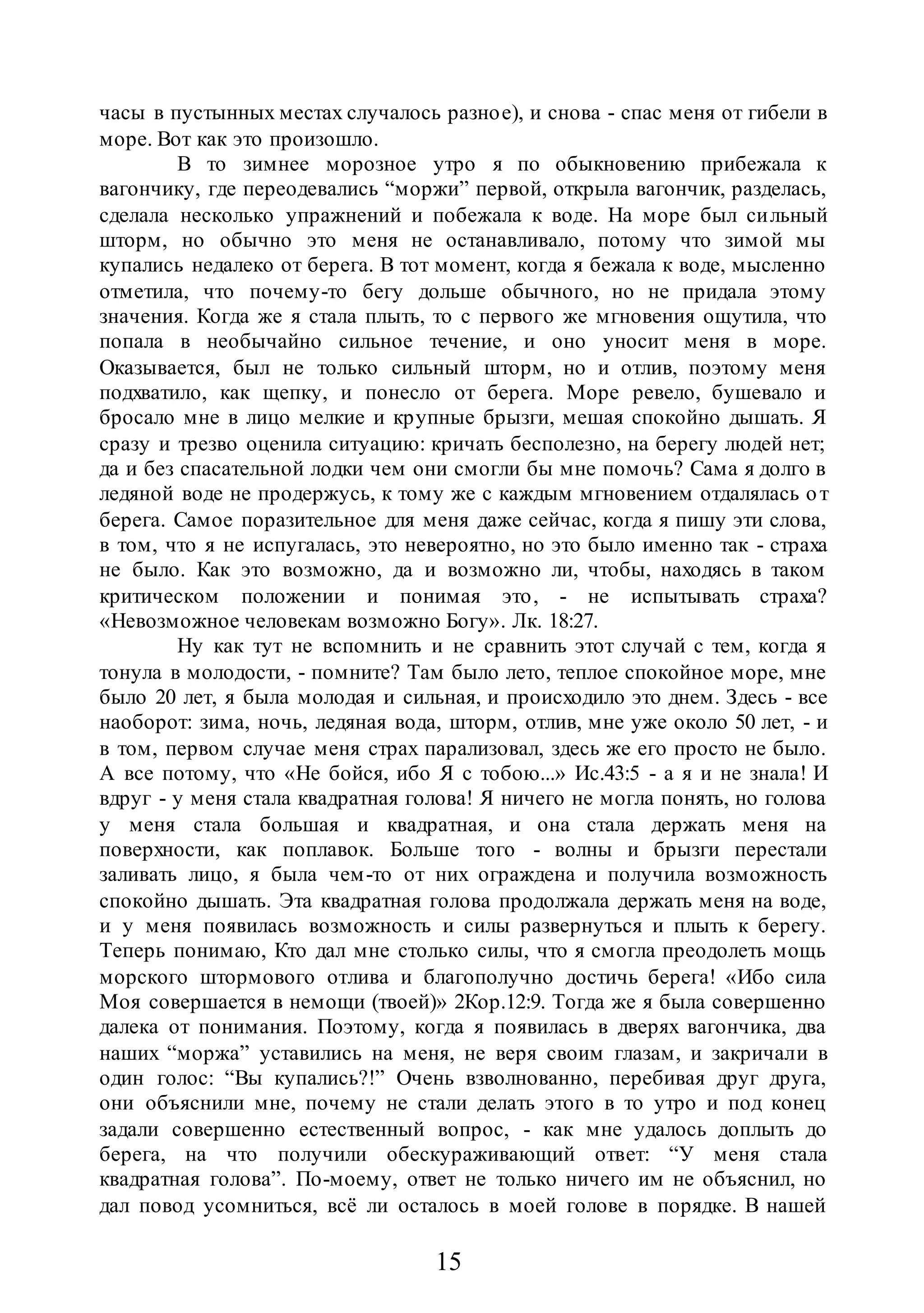 15
часы в пустынных местах случалось разное), и снова - спас меня от гибели в
море. Вот как это произошло.
В то зимнее морозное утро я по обыкновению прибежала к
вагончику, где переодевались “моржи” первой, открыла вагончик, разделась,
сделала несколько упражнений и побежала к воде. На море был сильный
шторм, но обычно это меня не останавливало, потому что зимой мы
купались недалеко от берега. В тот момент, когда я бежала к воде, мысленно
отметила, что почему-то бегу дольше обычного, но не придала этому
значения. Когда же я стала плыть, то с первого же мгновения ощутила, что
попала в необычайно сильное течение, и оно уносит меня в море.
Оказывается, был не только сильный шторм, но и отлив, поэтому меня
подхватило, как щепку, и понесло от берега. Море ревело, бушевало и
бросало мне в лицо мелкие и крупные брызги, мешая спокойно дышать. Я
сразу и трезво оценила ситуацию: кричать бесполезно, на берегу людей нет;
да и без спасательной лодки чем они смогли бы мне помочь? Сама я долго в
ледяной воде не продержусь, к тому же с каждым мгновением отдалялась от
берега. Самое поразительное для меня даже сейчас, когда я пишу эти слова,
в том, что я не испугалась, это невероятно, но это было именно так - страха
не было. Как это возможно, да и возможно ли, чтобы, находясь в таком
критическом положении и понимая это, - не испытывать страха?
«Невозможное человекам возможно Богу». Лк. 18:27.
Ну как тут не вспомнить и не сравнить этот случай с тем, когда я
тонула в молодости, - помните? Там было лето, теплое спокойное море, мне
было 20 лет, я была молодая и сильная, и происходило это днем. Здесь - все
наоборот: зима, ночь, ледяная вода, шторм, отлив, мне уже около 50 лет, - и
в том, первом случае меня страх парализовал, здесь же его просто не было.
А все потому, что «Не бойся, ибо Я с тобою...» Ис.43:5 - а я и не знала! И
вдруг - у меня стала квадратная голова! Я ничего не могла понять, но голова
у меня стала большая и квадратная, и она стала держать меня на
поверхности, как поплавок. Больше того - волны и брызги перестали
заливать лицо, я была чем-то от них ограждена и получила возможность
спокойно дышать. Эта квадратная голова продолжала держать меня на воде,
и у меня появилась возможность и силы развернуться и плыть к берегу.
Теперь понимаю, Кто дал мне столько силы, что я смогла преодолеть мощь
морского штормового отлива и благополучно достичь берега! «Ибо сила
Моя совершается в немощи (твоей)» 2Кор.12:9. Тогда же я была совершенно
далека от понимания. Поэтому, когда я появилась в дверях вагончика, два
наших “моржа” уставились на меня, не веря своим глазам, и закричали в
один голос: “Вы купались?!” Очень взволнованно, перебивая друг друга,
они объяснили мне, почему не стали делать этого в то утро и под конец
задали совершенно естественный вопрос, - как мне удалось доплыть до
берега, на что получили обескураживающий ответ: “У меня стала
квадратная голова”. По-моему, ответ не только ничего им не объяснил, но
дал повод усомниться, всё ли осталось в моей голове в порядке. В нашей
 