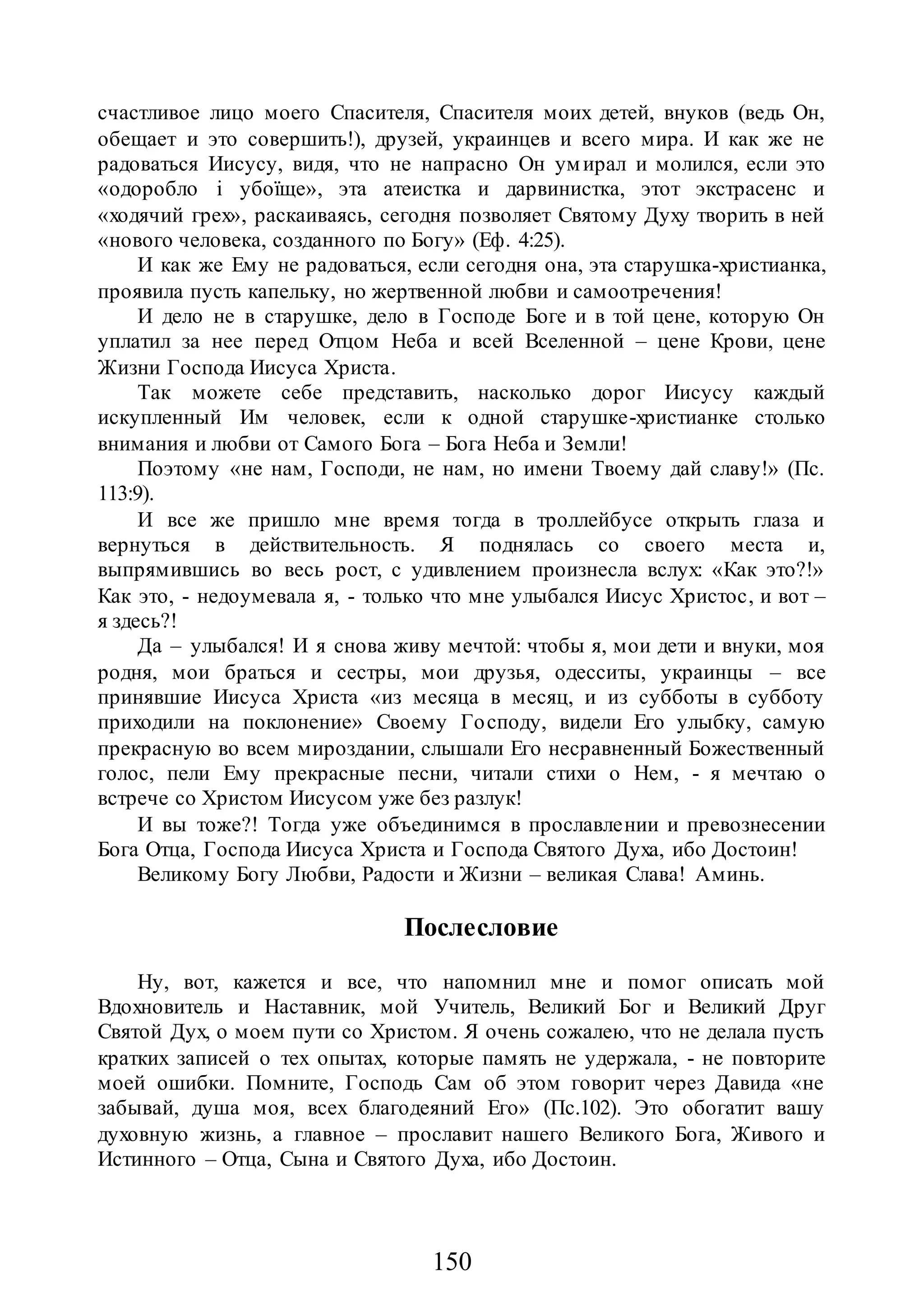 150
счастливое лицо моего Спасителя, Спасителя моих детей, внуков (ведь Он,
обещает и это совершить!), друзей, украинцев и всего мира. И как же не
радоваться Иисусу, видя, что не напрасно Он умирал и молился, если это
«одоробло і убоїще», эта атеистка и дарвинистка, этот экстрасенс и
«ходячий грех», раскаиваясь, сегодня позволяет Святому Духу творить в ней
«нового человека, созданного по Богу» (Еф. 4:25).
И как же Ему не радоваться, если сегодня она, эта старушка-христианка,
проявила пусть капельку, но жертвенной любви и самоотречения!
И дело не в старушке, дело в Господе Боге и в той цене, которую Он
уплатил за нее перед Отцом Неба и всей Вселенной – цене Крови, цене
Жизни Господа Иисуса Христа.
Так можете себе представить, насколько дорог Иисусу каждый
искупленный Им человек, если к одной старушке-христианке столько
внимания и любви от Самого Бога – Бога Неба и Земли!
Поэтому «не нам, Господи, не нам, но имени Твоему дай славу!» (Пс.
113:9).
И все же пришло мне время тогда в троллейбусе открыть глаза и
вернуться в действительность. Я поднялась со своего места и,
выпрямившись во весь рост, с удивлением произнесла вслух: «Как это?!»
Как это, - недоумевала я, - только что мне улыбался Иисус Христос, и вот –
я здесь?!
Да – улыбался! И я снова живу мечтой: чтобы я, мои дети и внуки, моя
родня, мои браться и сестры, мои друзья, одесситы, украинцы – все
принявшие Иисуса Христа «из месяца в месяц, и из субботы в субботу
приходили на поклонение» Своему Господу, видели Его улыбку, самую
прекрасную во всем мироздании, слышали Его несравненный Божественный
голос, пели Ему прекрасные песни, читали стихи о Нем, - я мечтаю о
встрече со Христом Иисусом уже без разлук!
И вы тоже?! Тогда уже объединимся в прославлении и превознесении
Бога Отца, Господа Иисуса Христа и Господа Святого Духа, ибо Достоин!
Великому Богу Любви, Радости и Жизни – великая Слава! Аминь.
Послесловие
Ну, вот, кажется и все, что напомнил мне и помог описать мой
Вдохновитель и Наставник, мой Учитель, Великий Бог и Великий Друг
Святой Дух, о моем пути со Христом. Я очень сожалею, что не делала пусть
кратких записей о тех опытах, которые память не удержала, - не повторите
моей ошибки. Помните, Господь Сам об этом говорит через Давида «не
забывай, душа моя, всех благодеяний Его» (Пс.102). Это обогатит вашу
духовную жизнь, а главное – прославит нашего Великого Бога, Живого и
Истинного – Отца, Сына и Святого Духа, ибо Достоин.
 