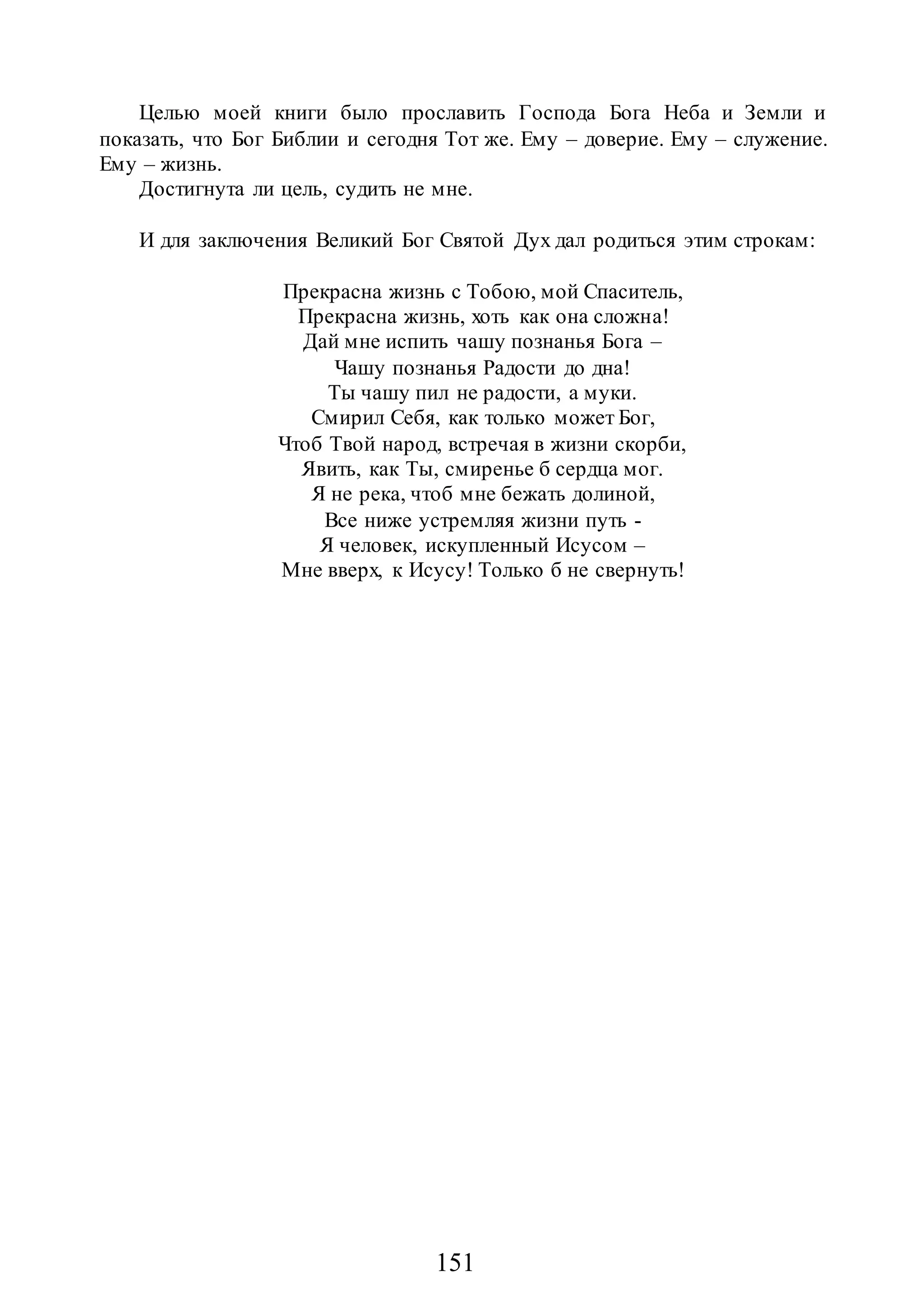 151
Целью моей книги было прославить Господа Бога Неба и Земли и
показать, что Бог Библии и сегодня Тот же. Ему – доверие. Ему – служение.
Ему – жизнь.
Достигнута ли цель, судить не мне.
И для заключения Великий Бог Святой Дух дал родиться этим строкам:
Прекрасна жизнь с Тобою, мой Спаситель,
Прекрасна жизнь, хоть как она сложна!
Дай мне испить чашу познанья Бога –
Чашу познанья Радости до дна!
Ты чашу пил не радости, а муки.
Смирил Себя, как только может Бог,
Чтоб Твой народ, встречая в жизни скорби,
Явить, как Ты, смиренье б сердца мог.
Я не река, чтоб мне бежать долиной,
Все ниже устремляя жизни путь -
Я человек, искупленный Исусом –
Мне вверх, к Исусу! Только б не свернуть!
 