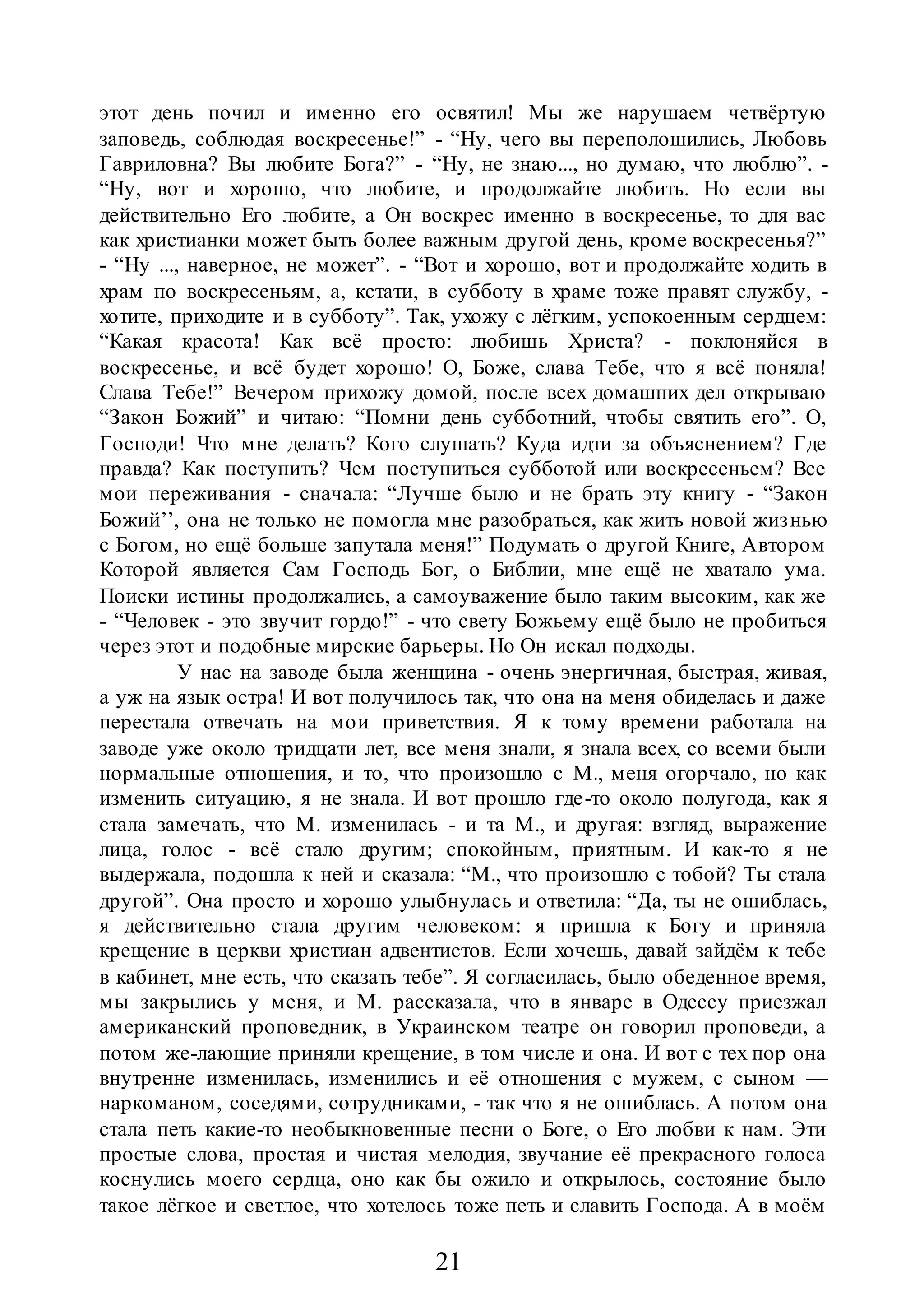 21
этот день почил и именно его освятил! Мы же нарушаем четвёртую
заповедь, соблюдая воскресенье!” - “Ну, чего вы переполошились, Любовь
Гавриловна? Вы любите Бога?” - “Ну, не знаю..., но думаю, что люблю”. -
“Ну, вот и хорошо, что любите, и продолжайте любить. Но если вы
действительно Его любите, а Он воскрес именно в воскресенье, то для вас
как христианки может быть более важным другой день, кроме воскресенья?”
- “Ну ..., наверное, не может”. - “Вот и хорошо, вот и продолжайте ходить в
храм по воскресеньям, а, кстати, в субботу в храме тоже правят службу, -
хотите, приходите и в субботу”. Так, ухожу с лёгким, успокоенным сердцем:
“Какая красота! Как всё просто: любишь Христа? - поклоняйся в
воскресенье, и всё будет хорошо! О, Боже, слава Тебе, что я всё поняла!
Слава Тебе!” Вечером прихожу домой, после всех домашних дел открываю
“Закон Божий” и читаю: “Помни день субботний, чтобы святить его”. О,
Господи! Что мне делать? Кого слушать? Куда идти за объяснением? Где
правда? Как поступить? Чем поступиться субботой или воскресеньем? Все
мои переживания - сначала: “Лучше было и не брать эту книгу - “Закон
Божий’’, она не только не помогла мне разобраться, как жить новой жизнью
с Богом, но ещё больше запутала меня!” Подумать о другой Книге, Автором
Которой является Сам Господь Бог, о Библии, мне ещё не хватало ума.
Поиски истины продолжались, а самоуважение было таким высоким, как же
- “Человек - это звучит гордо!” - что свету Божьему ещё было не пробиться
через этот и подобные мирские барьеры. Но Он искал подходы.
У нас на заводе была женщина - очень энергичная, быстрая, живая,
а уж на язык остра! И вот получилось так, что она на меня обиделась и даже
перестала отвечать на мои приветствия. Я к тому времени работала на
заводе уже около тридцати лет, все меня знали, я знала всех, со всеми были
нормальные отношения, и то, что произошло с М., меня огорчало, но как
изменить ситуацию, я не знала. И вот прошло где-то около полугода, как я
стала замечать, что М. изменилась - и та М., и другая: взгляд, выражение
лица, голос - всё стало другим; спокойным, приятным. И как-то я не
выдержала, подошла к ней и сказала: “М., что произошло с тобой? Ты стала
другой”. Она просто и хорошо улыбнулась и ответила: “Да, ты не ошиблась,
я действительно стала другим человеком: я пришла к Богу и приняла
крещение в церкви христиан адвентистов. Если хочешь, давай зайдём к тебе
в кабинет, мне есть, что сказать тебе”. Я согласилась, было обеденное время,
мы закрылись у меня, и М. рассказала, что в январе в Одессу приезжал
американский проповедник, в Украинском театре он говорил проповеди, а
потом же-лающие приняли крещение, в том числе и она. И вот с тех пор она
внутренне изменилась, изменились и её отношения с мужем, с сыном —
наркоманом, соседями, сотрудниками, - так что я не ошиблась. А потом она
стала петь какие-то необыкновенные песни о Боге, о Его любви к нам. Эти
простые слова, простая и чистая мелодия, звучание её прекрасного голоса
коснулись моего сердца, оно как бы ожило и открылось, состояние было
такое лёгкое и светлое, что хотелось тоже петь и славить Господа. А в моём
 