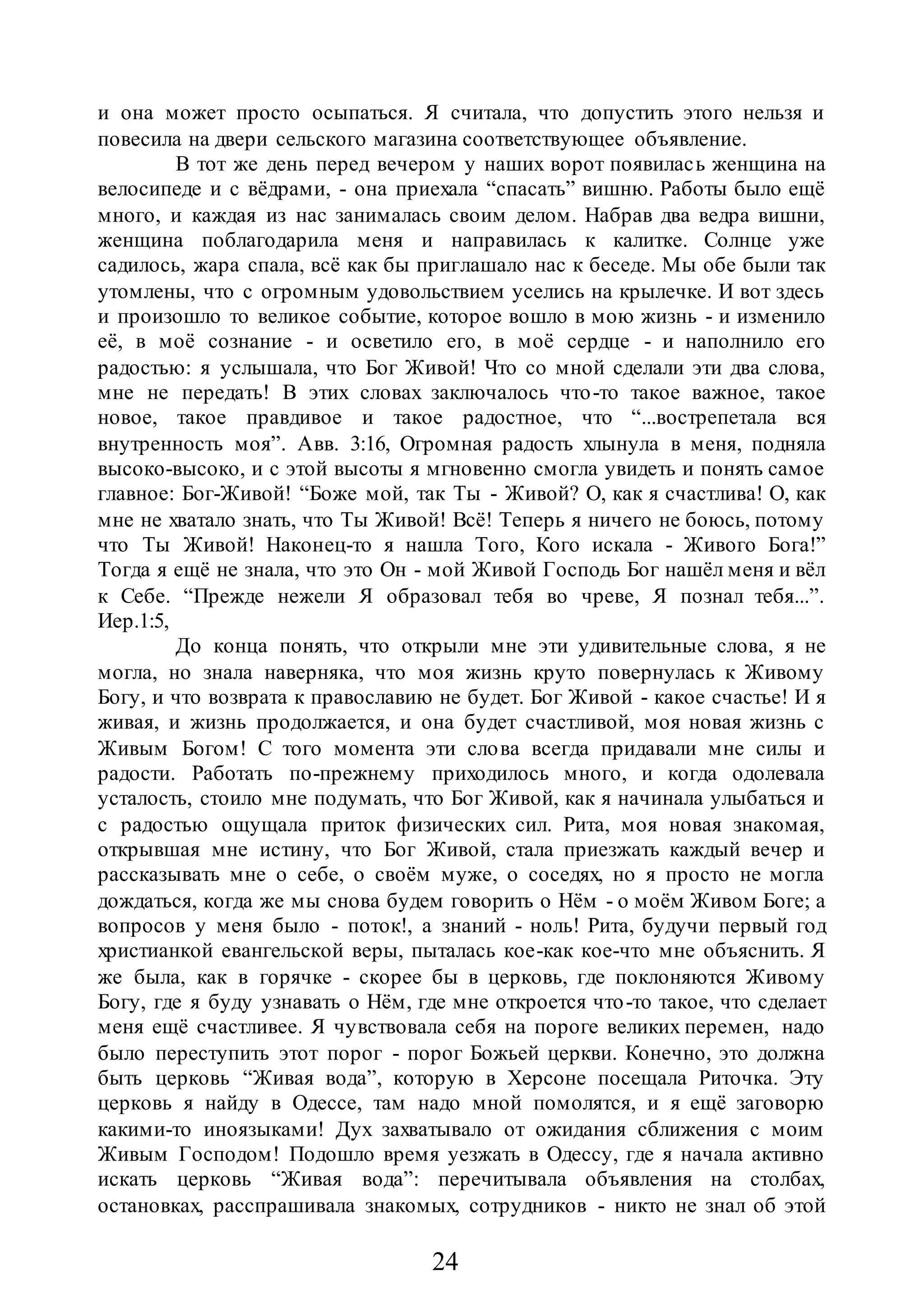 24
и она может просто осыпаться. Я считала, что допустить этого нельзя и
повесила на двери сельского магазина соответствующее объявление.
В тот же день перед вечером у наших ворот появилась женщина на
велосипеде и с вёдрами, - она приехала “спасать” вишню. Работы было ещё
много, и каждая из нас занималась своим делом. Набрав два ведра вишни,
женщина поблагодарила меня и направилась к калитке. Солнце уже
садилось, жара спала, всё как бы приглашало нас к беседе. Мы обе были так
утомлены, что с огромным удовольствием уселись на крылечке. И вот здесь
и произошло то великое событие, которое вошло в мою жизнь - и изменило
её, в моё сознание - и осветило его, в моё сердце - и наполнило его
радостью: я услышала, что Бог Живой! Что со мной сделали эти два слова,
мне не передать! В этих словах заключалось что-то такое важное, такое
новое, такое правдивое и такое радостное, что “...вострепетала вся
внутренность моя”. Авв. 3:16, Огромная радость хлынула в меня, подняла
высоко-высоко, и с этой высоты я мгновенно смогла увидеть и понять самое
главное: Бог-Живой! “Боже мой, так Ты - Живой? О, как я счастлива! О, как
мне не хватало знать, что Ты Живой! Всё! Теперь я ничего не боюсь, потому
что Ты Живой! Наконец-то я нашла Того, Кого искала - Живого Бога!”
Тогда я ещё не знала, что это Он - мой Живой Господь Бог нашёл меня и вёл
к Себе. “Прежде нежели Я образовал тебя во чреве, Я познал тебя...”.
Иер.1:5,
До конца понять, что открыли мне эти удивительные слова, я не
могла, но знала наверняка, что моя жизнь круто повернулась к Живому
Богу, и что возврата к православию не будет. Бог Живой - какое счастье! И я
живая, и жизнь продолжается, и она будет счастливой, моя новая жизнь с
Живым Богом! С того момента эти слова всегда придавали мне силы и
радости. Работать по-прежнему приходилось много, и когда одолевала
усталость, стоило мне подумать, что Бог Живой, как я начинала улыбаться и
с радостью ощущала приток физических сил. Рита, моя новая знакомая,
открывшая мне истину, что Бог Живой, стала приезжать каждый вечер и
рассказывать мне о себе, о своём муже, о соседях, но я просто не могла
дождаться, когда же мы снова будем говорить о Нём - о моём Живом Боге; а
вопросов у меня было - поток!, а знаний - ноль! Рита, будучи первый год
христианкой евангельской веры, пыталась кое-как кое-что мне объяснить. Я
же была, как в горячке - скорее бы в церковь, где поклоняются Живому
Богу, где я буду узнавать о Нём, где мне откроется что-то такое, что сделает
меня ещё счастливее. Я чувствовала себя на пороге великих перемен, надо
было переступить этот порог - порог Божьей церкви. Конечно, это должна
быть церковь “Живая вода”, которую в Херсоне посещала Риточка. Эту
церковь я найду в Одессе, там надо мной помолятся, и я ещё заговорю
какими-то иноязыками! Дух захватывало от ожидания сближения с моим
Живым Господом! Подошло время уезжать в Одессу, где я начала активно
искать церковь “Живая вода”: перечитывала объявления на столбах,
остановках, расспрашивала знакомых, сотрудников - никто не знал об этой
 