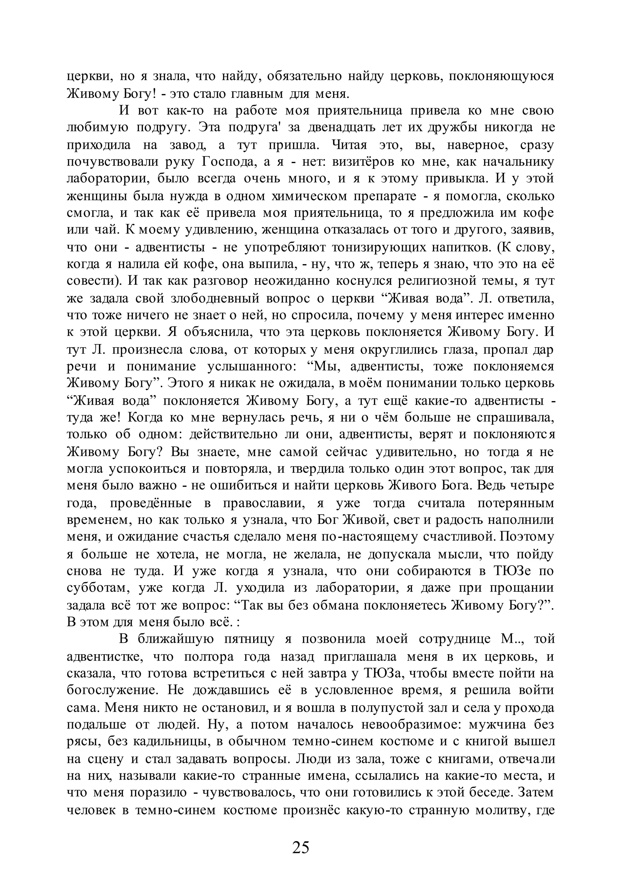 25
церкви, но я знала, что найду, обязательно найду церковь, поклоняющуюся
Живому Богу! - это стало главным для меня.
И вот как-то на работе моя приятельница привела ко мне свою
любимую подругу. Эта подруга' за двенадцать лет их дружбы никогда не
приходила на завод, а тут пришла. Читая это, вы, наверное, сразу
почувствовали руку Господа, а я - нет: визитёров ко мне, как начальнику
лаборатории, было всегда очень много, и я к этому привыкла. И у этой
женщины была нужда в одном химическом препарате - я помогла, сколько
смогла, и так как её привела моя приятельница, то я предложила им кофе
или чай. К моему удивлению, женщина отказалась от того и другого, заявив,
что они - адвентисты - не употребляют тонизирующих напитков. (К слову,
когда я налила ей кофе, она выпила, - ну, что ж, теперь я знаю, что это на её
совести). И так как разговор неожиданно коснулся религиозной темы, я тут
же задала свой злободневный вопрос о церкви “Живая вода”. Л. ответила,
что тоже ничего не знает о ней, но спросила, почему у меня интерес именно
к этой церкви. Я объяснила, что эта церковь поклоняется Живому Богу. И
тут Л. произнесла слова, от которых у меня округлились глаза, пропал дар
речи и понимание услышанного: “Мы, адвентисты, тоже поклоняемся
Живому Богу”. Этого я никак не ожидала, в моём понимании только церковь
“Живая вода” поклоняется Живому Богу, а тут ещё какие-то адвентисты -
туда же! Когда ко мне вернулась речь, я ни о чём больше не спрашивала,
только об одном: действительно ли они, адвентисты, верят и поклоняются
Живому Богу? Вы знаете, мне самой сейчас удивительно, но тогда я не
могла успокоиться и повторяла, и твердила только один этот вопрос, так для
меня было важно - не ошибиться и найти церковь Живого Бога. Ведь четыре
года, проведённые в православии, я уже тогда считала потерянным
временем, но как только я узнала, что Бог Живой, свет и радость наполнили
меня, и ожидание счастья сделало меня по-настоящему счастливой. Поэтому
я больше не хотела, не могла, не желала, не допускала мысли, что пойду
снова не туда. И уже когда я узнала, что они собираются в ТЮЗе по
субботам, уже когда Л. уходила из лаборатории, я даже при прощании
задала всё тот же вопрос: “Так вы без обмана поклоняетесь Живому Богу?”.
В этом для меня было всё. :
В ближайшую пятницу я позвонила моей сотруднице М.., той
адвентистке, что полтора года назад приглашала меня в их церковь, и
сказала, что готова встретиться с ней завтра у ТЮЗа, чтобы вместе пойти на
богослужение. Не дождавшись её в условленное время, я решила войти
сама. Меня никто не остановил, и я вошла в полупустой зал и села у прохода
подальше от людей. Ну, а потом началось невообразимое: мужчина без
рясы, без кадильницы, в обычном темно-синем костюме и с книгой вышел
на сцену и стал задавать вопросы. Люди из зала, тоже с книгами, отвечали
на них, называли какие-то странные имена, ссылались на какие-то места, и
что меня поразило - чувствовалось, что они готовились к этой беседе. Затем
человек в темно-синем костюме произнёс какую-то странную молитву, где
 