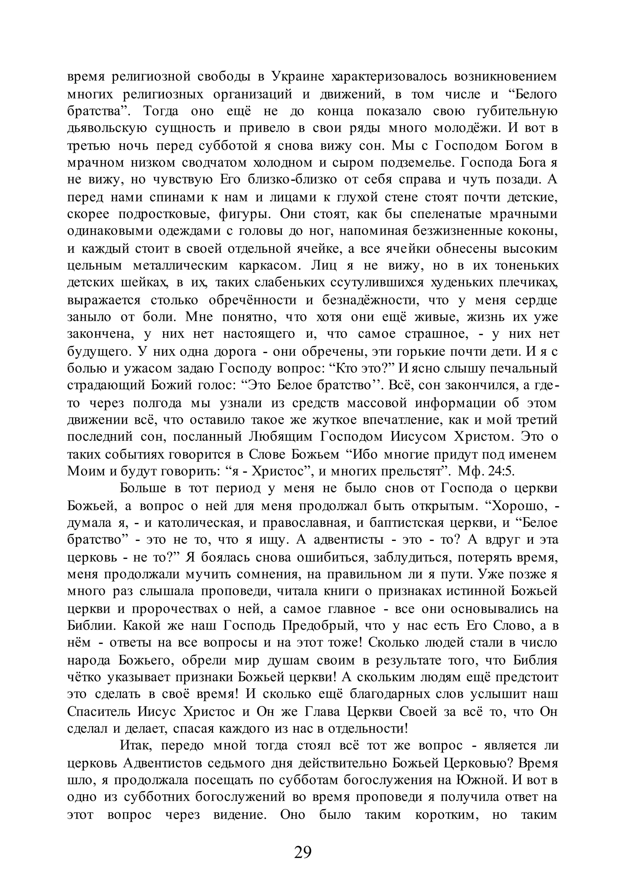 29
время религиозной свободы в Украине характеризовалось возникновением
многих религиозных организаций и движений, в том числе и “Белого
братства”. Тогда оно ещё не до конца показало свою губительную
дьявольскую сущность и привело в свои ряды много молодёжи. И вот в
третью ночь перед субботой я снова вижу сон. Мы с Господом Богом в
мрачном низком сводчатом холодном и сыром подземелье. Господа Бога я
не вижу, но чувствую Его близко-близко от себя справа и чуть позади. А
перед нами спинами к нам и лицами к глухой стене стоят почти детские,
скорее подростковые, фигуры. Они стоят, как бы спеленатые мрачными
одинаковыми одеждами с головы до ног, напоминая безжизненные коконы,
и каждый стоит в своей отдельной ячейке, а все ячейки обнесены высоким
цельным металлическим каркасом. Лиц я не вижу, но в их тоненьких
детских шейках, в их, таких слабеньких ссутулившихся худеньких плечиках,
выражается столько обречённости и безнадёжности, что у меня сердце
заныло от боли. Мне понятно, что хотя они ещё живые, жизнь их уже
закончена, у них нет настоящего и, что самое страшное, - у них нет
будущего. У них одна дорога - они обречены, эти горькие почти дети. И я с
болью и ужасом задаю Господу вопрос: “Кто это?” И ясно слышу печальный
страдающий Божий голос: “Это Белое братство’’. Всё, сон закончился, а где-
то через полгода мы узнали из средств массовой информации об этом
движении всё, что оставило такое же жуткое впечатление, как и мой третий
последний сон, посланный Любящим Господом Иисусом Христом. Это о
таких событиях говорится в Слове Божьем “Ибо многие придут под именем
Моим и будут говорить: “я - Христос”, и многих прельстят”. Мф. 24:5.
Больше в тот период у меня не было снов от Господа о церкви
Божьей, а вопрос о ней для меня продолжал быть открытым. “Хорошо, -
думала я, - и католическая, и православная, и баптистская церкви, и “Белое
братство” - это не то, что я ищу. А адвентисты - это - то? А вдруг и эта
церковь - не то?” Я боялась снова ошибиться, заблудиться, потерять время,
меня продолжали мучить сомнения, на правильном ли я пути. Уже позже я
много раз слышала проповеди, читала книги о признаках истинной Божьей
церкви и пророчествах о ней, а самое главное - все они основывались на
Библии. Какой же наш Господь Предобрый, что у нас есть Его Слово, а в
нём - ответы на все вопросы и на этот тоже! Сколько людей стали в число
народа Божьего, обрели мир душам своим в результате того, что Библия
чётко указывает признаки Божьей церкви! А скольким людям ещё предстоит
это сделать в своё время! И сколько ещё благодарных слов услышит наш
Спаситель Иисус Христос и Он же Глава Церкви Своей за всё то, что Он
сделал и делает, спасая каждого из нас в отдельности!
Итак, передо мной тогда стоял всё тот же вопрос - является ли
церковь Адвентистов седьмого дня действительно Божьей Церковью? Время
шло, я продолжала посещать по субботам богослужения на Южной. И вот в
одно из субботних богослужений во время проповеди я получила ответ на
этот вопрос через видение. Оно было таким коротким, но таким
 
