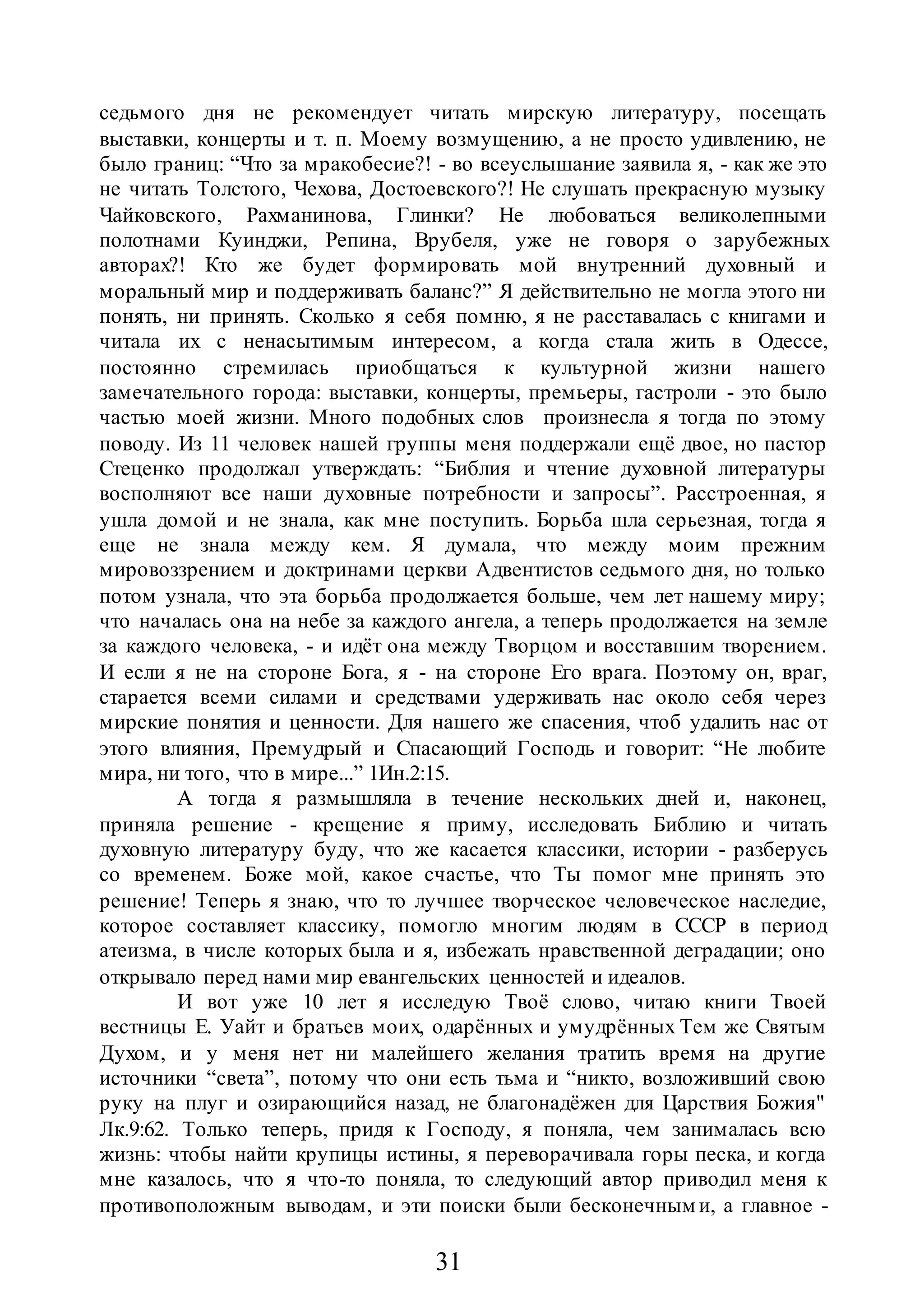 31
седьмого дня не рекомендует читать мирскую литературу, посещать
выставки, концерты и т. п. Моему возмущению, а не просто удивлению, не
было границ: “Что за мракобесие?! - во всеуслышание заявила я, - как же это
не читать Толстого, Чехова, Достоевского?! Не слушать прекрасную музыку
Чайковского, Рахманинова, Глинки? Не любоваться великолепными
полотнами Куинджи, Репина, Врубеля, уже не говоря о зарубежных
авторах?! Кто же будет формировать мой внутренний духовный и
моральный мир и поддерживать баланс?” Я действительно не могла этого ни
понять, ни принять. Сколько я себя помню, я не расставалась с книгами и
читала их с ненасытимым интересом, а когда стала жить в Одессе,
постоянно стремилась приобщаться к культурной жизни нашего
замечательного города: выставки, концерты, премьеры, гастроли - это было
частью моей жизни. Много подобных слов произнесла я тогда по этому
поводу. Из 11 человек нашей группы меня поддержали ещё двое, но пастор
Стеценко продолжал утверждать: “Библия и чтение духовной литературы
восполняют все наши духовные потребности и запросы”. Расстроенная, я
ушла домой и не знала, как мне поступить. Борьба шла серьезная, тогда я
еще не знала между кем. Я думала, что между моим прежним
мировоззрением и доктринами церкви Адвентистов седьмого дня, но только
потом узнала, что эта борьба продолжается больше, чем лет нашему миру;
что началась она на небе за каждого ангела, а теперь продолжается на земле
за каждого человека, - и идёт она между Творцом и восставшим творением.
И если я не на стороне Бога, я - на стороне Его врага. Поэтому он, враг,
старается всеми силами и средствами удерживать нас около себя через
мирские понятия и ценности. Для нашего же спасения, чтоб удалить нас от
этого влияния, Премудрый и Спасающий Господь и говорит: “Не любите
мира, ни того, что в мире...” 1Ин.2:15.
А тогда я размышляла в течение нескольких дней и, наконец,
приняла решение - крещение я приму, исследовать Библию и читать
духовную литературу буду, что же касается классики, истории - разберусь
со временем. Боже мой, какое счастье, что Ты помог мне принять это
решение! Теперь я знаю, что то лучшее творческое человеческое наследие,
которое составляет классику, помогло многим людям в СССР в период
атеизма, в числе которых была и я, избежать нравственной деградации; оно
открывало перед нами мир евангельских ценностей и идеалов.
И вот уже 10 лет я исследую Твоё слово, читаю книги Твоей
вестницы Е. Уайт и братьев моих, одарённых и умудрённых Тем же Святым
Духом, и у меня нет ни малейшего желания тратить время на другие
источники “света”, потому что они есть тьма и “никто, возложивший свою
руку на плуг и озирающийся назад, не благонадёжен для Царствия Божия"
Лк.9:62. Только теперь, придя к Господу, я поняла, чем занималась всю
жизнь: чтобы найти крупицы истины, я переворачивала горы песка, и когда
мне казалось, что я что-то поняла, то следующий автор приводил меня к
противоположным выводам, и эти поиски были бесконечным и, а главное -
 
