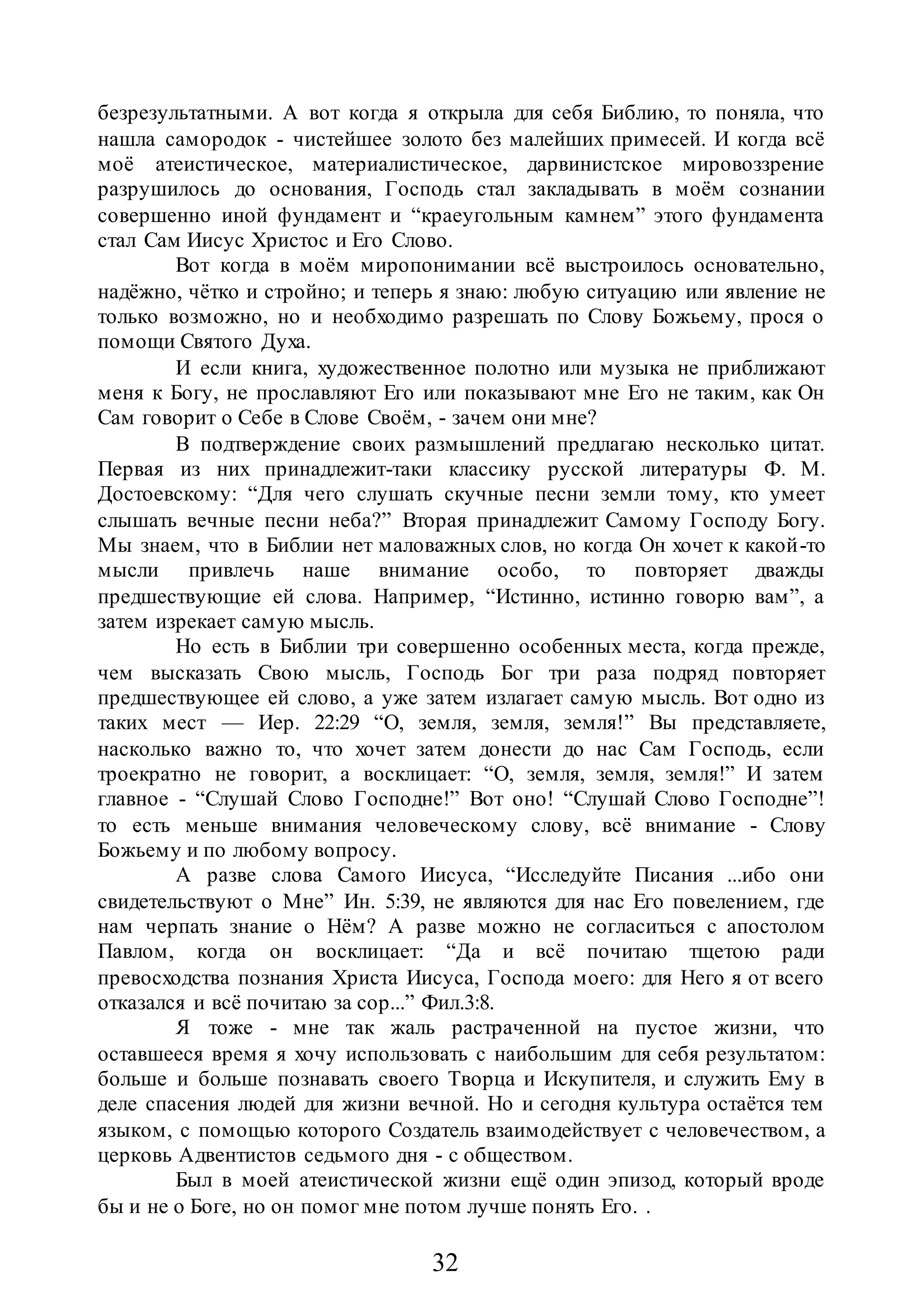 32
безрезультатными. А вот когда я открыла для себя Библию, то поняла, что
нашла самородок - чистейшее золото без малейших примесей. И когда всё
моё атеистическое, материалистическое, дарвинистское мировоззрение
разрушилось до основания, Господь стал закладывать в моём сознании
совершенно иной фундамент и “краеугольным камнем” этого фундамента
стал Сам Иисус Христос и Его Слово.
Вот когда в моём миропонимании всё выстроилось основательно,
надёжно, чётко и стройно; и теперь я знаю: любую ситуацию или явление не
только возможно, но и необходимо разрешать по Слову Божьему, прося о
помощи Святого Духа.
И если книга, художественное полотно или музыка не приближают
меня к Богу, не прославляют Его или показывают мне Его не таким, как Он
Сам говорит о Себе в Слове Своём, - зачем они мне?
В подтверждение своих размышлений предлагаю несколько цитат.
Первая из них принадлежит-таки классику русской литературы Ф. М.
Достоевскому: “Для чего слушать скучные песни земли тому, кто умеет
слышать вечные песни неба?” Вторая принадлежит Самому Господу Богу.
Мы знаем, что в Библии нет маловажных слов, но когда Он хочет к какой-то
мысли привлечь наше внимание особо, то повторяет дважды
предшествующие ей слова. Например, “Истинно, истинно говорю вам”, а
затем изрекает самую мысль.
Но есть в Библии три совершенно особенных места, когда прежде,
чем высказать Свою мысль, Господь Бог три раза подряд повторяет
предшествующее ей слово, а уже затем излагает самую мысль. Вот одно из
таких мест — Иер. 22:29 “О, земля, земля, земля!” Вы представляете,
насколько важно то, что хочет затем донести до нас Сам Господь, если
троекратно не говорит, а восклицает: “О, земля, земля, земля!” И затем
главное - “Слушай Слово Господне!” Вот оно! “Слушай Слово Господне”!
то есть меньше внимания человеческому слову, всё внимание - Слову
Божьему и по любому вопросу.
А разве слова Самого Иисуса, “Исследуйте Писания ...ибо они
свидетельствуют о Мне” Ин. 5:39, не являются для нас Его повелением, где
нам черпать знание о Нём? А разве можно не согласиться с апостолом
Павлом, когда он восклицает: “Да и всё почитаю тщетою ради
превосходства познания Христа Иисуса, Господа моего: для Него я от всего
отказался и всё почитаю за сор...” Фил.3:8.
Я тоже - мне так жаль растраченной на пустое жизни, что
оставшееся время я хочу использовать с наибольшим для себя результатом:
больше и больше познавать своего Творца и Искупителя, и служить Ему в
деле спасения людей для жизни вечной. Но и сегодня культура остаётся тем
языком, с помощью которого Создатель взаимодействует с человечеством, а
церковь Адвентистов седьмого дня - с обществом.
Был в моей атеистической жизни ещё один эпизод, который вроде
бы и не о Боге, но он помог мне потом лучше понять Его. .
 