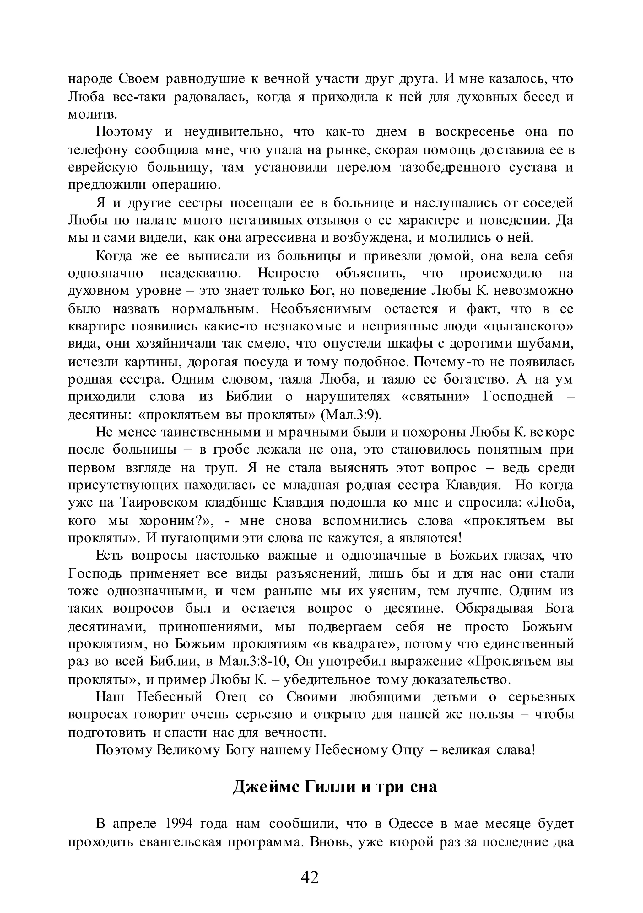 42
народе Своем равнодушие к вечной участи друг друга. И мне казалось, что
Люба все-таки радовалась, когда я приходила к ней для духовных бесед и
молитв.
Поэтому и неудивительно, что как-то днем в воскресенье она по
телефону сообщила мне, что упала на рынке, скорая помощь доставила ее в
еврейскую больницу, там установили перелом тазобедренного сустава и
предложили операцию.
Я и другие сестры посещали ее в больнице и наслушались от соседей
Любы по палате много негативных отзывов о ее характере и поведении. Да
мы и сами видели, как она агрессивна и возбуждена, и молились о ней.
Когда же ее выписали из больницы и привезли домой, она вела себя
однозначно неадекватно. Непросто объяснить, что происходило на
духовном уровне – это знает только Бог, но поведение Любы К. невозможно
было назвать нормальным. Необъяснимым остается и факт, что в ее
квартире появились какие-то незнакомые и неприятные люди «цыганского»
вида, они хозяйничали так смело, что опустели шкафы с дорогими шубами,
исчезли картины, дорогая посуда и тому подобное. Почему-то не появилась
родная сестра. Одним словом, таяла Люба, и таяло ее богатство. А на ум
приходили слова из Библии о нарушителях «святыни» Господней –
десятины: «проклятьем вы прокляты» (Мал.3:9).
Не менее таинственными и мрачными были и похороны Любы К. вскоре
после больницы – в гробе лежала не она, это становилось понятным при
первом взгляде на труп. Я не стала выяснять этот вопрос – ведь среди
присутствующих находилась ее младшая родная сестра Клавдия. Но когда
уже на Таировском кладбище Клавдия подошла ко мне и спросила: «Люба,
кого мы хороним?», - мне снова вспомнились слова «проклятьем вы
прокляты». И пугающими эти слова не кажутся, а являются!
Есть вопросы настолько важные и однозначные в Божьих глазах, что
Господь применяет все виды разъяснений, лишь бы и для нас они стали
тоже однозначными, и чем раньше мы их уясним, тем лучше. Одним из
таких вопросов был и остается вопрос о десятине. Обкрадывая Бога
десятинами, приношениями, мы подвергаем себя не просто Божьим
проклятиям, но Божьим проклятиям «в квадрате», потому что единственный
раз во всей Библии, в Мал.3:8-10, Он употребил выражение «Проклятьем вы
прокляты», и пример Любы К. – убедительное тому доказательство.
Наш Небесный Отец со Своими любящими детьми о серьезных
вопросах говорит очень серьезно и открыто для нашей же пользы – чтобы
подготовить и спасти нас для вечности.
Поэтому Великому Богу нашему Небесному Отцу – великая слава!
Джеймс Гилли и три сна
В апреле 1994 года нам сообщили, что в Одессе в мае месяце будет
проходить евангельская программа. Вновь, уже второй раз за последние два
 