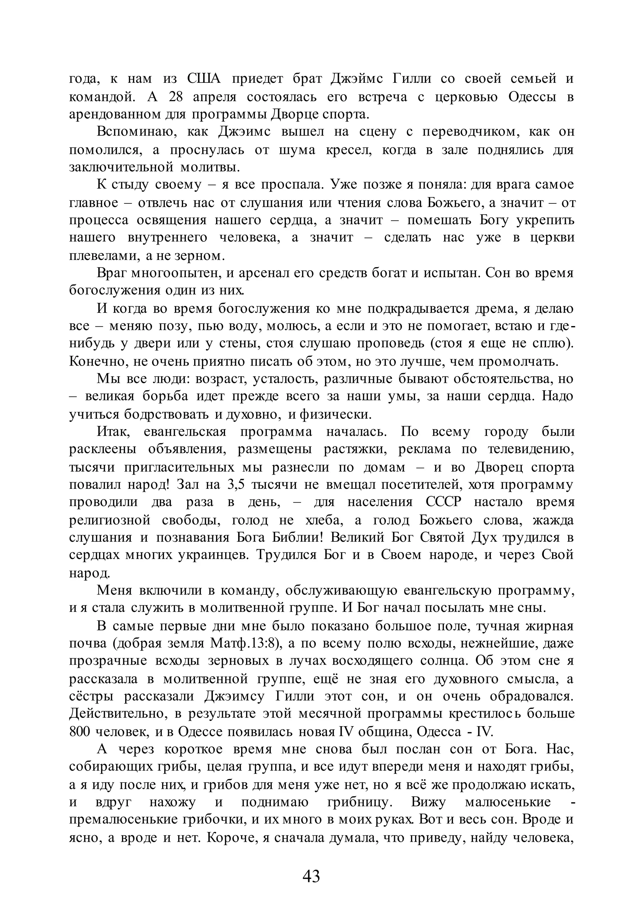 43
года, к нам из США приедет брат Джэймс Гилли со своей семьей и
командой. А 28 апреля состоялась его встреча с церковью Одессы в
арендованном для программы Дворце спорта.
Вспоминаю, как Джэимс вышел на сцену с переводчиком, как он
помолился, а проснулась от шума кресел, когда в зале поднялись для
заключительной молитвы.
К стыду своему – я все проспала. Уже позже я поняла: для врага самое
главное – отвлечь нас от слушания или чтения слова Божьего, а значит – от
процесса освящения нашего сердца, а значит – помешать Богу укрепить
нашего внутреннего человека, а значит – сделать нас уже в церкви
плевелами, а не зерном.
Враг многоопытен, и арсенал его средств богат и испытан. Сон во время
богослужения один из них.
И когда во время богослужения ко мне подкрадывается дрема, я делаю
все – меняю позу, пью воду, молюсь, а если и это не помогает, встаю и где-
нибудь у двери или у стены, стоя слушаю проповедь (стоя я еще не сплю).
Конечно, не очень приятно писать об этом, но это лучше, чем промолчать.
Мы все люди: возраст, усталость, различные бывают обстоятельства, но
– великая борьба идет прежде всего за наши умы, за наши сердца. Надо
учиться бодрствовать и духовно, и физически.
Итак, евангельская программа началась. По всему городу были
расклеены объявления, размещены растяжки, реклама по телевидению,
тысячи пригласительных мы разнесли по домам – и во Дворец спорта
повалил народ! Зал на 3,5 тысячи не вмещал посетителей, хотя программу
проводили два раза в день, – для населения СССР настало время
религиозной свободы, голод не хлеба, а голод Божьего слова, жажда
слушания и познавания Бога Библии! Великий Бог Святой Дух трудился в
сердцах многих украинцев. Трудился Бог и в Своем народе, и через Свой
народ.
Меня включили в команду, обслуживающую евангельскую программу,
и я стала служить в молитвенной группе. И Бог начал посылать мне сны.
В самые первые дни мне было показано большое поле, тучная жирная
почва (добрая земля Матф.13:8), а по всему полю всходы, нежнейшие, даже
прозрачные всходы зерновых в лучах восходящего солнца. Об этом сне я
рассказала в молитвенной группе, ещё не зная его духовного смысла, а
сёстры рассказали Джэимсу Гилли этот сон, и он очень обрадовался.
Действительно, в результате этой месячной программы крестилось больше
800 человек, и в Одессе появилась новая IV община, Одесса - IV.
А через короткое время мне снова был послан сон от Бога. Нас,
собирающих грибы, целая группа, и все идут впереди меня и находят грибы,
а я иду после них, и грибов для меня уже нет, но я всё же продолжаю искать,
и вдруг нахожу и поднимаю грибницу. Вижу малюсенькие -
премалюсенькие грибочки, и их много в моих руках. Вот и весь сон. Вроде и
ясно, а вроде и нет. Короче, я сначала думала, что приведу, найду человека,
 