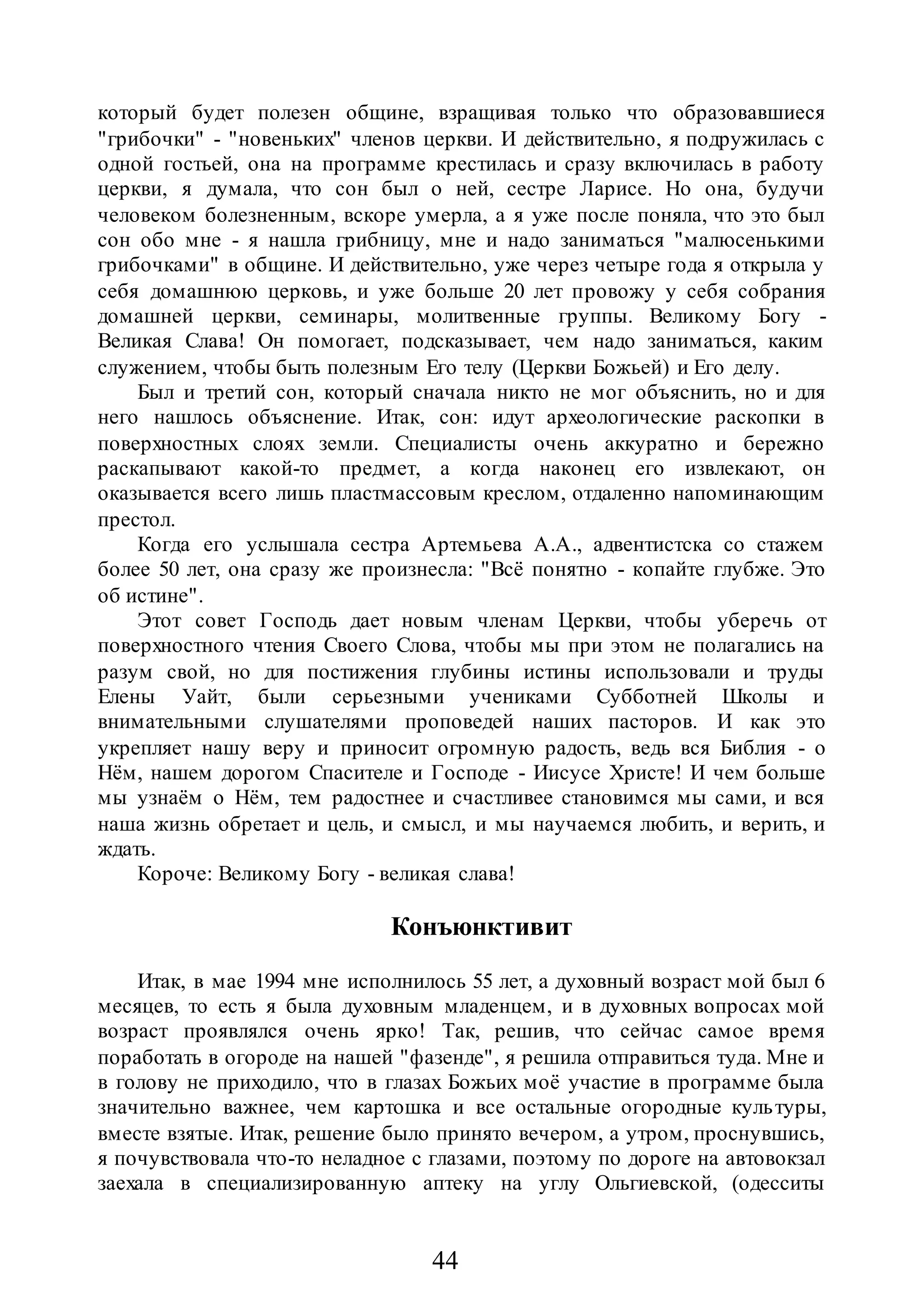 44
который будет полезен общине, взращивая только что образовавшиеся
"грибочки" - "новеньких" членов церкви. И действительно, я подружилась с
одной гостьей, она на программе крестилась и сразу включилась в работу
церкви, я думала, что сон был о ней, сестре Ларисе. Но она, будучи
человеком болезненным, вскоре умерла, а я уже после поняла, что это был
сон обо мне - я нашла грибницу, мне и надо заниматься "малюсенькими
грибочками" в общине. И действительно, уже через четыре года я открыла у
себя домашнюю церковь, и уже больше 20 лет провожу у себя собрания
домашней церкви, семинары, молитвенные группы. Великому Богу -
Великая Слава! Он помогает, подсказывает, чем надо заниматься, каким
служением, чтобы быть полезным Его телу (Церкви Божьей) и Его делу.
Был и третий сон, который сначала никто не мог объяснить, но и для
него нашлось объяснение. Итак, сон: идут археологические раскопки в
поверхностных слоях земли. Специалисты очень аккуратно и бережно
раскапывают какой-то предмет, а когда наконец его извлекают, он
оказывается всего лишь пластмассовым креслом, отдаленно напоминающим
престол.
Когда его услышала сестра Артемьева А.А., адвентистска со стажем
более 50 лет, она сразу же произнесла: "Всё понятно - копайте глубже. Это
об истине".
Этот совет Господь дает новым членам Церкви, чтобы уберечь от
поверхностного чтения Своего Слова, чтобы мы при этом не полагались на
разум свой, но для постижения глубины истины использовали и труды
Елены Уайт, были серьезными учениками Субботней Школы и
внимательными слушателями проповедей наших пасторов. И как это
укрепляет нашу веру и приносит огромную радость, ведь вся Библия - о
Нём, нашем дорогом Спасителе и Господе - Иисусе Христе! И чем больше
мы узнаём о Нём, тем радостнее и счастливее становимся мы сами, и вся
наша жизнь обретает и цель, и смысл, и мы научаемся любить, и верить, и
ждать.
Короче: Великому Богу - великая слава!
Конъюнктивит
Итак, в мае 1994 мне исполнилось 55 лет, а духовный возраст мой был 6
месяцев, то есть я была духовным младенцем, и в духовных вопросах мой
возраст проявлялся очень ярко! Так, решив, что сейчас самое время
поработать в огороде на нашей "фазенде", я решила отправиться туда. Мне и
в голову не приходило, что в глазах Божьих моё участие в программе была
значительно важнее, чем картошка и все остальные огородные культуры,
вместе взятые. Итак, решение было принято вечером, а утром, проснувшись,
я почувствовала что-то неладное с глазами, поэтому по дороге на автовокзал
заехала в специализированную аптеку на углу Ольгиевской, (одесситы
 