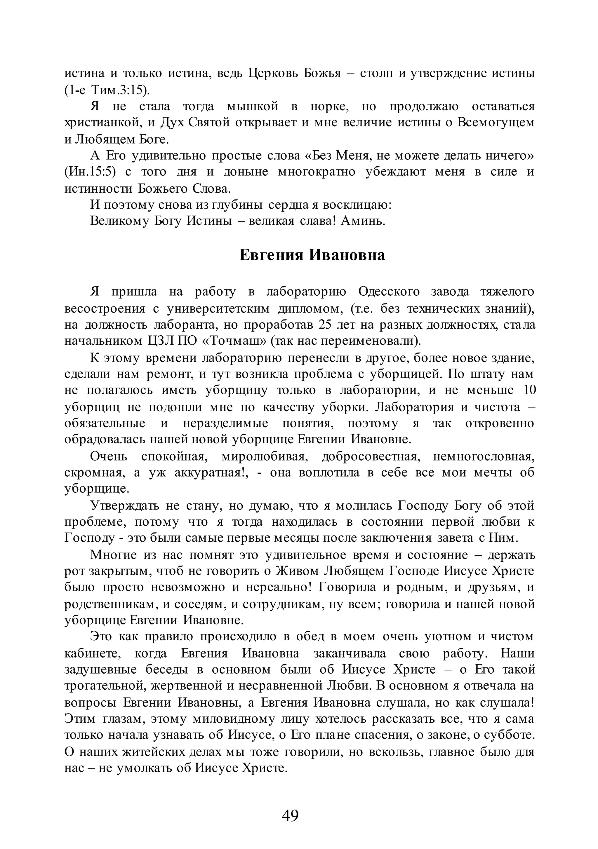 49
истина и только истина, ведь Церковь Божья – столп и утверждение истины
(1-е Тим.3:15).
Я не стала тогда мышкой в норке, но продолжаю оставаться
христианкой, и Дух Святой открывает и мне величие истины о Всемогущем
и Любящем Боге.
А Его удивительно простые слова «Без Меня, не можете делать ничего»
(Ин.15:5) с того дня и доныне многократно убеждают меня в силе и
истинности Божьего Слова.
И поэтому снова из глубины сердца я восклицаю:
Великому Богу Истины – великая слава! Аминь.
Евгения Ивановна
Я пришла на работу в лабораторию Одесского завода тяжелого
весостроения с университетским дипломом, (т.е. без технических знаний),
на должность лаборанта, но проработав 25 лет на разных должностях, стала
начальником ЦЗЛ ПО «Точмаш» (так нас переименовали).
К этому времени лабораторию перенесли в другое, более новое здание,
сделали нам ремонт, и тут возникла проблема с уборщицей. По штату нам
не полагалось иметь уборщицу только в лаборатории, и не меньше 10
уборщиц не подошли мне по качеству уборки. Лаборатория и чистота –
обязательные и неразделимые понятия, поэтому я так откровенно
обрадовалась нашей новой уборщице Евгении Ивановне.
Очень спокойная, миролюбивая, добросовестная, немногословная,
скромная, а уж аккуратная!, - она воплотила в себе все мои мечты об
уборщице.
Утверждать не стану, но думаю, что я молилась Господу Богу об этой
проблеме, потому что я тогда находилась в состоянии первой любви к
Господу - это были самые первые месяцы после заключения завета с Ним.
Многие из нас помнят это удивительное время и состояние – держать
рот закрытым, чтоб не говорить о Живом Любящем Господе Иисусе Христе
было просто невозможно и нереально! Говорила и родным, и друзьям, и
родственникам, и соседям, и сотрудникам, ну всем; говорила и нашей новой
уборщице Евгении Ивановне.
Это как правило происходило в обед в моем очень уютном и чистом
кабинете, когда Евгения Ивановна заканчивала свою работу. Наши
задушевные беседы в основном были об Иисусе Христе – о Его такой
трогательной, жертвенной и несравненной Любви. В основном я отвечала на
вопросы Евгении Ивановны, а Евгения Ивановна слушала, но как слушала!
Этим глазам, этому миловидному лицу хотелось рассказать все, что я сама
только начала узнавать об Иисусе, о Его плане спасения, о законе, о субботе.
О наших житейских делах мы тоже говорили, но вскользь, главное было для
нас – не умолкать об Иисусе Христе.
 