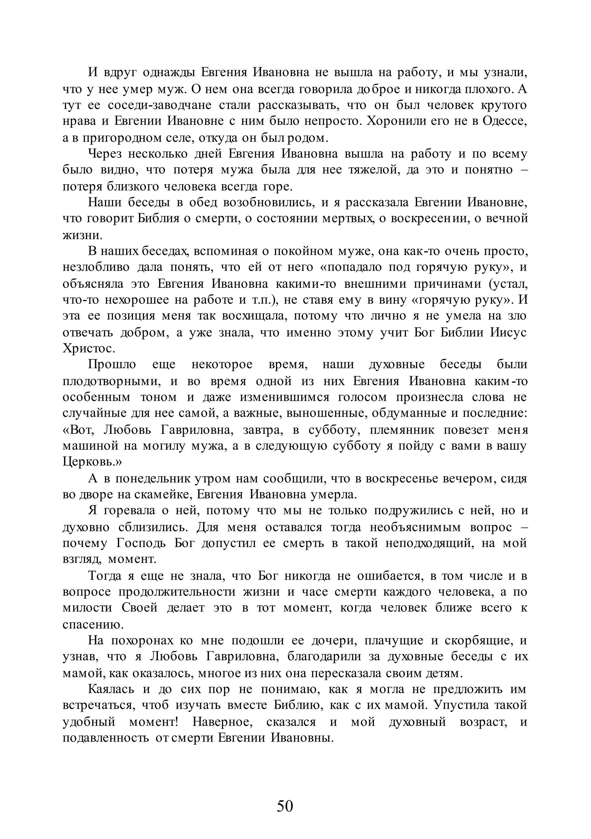 50
И вдруг однажды Евгения Ивановна не вышла на работу, и мы узнали,
что у нее умер муж. О нем она всегда говорила доброе и никогда плохого. А
тут ее соседи-заводчане стали рассказывать, что он был человек крутого
нрава и Евгении Ивановне с ним было непросто. Хоронили его не в Одессе,
а в пригородном селе, откуда он был родом.
Через несколько дней Евгения Ивановна вышла на работу и по всему
было видно, что потеря мужа была для нее тяжелой, да это и понятно –
потеря близкого человека всегда горе.
Наши беседы в обед возобновились, и я рассказала Евгении Ивановне,
что говорит Библия о смерти, о состоянии мертвых, о воскресении, о вечной
жизни.
В наших беседах, вспоминая о покойном муже, она как-то очень просто,
незлобливо дала понять, что ей от него «попадало под горячую руку», и
объясняла это Евгения Ивановна какими-то внешними причинами (устал,
что-то нехорошее на работе и т.п.), не ставя ему в вину «горячую руку». И
эта ее позиция меня так восхищала, потому что лично я не умела на зло
отвечать добром, а уже знала, что именно этому учит Бог Библии Иисус
Христос.
Прошло еще некоторое время, наши духовные беседы были
плодотворными, и во время одной из них Евгения Ивановна каким -то
особенным тоном и даже изменившимся голосом произнесла слова не
случайные для нее самой, а важные, выношенные, обдуманные и последние:
«Вот, Любовь Гавриловна, завтра, в субботу, племянник повезет меня
машиной на могилу мужа, а в следующую субботу я пойду с вами в вашу
Церковь.»
А в понедельник утром нам сообщили, что в воскресенье вечером, сидя
во дворе на скамейке, Евгения Ивановна умерла.
Я горевала о ней, потому что мы не только подружились с ней, но и
духовно сблизились. Для меня оставался тогда необъяснимым вопрос –
почему Господь Бог допустил ее смерть в такой неподходящий, на мой
взгляд, момент.
Тогда я еще не знала, что Бог никогда не ошибается, в том числе и в
вопросе продолжительности жизни и часе смерти каждого человека, а по
милости Своей делает это в тот момент, когда человек ближе всего к
спасению.
На похоронах ко мне подошли ее дочери, плачущие и скорбящие, и
узнав, что я Любовь Гавриловна, благодарили за духовные беседы с их
мамой, как оказалось, многое из них она пересказала своим детям.
Каялась и до сих пор не понимаю, как я могла не предложить им
встречаться, чтоб изучать вместе Библию, как с их мамой. Упустила такой
удобный момент! Наверное, сказался и мой духовный возраст, и
подавленность от смерти Евгении Ивановны.
 