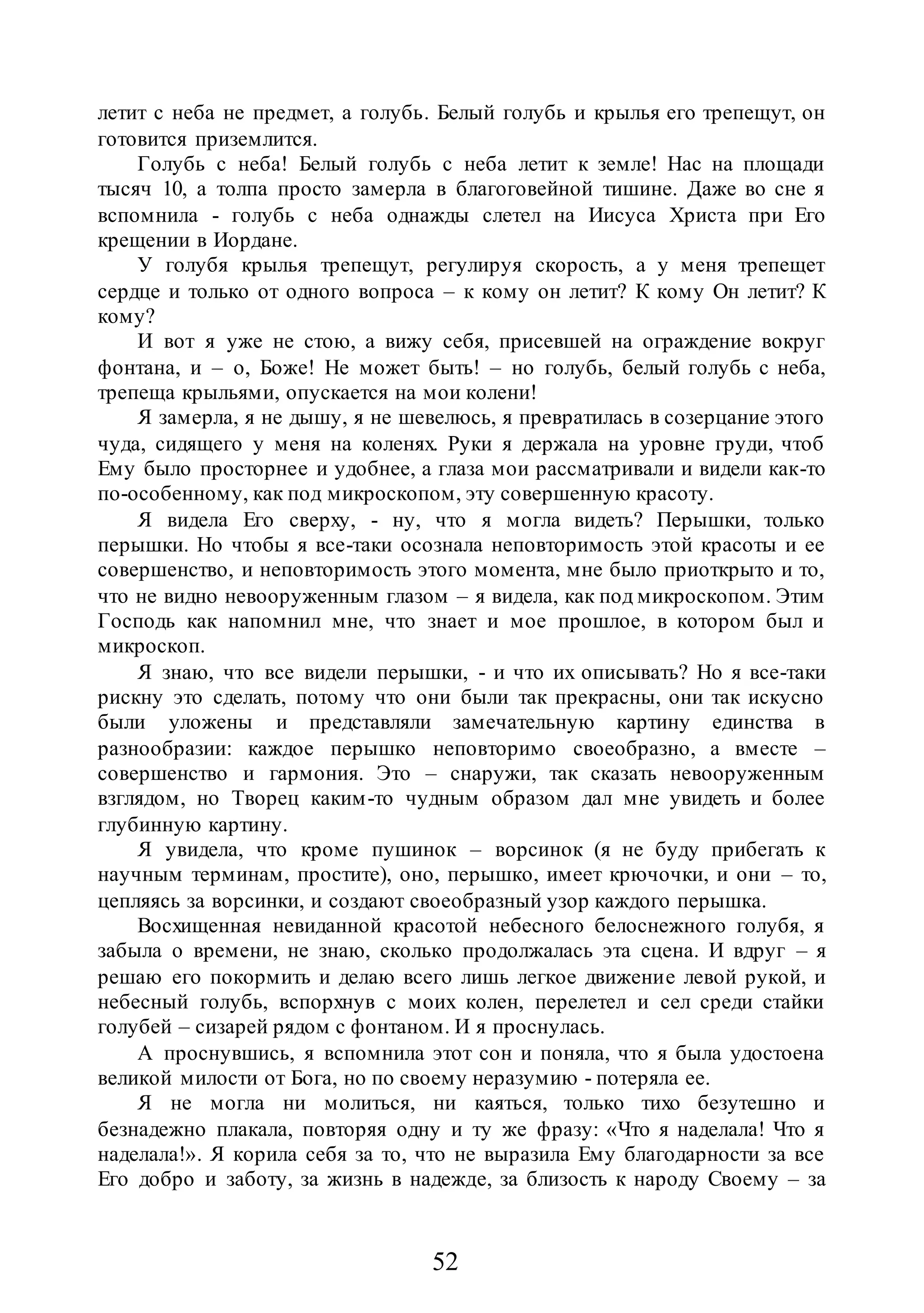 52
летит с неба не предмет, а голубь. Белый голубь и крылья его трепещут, он
готовится приземлится.
Голубь с неба! Белый голубь с неба летит к земле! Нас на площади
тысяч 10, а толпа просто замерла в благоговейной тишине. Даже во сне я
вспомнила - голубь с неба однажды слетел на Иисуса Христа при Его
крещении в Иордане.
У голубя крылья трепещут, регулируя скорость, а у меня трепещет
сердце и только от одного вопроса – к кому он летит? К кому Он летит? К
кому?
И вот я уже не стою, а вижу себя, присевшей на ограждение вокруг
фонтана, и – о, Боже! Не может быть! – но голубь, белый голубь с неба,
трепеща крыльями, опускается на мои колени!
Я замерла, я не дышу, я не шевелюсь, я превратилась в созерцание этого
чуда, сидящего у меня на коленях. Руки я держала на уровне груди, чтоб
Ему было просторнее и удобнее, а глаза мои рассматривали и видели как-то
по-особенному, как под микроскопом, эту совершенную красоту.
Я видела Его сверху, - ну, что я могла видеть? Перышки, только
перышки. Но чтобы я все-таки осознала неповторимость этой красоты и ее
совершенство, и неповторимость этого момента, мне было приоткрыто и то,
что не видно невооруженным глазом – я видела, как под микроскопом. Этим
Господь как напомнил мне, что знает и мое прошлое, в котором был и
микроскоп.
Я знаю, что все видели перышки, - и что их описывать? Но я все-таки
рискну это сделать, потому что они были так прекрасны, они так искусно
были уложены и представляли замечательную картину единства в
разнообразии: каждое перышко неповторимо своеобразно, а вместе –
совершенство и гармония. Это – снаружи, так сказать невооруженным
взглядом, но Творец каким-то чудным образом дал мне увидеть и более
глубинную картину.
Я увидела, что кроме пушинок – ворсинок (я не буду прибегать к
научным терминам, простите), оно, перышко, имеет крючочки, и они – то,
цепляясь за ворсинки, и создают своеобразный узор каждого перышка.
Восхищенная невиданной красотой небесного белоснежного голубя, я
забыла о времени, не знаю, сколько продолжалась эта сцена. И вдруг – я
решаю его покормить и делаю всего лишь легкое движение левой рукой, и
небесный голубь, вспорхнув с моих колен, перелетел и сел среди стайки
голубей – сизарей рядом с фонтаном. И я проснулась.
А проснувшись, я вспомнила этот сон и поняла, что я была удостоена
великой милости от Бога, но по своему неразумию - потеряла ее.
Я не могла ни молиться, ни каяться, только тихо безутешно и
безнадежно плакала, повторяя одну и ту же фразу: «Что я наделала! Что я
наделала!». Я корила себя за то, что не выразила Ему благодарности за все
Его добро и заботу, за жизнь в надежде, за близость к народу Своему – за
 