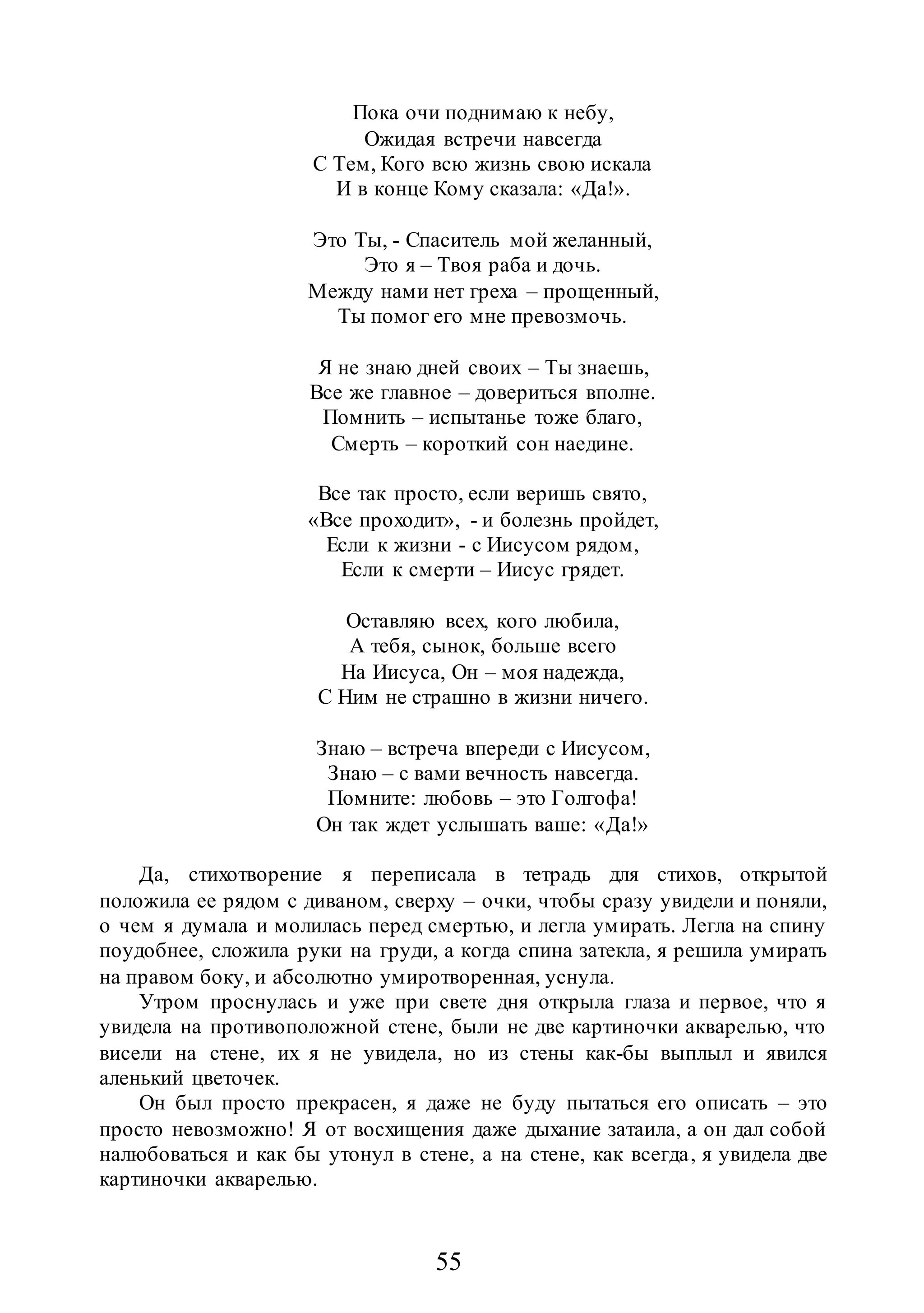 55
Пока очи поднимаю к небу,
Ожидая встречи навсегда
С Тем, Кого всю жизнь свою искала
И в конце Кому сказала: «Да!».
Это Ты, - Спаситель мой желанный,
Это я – Твоя раба и дочь.
Между нами нет греха – прощенный,
Ты помог его мне превозмочь.
Я не знаю дней своих – Ты знаешь,
Все же главное – довериться вполне.
Помнить – испытанье тоже благо,
Смерть – короткий сон наедине.
Все так просто, если веришь свято,
«Все проходит», - и болезнь пройдет,
Если к жизни - с Иисусом рядом,
Если к смерти – Иисус грядет.
Оставляю всех, кого любила,
А тебя, сынок, больше всего
На Иисуса, Он – моя надежда,
С Ним не страшно в жизни ничего.
Знаю – встреча впереди с Иисусом,
Знаю – с вами вечность навсегда.
Помните: любовь – это Голгофа!
Он так ждет услышать ваше: «Да!»
Да, стихотворение я переписала в тетрадь для стихов, открытой
положила ее рядом с диваном, сверху – очки, чтобы сразу увидели и поняли,
о чем я думала и молилась перед смертью, и легла умирать. Легла на спину
поудобнее, сложила руки на груди, а когда спина затекла, я решила умирать
на правом боку, и абсолютно умиротворенная, уснула.
Утром проснулась и уже при свете дня открыла глаза и первое, что я
увидела на противоположной стене, были не две картиночки акварелью, что
висели на стене, их я не увидела, но из стены как-бы выплыл и явился
аленький цветочек.
Он был просто прекрасен, я даже не буду пытаться его описать – это
просто невозможно! Я от восхищения даже дыхание затаила, а он дал собой
налюбоваться и как бы утонул в стене, а на стене, как всегда, я увидела две
картиночки акварелью.
 