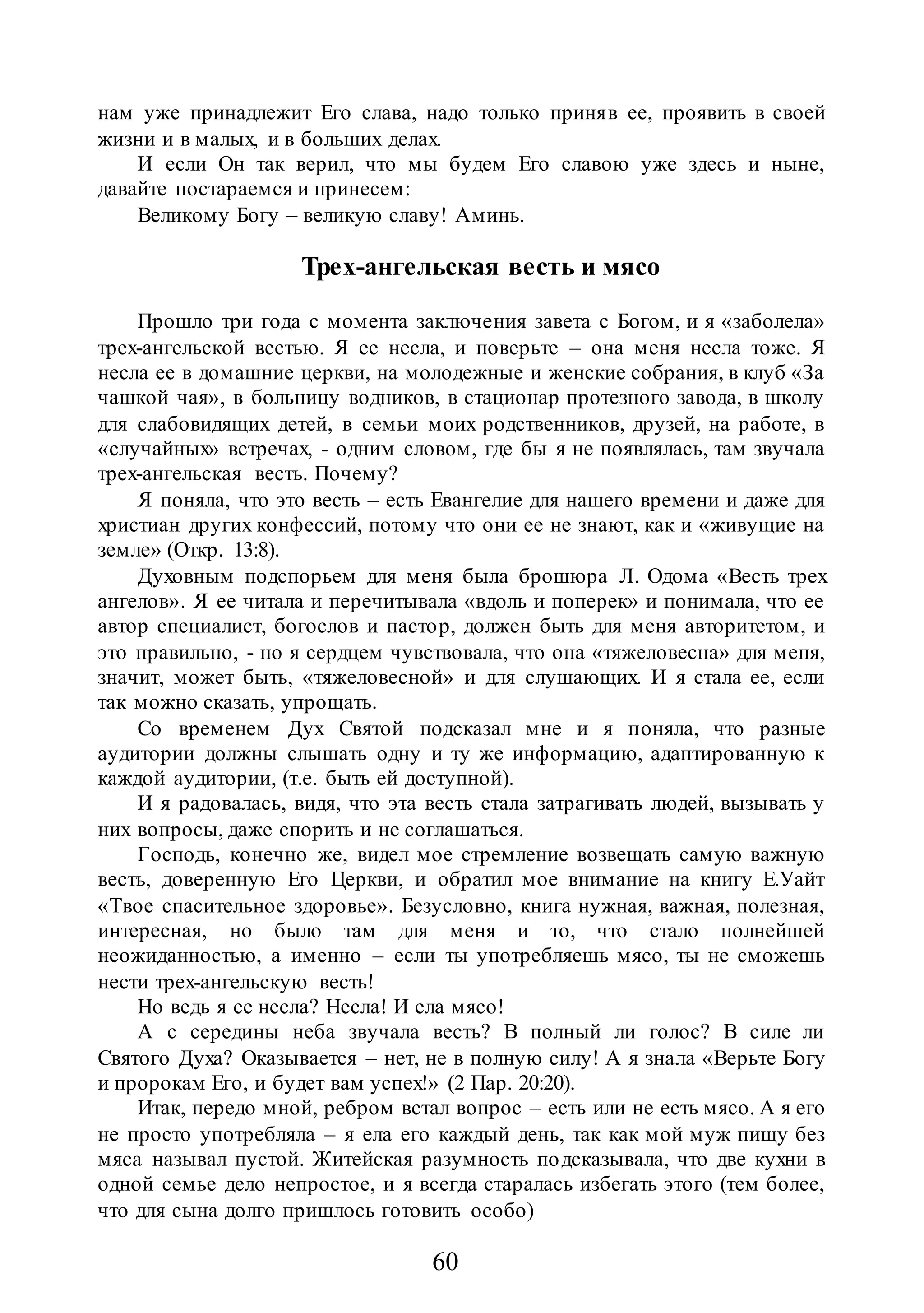 60
нам уже принадлежит Его слава, надо только приняв ее, проявить в своей
жизни и в малых, и в больших делах.
И если Он так верил, что мы будем Его славою уже здесь и ныне,
давайте постараемся и принесем:
Великому Богу – великую славу! Аминь.
Трех-ангельская весть и мясо
Прошло три года с момента заключения завета с Богом, и я «заболела»
трех-ангельской вестью. Я ее несла, и поверьте – она меня несла тоже. Я
несла ее в домашние церкви, на молодежные и женские собрания, в клуб «За
чашкой чая», в больницу водников, в стационар протезного завода, в школу
для слабовидящих детей, в семьи моих родственников, друзей, на работе, в
«случайных» встречах, - одним словом, где бы я не появлялась, там звучала
трех-ангельская весть. Почему?
Я поняла, что это весть – есть Евангелие для нашего времени и даже для
христиан других конфессий, потому что они ее не знают, как и «живущие на
земле» (Откр. 13:8).
Духовным подспорьем для меня была брошюра Л. Одома «Весть трех
ангелов». Я ее читала и перечитывала «вдоль и поперек» и понимала, что ее
автор специалист, богослов и пастор, должен быть для меня авторитетом, и
это правильно, - но я сердцем чувствовала, что она «тяжеловесна» для меня,
значит, может быть, «тяжеловесной» и для слушающих. И я стала ее, если
так можно сказать, упрощать.
Со временем Дух Святой подсказал мне и я поняла, что разные
аудитории должны слышать одну и ту же информацию, адаптированную к
каждой аудитории, (т.е. быть ей доступной).
И я радовалась, видя, что эта весть стала затрагивать людей, вызывать у
них вопросы, даже спорить и не соглашаться.
Господь, конечно же, видел мое стремление возвещать самую важную
весть, доверенную Его Церкви, и обратил мое внимание на книгу Е.Уайт
«Твое спасительное здоровье». Безусловно, книга нужная, важная, полезная,
интересная, но было там для меня и то, что стало полнейшей
неожиданностью, а именно – если ты употребляешь мясо, ты не сможешь
нести трех-ангельскую весть!
Но ведь я ее несла? Несла! И ела мясо!
А с середины неба звучала весть? В полный ли голос? В силе ли
Святого Духа? Оказывается – нет, не в полную силу! А я знала «Верьте Богу
и пророкам Его, и будет вам успех!» (2 Пар. 20:20).
Итак, передо мной, ребром встал вопрос – есть или не есть мясо. А я его
не просто употребляла – я ела его каждый день, так как мой муж пищу без
мяса называл пустой. Житейская разумность подсказывала, что две кухни в
одной семье дело непростое, и я всегда старалась избегать этого (тем более,
что для сына долго пришлось готовить особо)
 