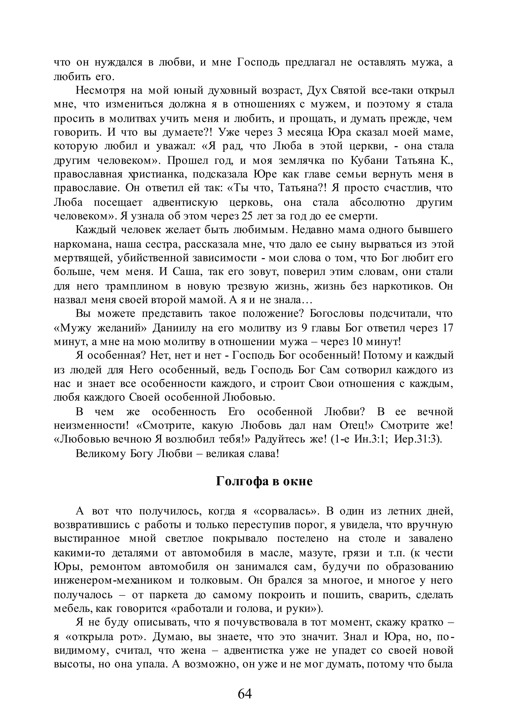 64
что он нуждался в любви, и мне Господь предлагал не оставлять мужа, а
любить его.
Несмотря на мой юный духовный возраст, Дух Святой все-таки открыл
мне, что измениться должна я в отношениях с мужем, и поэтому я стала
просить в молитвах учить меня и любить, и прощать, и думать прежде, чем
говорить. И что вы думаете?! Уже через 3 месяца Юра сказал моей маме,
которую любил и уважал: «Я рад, что Люба в этой церкви, - она стала
другим человеком». Прошел год, и моя землячка по Кубани Татьяна К.,
православная христианка, подсказала Юре как главе семьи вернуть меня в
православие. Он ответил ей так: «Ты что, Татьяна?! Я просто счастлив, что
Люба посещает адвентискую церковь, она стала абсолютно другим
человеком». Я узнала об этом через 25 лет за год до ее смерти.
Каждый человек желает быть любимым. Недавно мама одного бывшего
наркомана, наша сестра, рассказала мне, что дало ее сыну вырваться из этой
мертвящей, убийственной зависимости - мои слова о том, что Бог любит его
больше, чем меня. И Саша, так его зовут, поверил этим словам, они стали
для него трамплином в новую трезвую жизнь, жизнь без наркотиков. Он
назвал меня своей второй мамой. А я и не знала…
Вы можете представить такое положение? Богословы подсчитали, что
«Мужу желаний» Даниилу на его молитву из 9 главы Бог ответил через 17
минут, а мне на мою молитву в отношении мужа – через 10 минут!
Я особенная? Нет, нет и нет - Господь Бог особенный! Потому и каждый
из людей для Него особенный, ведь Господь Бог Сам сотворил каждого из
нас и знает все особенности каждого, и строит Свои отношения с каждым,
любя каждого Своей особенной Любовью.
В чем же особенность Его особенной Любви? В ее вечной
неизменности! «Смотрите, какую Любовь дал нам Отец!» Смотрите же!
«Любовью вечною Я возлюбил тебя!» Радуйтесь же! (1-е Ин.3:1; Иер.31:3).
Великому Богу Любви – великая слава!
Голгофа в окне
А вот что получилось, когда я «сорвалась». В один из летних дней,
возвратившись с работы и только переступив порог, я увидела, что вручную
выстиранное мной светлое покрывало постелено на столе и завалено
какими-то деталями от автомобиля в масле, мазуте, грязи и т.п. (к чести
Юры, ремонтом автомобиля он занимался сам, будучи по образованию
инженером-механиком и толковым. Он брался за многое, и многое у него
получалось – от паркета до самому покроить и пошить, сварить, сделать
мебель, как говорится «работали и голова, и руки»).
Я не буду описывать, что я почувствовала в тот момент, скажу кратко –
я «открыла рот». Думаю, вы знаете, что это значит. Знал и Юра, но, по-
видимому, считал, что жена – адвентистка уже не упадет со своей новой
высоты, но она упала. А возможно, он уже и не мог думать, потому что была
 