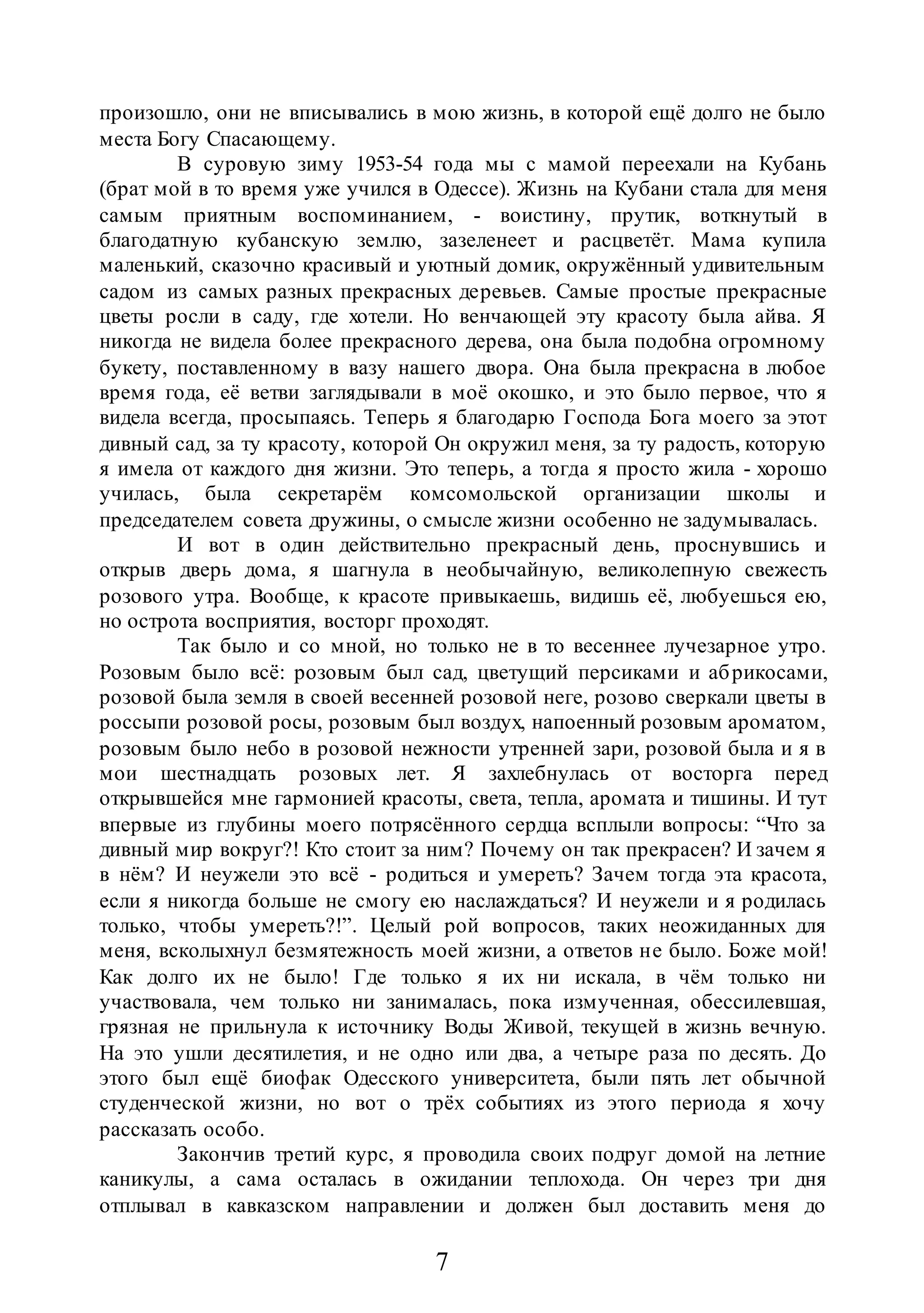 7
произошло, они не вписывались в мою жизнь, в которой ещё долго не было
места Богу Спасающему.
В суровую зиму 1953-54 года мы с мамой переехали на Кубань
(брат мой в то время уже учился в Одессе). Жизнь на Кубани стала для меня
самым приятным воспоминанием, - воистину, прутик, воткнутый в
благодатную кубанскую землю, зазеленеет и расцветёт. Мама купила
маленький, сказочно красивый и уютный домик, окружённый удивительным
садом из самых разных прекрасных деревьев. Самые простые прекрасные
цветы росли в саду, где хотели. Но венчающей эту красоту была айва. Я
никогда не видела более прекрасного дерева, она была подобна огромному
букету, поставленному в вазу нашего двора. Она была прекрасна в любое
время года, её ветви заглядывали в моё окошко, и это было первое, что я
видела всегда, просыпаясь. Теперь я благодарю Господа Бога моего за этот
дивный сад, за ту красоту, которой Он окружил меня, за ту радость, которую
я имела от каждого дня жизни. Это теперь, а тогда я просто жила - хорошо
училась, была секретарём комсомольской организации школы и
председателем совета дружины, о смысле жизни особенно не задумывалась.
И вот в один действительно прекрасный день, проснувшись и
открыв дверь дома, я шагнула в необычайную, великолепную свежесть
розового утра. Вообще, к красоте привыкаешь, видишь её, любуешься ею,
но острота восприятия, восторг проходят.
Так было и со мной, но только не в то весеннее лучезарное утро.
Розовым было всё: розовым был сад, цветущий персиками и абрикосами,
розовой была земля в своей весенней розовой неге, розово сверкали цветы в
россыпи розовой росы, розовым был воздух, напоенный розовым ароматом,
розовым было небо в розовой нежности утренней зари, розовой была и я в
мои шестнадцать розовых лет. Я захлебнулась от восторга перед
открывшейся мне гармонией красоты, света, тепла, аромата и тишины. И тут
впервые из глубины моего потрясённого сердца всплыли вопросы: “Что за
дивный мир вокруг?! Кто стоит за ним? Почему он так прекрасен? И зачем я
в нём? И неужели это всё - родиться и умереть? Зачем тогда эта красота,
если я никогда больше не смогу ею наслаждаться? И неужели и я родилась
только, чтобы умереть?!”. Целый рой вопросов, таких неожиданных для
меня, всколыхнул безмятежность моей жизни, а ответов не было. Боже мой!
Как долго их не было! Где только я их ни искала, в чём только ни
участвовала, чем только ни занималась, пока измученная, обессилевшая,
грязная не прильнула к источнику Воды Живой, текущей в жизнь вечную.
На это ушли десятилетия, и не одно или два, а четыре раза по десять. До
этого был ещё биофак Одесского университета, были пять лет обычной
студенческой жизни, но вот о трёх событиях из этого периода я хочу
рассказать особо.
Закончив третий курс, я проводила своих подруг домой на летние
каникулы, а сама осталась в ожидании теплохода. Он через три дня
отплывал в кавказском направлении и должен был доставить меня до
 