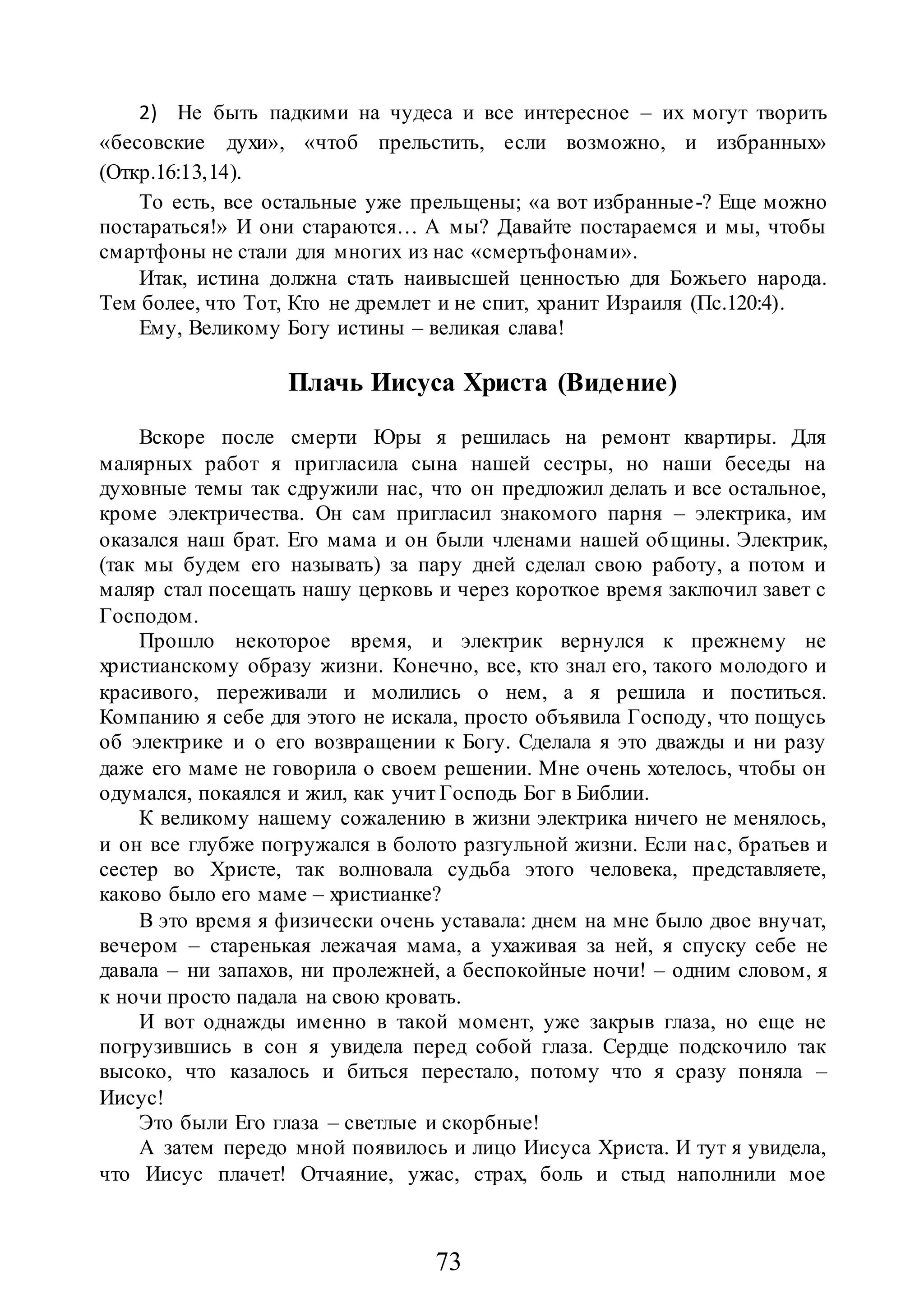 73
2) Не быть падкими на чудеса и все интересное – их могут творить
«бесовские духи», «чтоб прельстить, если возможно, и избранных»
(Откр.16:13,14).
То есть, все остальные уже прельщены; «а вот избранные-? Еще можно
постараться!» И они стараются… А мы? Давайте постараемся и мы, чтобы
смартфоны не стали для многих из нас «смертьфонами».
Итак, истина должна стать наивысшей ценностью для Божьего народа.
Тем более, что Тот, Кто не дремлет и не спит, хранит Израиля (Пс.120:4).
Ему, Великому Богу истины – великая слава!
Плачь Иисуса Христа (Видение)
Вскоре после смерти Юры я решилась на ремонт квартиры. Для
малярных работ я пригласила сына нашей сестры, но наши беседы на
духовные темы так сдружили нас, что он предложил делать и все остальное,
кроме электричества. Он сам пригласил знакомого парня – электрика, им
оказался наш брат. Его мама и он были членами нашей общины. Электрик,
(так мы будем его называть) за пару дней сделал свою работу, а потом и
маляр стал посещать нашу церковь и через короткое время заключил завет с
Господом.
Прошло некоторое время, и электрик вернулся к прежнему не
христианскому образу жизни. Конечно, все, кто знал его, такого молодого и
красивого, переживали и молились о нем, а я решила и поститься.
Компанию я себе для этого не искала, просто объявила Господу, что пощусь
об электрике и о его возвращении к Богу. Сделала я это дважды и ни разу
даже его маме не говорила о своем решении. Мне очень хотелось, чтобы он
одумался, покаялся и жил, как учит Господь Бог в Библии.
К великому нашему сожалению в жизни электрика ничего не менялось,
и он все глубже погружался в болото разгульной жизни. Если нас, братьев и
сестер во Христе, так волновала судьба этого человека, представляете,
каково было его маме – христианке?
В это время я физически очень уставала: днем на мне было двое внучат,
вечером – старенькая лежачая мама, а ухаживая за ней, я спуску себе не
давала – ни запахов, ни пролежней, а беспокойные ночи! – одним словом, я
к ночи просто падала на свою кровать.
И вот однажды именно в такой момент, уже закрыв глаза, но еще не
погрузившись в сон я увидела перед собой глаза. Сердце подскочило так
высоко, что казалось и биться перестало, потому что я сразу поняла –
Иисус!
Это были Его глаза – светлые и скорбные!
А затем передо мной появилось и лицо Иисуса Христа. И тут я увидела,
что Иисус плачет! Отчаяние, ужас, страх, боль и стыд наполнили мое
 