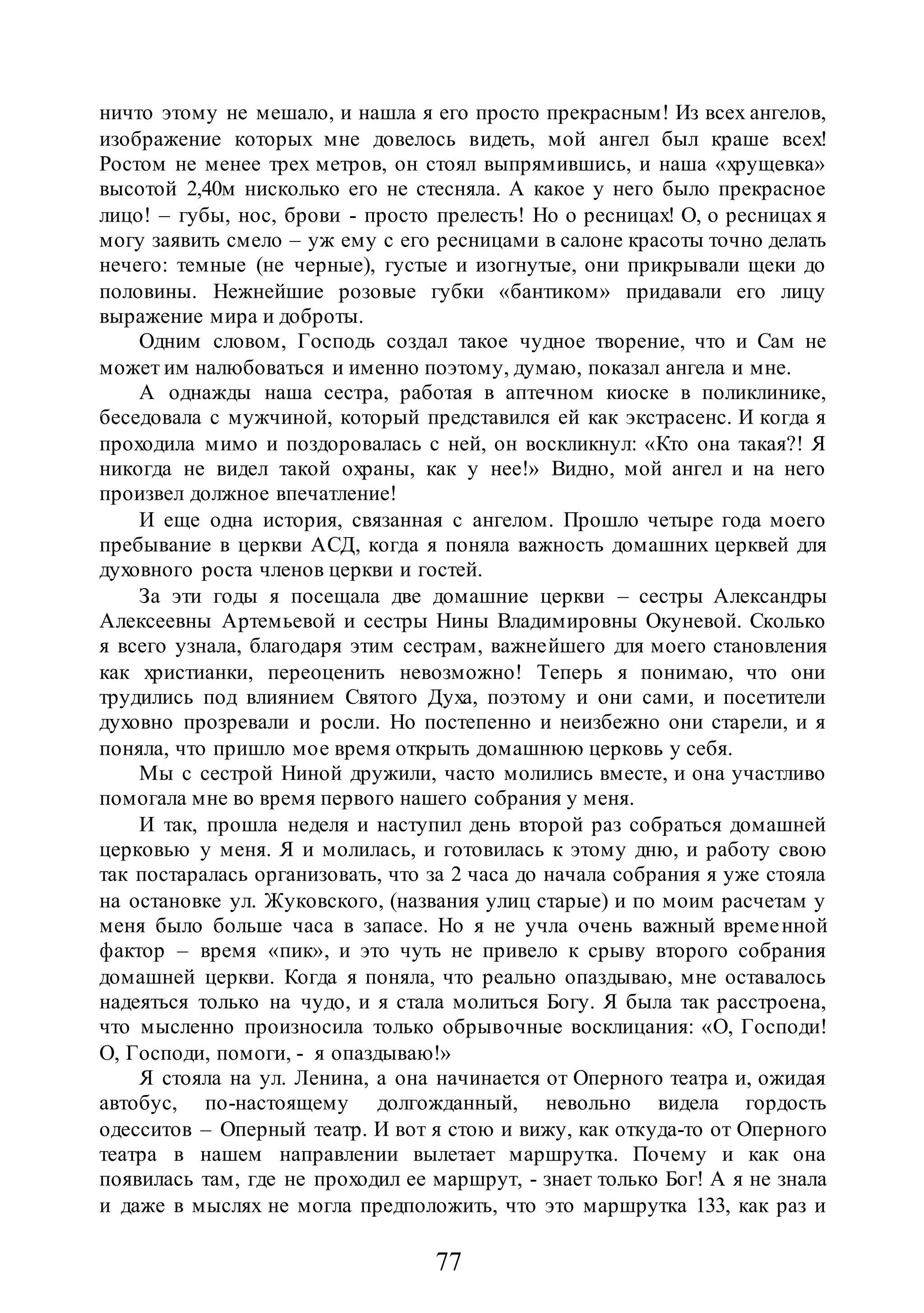 77
ничто этому не мешало, и нашла я его просто прекрасным! Из всех ангелов,
изображение которых мне довелось видеть, мой ангел был краше всех!
Ростом не менее трех метров, он стоял выпрямившись, и наша «хрущевка»
высотой 2,40м нисколько его не стесняла. А какое у него было прекрасное
лицо! – губы, нос, брови - просто прелесть! Но о ресницах! О, о ресницах я
могу заявить смело – уж ему с его ресницами в салоне красоты точно делать
нечего: темные (не черные), густые и изогнутые, они прикрывали щеки до
половины. Нежнейшие розовые губки «бантиком» придавали его лицу
выражение мира и доброты.
Одним словом, Господь создал такое чудное творение, что и Сам не
может им налюбоваться и именно поэтому, думаю, показал ангела и мне.
А однажды наша сестра, работая в аптечном киоске в поликлинике,
беседовала с мужчиной, который представился ей как экстрасенс. И когда я
проходила мимо и поздоровалась с ней, он воскликнул: «Кто она такая?! Я
никогда не видел такой охраны, как у нее!» Видно, мой ангел и на него
произвел должное впечатление!
И еще одна история, связанная с ангелом. Прошло четыре года моего
пребывание в церкви АСД, когда я поняла важность домашних церквей для
духовного роста членов церкви и гостей.
За эти годы я посещала две домашние церкви – сестры Александры
Алексеевны Артемьевой и сестры Нины Владимировны Окуневой. Сколько
я всего узнала, благодаря этим сестрам, важнейшего для моего становления
как христианки, переоценить невозможно! Теперь я понимаю, что они
трудились под влиянием Святого Духа, поэтому и они сами, и посетители
духовно прозревали и росли. Но постепенно и неизбежно они старели, и я
поняла, что пришло мое время открыть домашнюю церковь у себя.
Мы с сестрой Ниной дружили, часто молились вместе, и она участливо
помогала мне во время первого нашего собрания у меня.
И так, прошла неделя и наступил день второй раз собраться домашней
церковью у меня. Я и молилась, и готовилась к этому дню, и работу свою
так постаралась организовать, что за 2 часа до начала собрания я уже стояла
на остановке ул. Жуковского, (названия улиц старые) и по моим расчетам у
меня было больше часа в запасе. Но я не учла очень важный временной
фактор – время «пик», и это чуть не привело к срыву второго собрания
домашней церкви. Когда я поняла, что реально опаздываю, мне оставалось
надеяться только на чудо, и я стала молиться Богу. Я была так расстроена,
что мысленно произносила только обрывочные восклицания: «О, Господи!
О, Господи, помоги, - я опаздываю!»
Я стояла на ул. Ленина, а она начинается от Оперного театра и, ожидая
автобус, по-настоящему долгожданный, невольно видела гордость
одесситов – Оперный театр. И вот я стою и вижу, как откуда-то от Оперного
театра в нашем направлении вылетает маршрутка. Почему и как она
появилась там, где не проходил ее маршрут, - знает только Бог! А я не знала
и даже в мыслях не могла предположить, что это маршрутка 133, как раз и
 