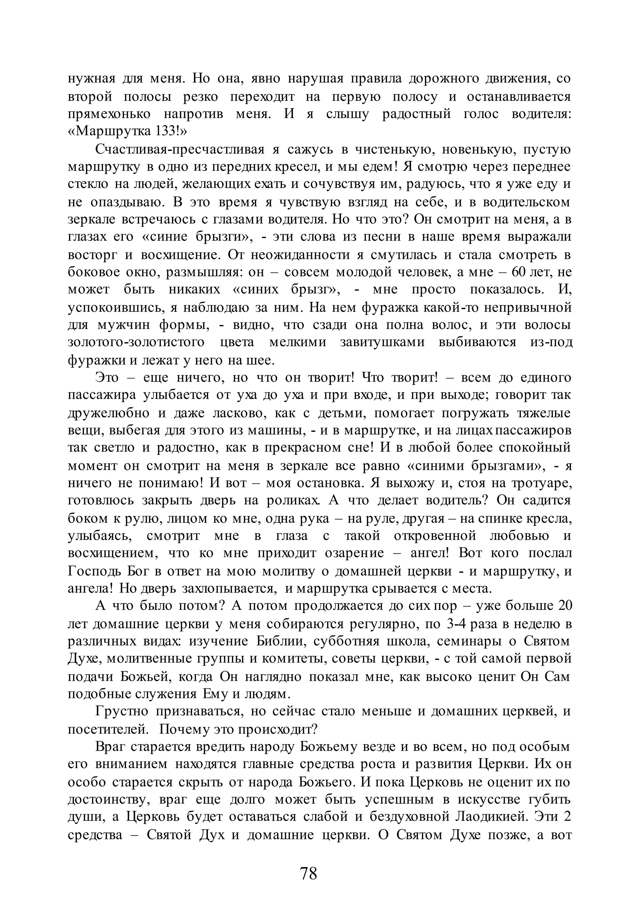 78
нужная для меня. Но она, явно нарушая правила дорожного движения, со
второй полосы резко переходит на первую полосу и останавливается
прямехонько напротив меня. И я слышу радостный голос водителя:
«Маршрутка 133!»
Счастливая-пресчастливая я сажусь в чистенькую, новенькую, пустую
маршрутку в одно из передних кресел, и мы едем! Я смотрю через переднее
стекло на людей, желающих ехать и сочувствуя им, радуюсь, что я уже еду и
не опаздываю. В это время я чувствую взгляд на себе, и в водительском
зеркале встречаюсь с глазами водителя. Но что это? Он смотрит на меня, а в
глазах его «синие брызги», - эти слова из песни в наше время выражали
восторг и восхищение. От неожиданности я смутилась и стала смотреть в
боковое окно, размышляя: он – совсем молодой человек, а мне – 60 лет, не
может быть никаких «синих брызг», - мне просто показалось. И,
успокоившись, я наблюдаю за ним. На нем фуражка какой-то непривычной
для мужчин формы, - видно, что сзади она полна волос, и эти волосы
золотого-золотистого цвета мелкими завитушками выбиваются из-под
фуражки и лежат у него на шее.
Это – еще ничего, но что он творит! Что творит! – всем до единого
пассажира улыбается от уха до уха и при входе, и при выходе; говорит так
дружелюбно и даже ласково, как с детьми, помогает погружать тяжелые
вещи, выбегая для этого из машины, - и в маршрутке, и на лицахпассажиров
так светло и радостно, как в прекрасном сне! И в любой более спокойный
момент он смотрит на меня в зеркале все равно «синими брызгами», - я
ничего не понимаю! И вот – моя остановка. Я выхожу и, стоя на тротуаре,
готовлюсь закрыть дверь на роликах. А что делает водитель? Он садится
боком к рулю, лицом ко мне, одна рука – на руле, другая – на спинке кресла,
улыбаясь, смотрит мне в глаза с такой откровенной любовью и
восхищением, что ко мне приходит озарение – ангел! Вот кого послал
Господь Бог в ответ на мою молитву о домашней церкви - и маршрутку, и
ангела! Но дверь захлопывается, и маршрутка срывается с места.
А что было потом? А потом продолжается до сих пор – уже больше 20
лет домашние церкви у меня собираются регулярно, по 3-4 раза в неделю в
различных видах: изучение Библии, субботняя школа, семинары о Святом
Духе, молитвенные группы и комитеты, советы церкви, - с той самой первой
подачи Божьей, когда Он наглядно показал мне, как высоко ценит Он Сам
подобные служения Ему и людям.
Грустно признаваться, но сейчас стало меньше и домашних церквей, и
посетителей. Почему это происходит?
Враг старается вредить народу Божьему везде и во всем, но под особым
его вниманием находятся главные средства роста и развития Церкви. Их он
особо старается скрыть от народа Божьего. И пока Церковь не оценит их по
достоинству, враг еще долго может быть успешным в искусстве губить
души, а Церковь будет оставаться слабой и бездуховной Лаодикией. Эти 2
средства – Святой Дух и домашние церкви. О Святом Духе позже, а вот
 