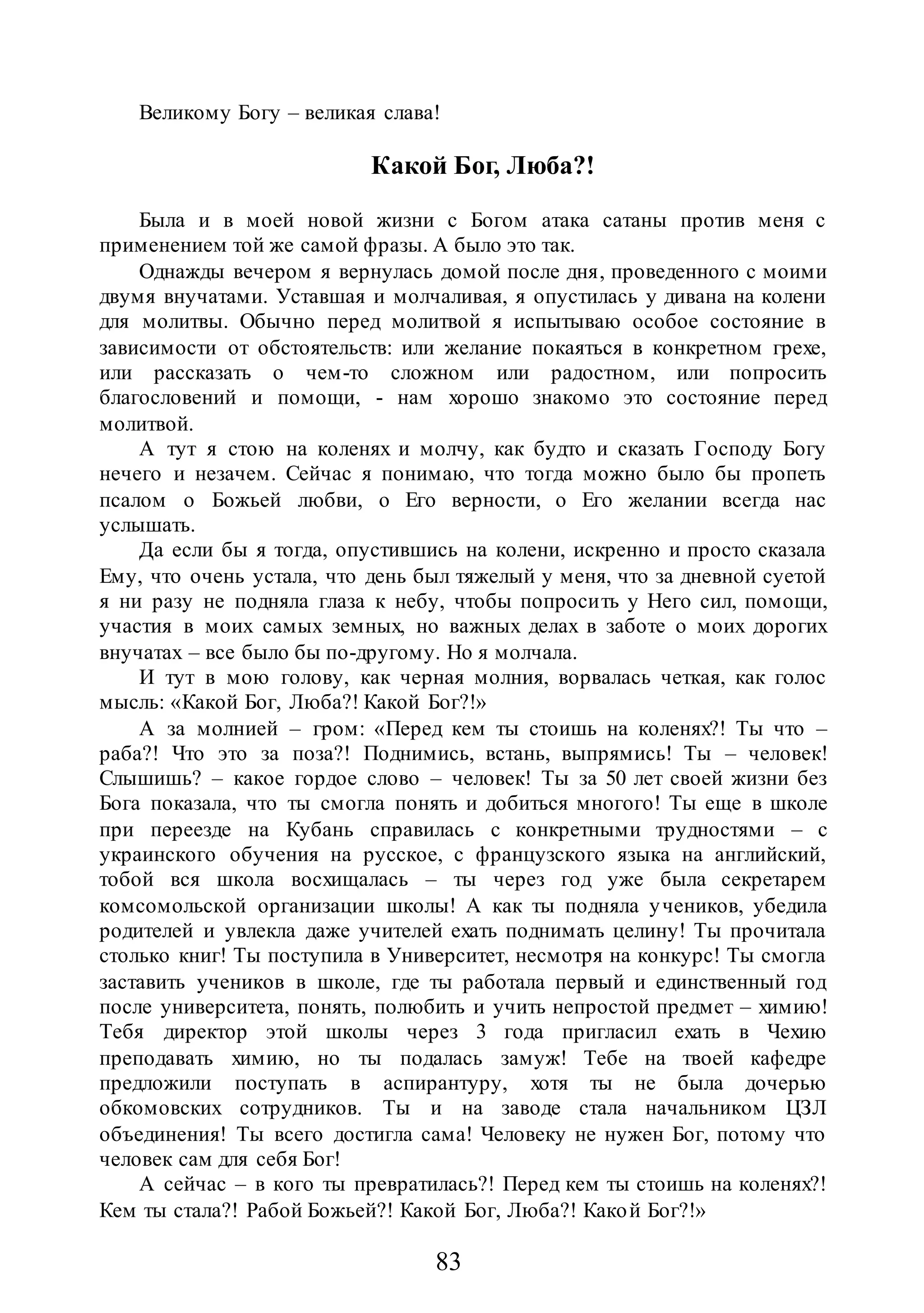 83
Великому Богу – великая слава!
Какой Бог, Люба?!
Была и в моей новой жизни с Богом атака сатаны против меня с
применением той же самой фразы. А было это так.
Однажды вечером я вернулась домой после дня, проведенного с моими
двумя внучатами. Уставшая и молчаливая, я опустилась у дивана на колени
для молитвы. Обычно перед молитвой я испытываю особое состояние в
зависимости от обстоятельств: или желание покаяться в конкретном грехе,
или рассказать о чем-то сложном или радостном, или попросить
благословений и помощи, - нам хорошо знакомо это состояние перед
молитвой.
А тут я стою на коленях и молчу, как будто и сказать Господу Богу
нечего и незачем. Сейчас я понимаю, что тогда можно было бы пропеть
псалом о Божьей любви, о Его верности, о Его желании всегда нас
услышать.
Да если бы я тогда, опустившись на колени, искренно и просто сказала
Ему, что очень устала, что день был тяжелый у меня, что за дневной суетой
я ни разу не подняла глаза к небу, чтобы попросить у Него сил, помощи,
участия в моих самых земных, но важных делах в заботе о моих дорогих
внучатах – все было бы по-другому. Но я молчала.
И тут в мою голову, как черная молния, ворвалась четкая, как голос
мысль: «Какой Бог, Люба?! Какой Бог?!»
А за молнией – гром: «Перед кем ты стоишь на коленях?! Ты что –
раба?! Что это за поза?! Поднимись, встань, выпрямись! Ты – человек!
Слышишь? – какое гордое слово – человек! Ты за 50 лет своей жизни без
Бога показала, что ты смогла понять и добиться многого! Ты еще в школе
при переезде на Кубань справилась с конкретными трудностями – с
украинского обучения на русское, с французского языка на английский,
тобой вся школа восхищалась – ты через год уже была секретарем
комсомольской организации школы! А как ты подняла учеников, убедила
родителей и увлекла даже учителей ехать поднимать целину! Ты прочитала
столько книг! Ты поступила в Университет, несмотря на конкурс! Ты смогла
заставить учеников в школе, где ты работала первый и единственный год
после университета, понять, полюбить и учить непростой предмет – химию!
Тебя директор этой школы через 3 года пригласил ехать в Чехию
преподавать химию, но ты подалась замуж! Тебе на твоей кафедре
предложили поступать в аспирантуру, хотя ты не была дочерью
обкомовских сотрудников. Ты и на заводе стала начальником ЦЗЛ
объединения! Ты всего достигла сама! Человеку не нужен Бог, потому что
человек сам для себя Бог!
А сейчас – в кого ты превратилась?! Перед кем ты стоишь на коленях?!
Кем ты стала?! Рабой Божьей?! Какой Бог, Люба?! Какой Бог?!»
 