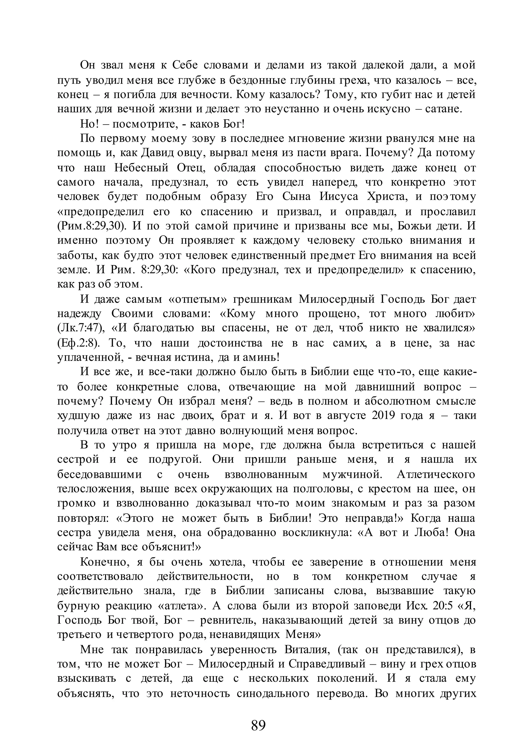89
Он звал меня к Себе словами и делами из такой далекой дали, а мой
путь уводил меня все глубже в бездонные глубины греха, что казалось – все,
конец – я погибла для вечности. Кому казалось? Тому, кто губит нас и детей
наших для вечной жизни и делает это неустанно и очень искусно – сатане.
Но! – посмотрите, - каков Бог!
По первому моему зову в последнее мгновение жизни рванулся мне на
помощь и, как Давид овцу, вырвал меня из пасти врага. Почему? Да потому
что наш Небесный Отец, обладая способностью видеть даже конец от
самого начала, предузнал, то есть увидел наперед, что конкретно этот
человек будет подобным образу Его Сына Иисуса Христа, и поэтому
«предопределил его ко спасению и призвал, и оправдал, и прославил
(Рим.8:29,30). И по этой самой причине и призваны все мы, Божьи дети. И
именно поэтому Он проявляет к каждому человеку столько внимания и
заботы, как будто этот человек единственный предмет Его внимания на всей
земле. И Рим. 8:29,30: «Кого предузнал, тех и предопределил» к спасению,
как раз об этом.
И даже самым «отпетым» грешникам Милосердный Господь Бог дает
надежду Своими словами: «Кому много прощено, тот много любит»
(Лк.7:47), «И благодатью вы спасены, не от дел, чтоб никто не хвалился»
(Еф.2:8). То, что наши достоинства не в нас самих, а в цене, за нас
уплаченной, - вечная истина, да и аминь!
И все же, и все-таки должно было быть в Библии еще что-то, еще какие-
то более конкретные слова, отвечающие на мой давнишний вопрос –
почему? Почему Он избрал меня? – ведь в полном и абсолютном смысле
худшую даже из нас двоих, брат и я. И вот в августе 2019 года я – таки
получила ответ на этот давно волнующий меня вопрос.
В то утро я пришла на море, где должна была встретиться с нашей
сестрой и ее подругой. Они пришли раньше меня, и я нашла их
беседовавшими с очень взволнованным мужчиной. Атлетического
телосложения, выше всех окружающих на полголовы, с крестом на шее, он
громко и взволнованно доказывал что-то моим знакомым и раз за разом
повторял: «Этого не может быть в Библии! Это неправда!» Когда наша
сестра увидела меня, она обрадованно воскликнула: «А вот и Люба! Она
сейчас Вам все объяснит!»
Конечно, я бы очень хотела, чтобы ее заверение в отношении меня
соответствовало действительности, но в том конкретном случае я
действительно знала, где в Библии записаны слова, вызвавшие такую
бурную реакцию «атлета». А слова были из второй заповеди Исх. 20:5 «Я,
Господь Бог твой, Бог – ревнитель, наказывающий детей за вину отцов до
третьего и четвертого рода, ненавидящих Меня»
Мне так понравилась уверенность Виталия, (так он представился), в
том, что не может Бог – Милосердный и Справедливый – вину и грех отцов
взыскивать с детей, да еще с нескольких поколений. И я стала ему
объяснять, что это неточность синодального перевода. Во многих других
 