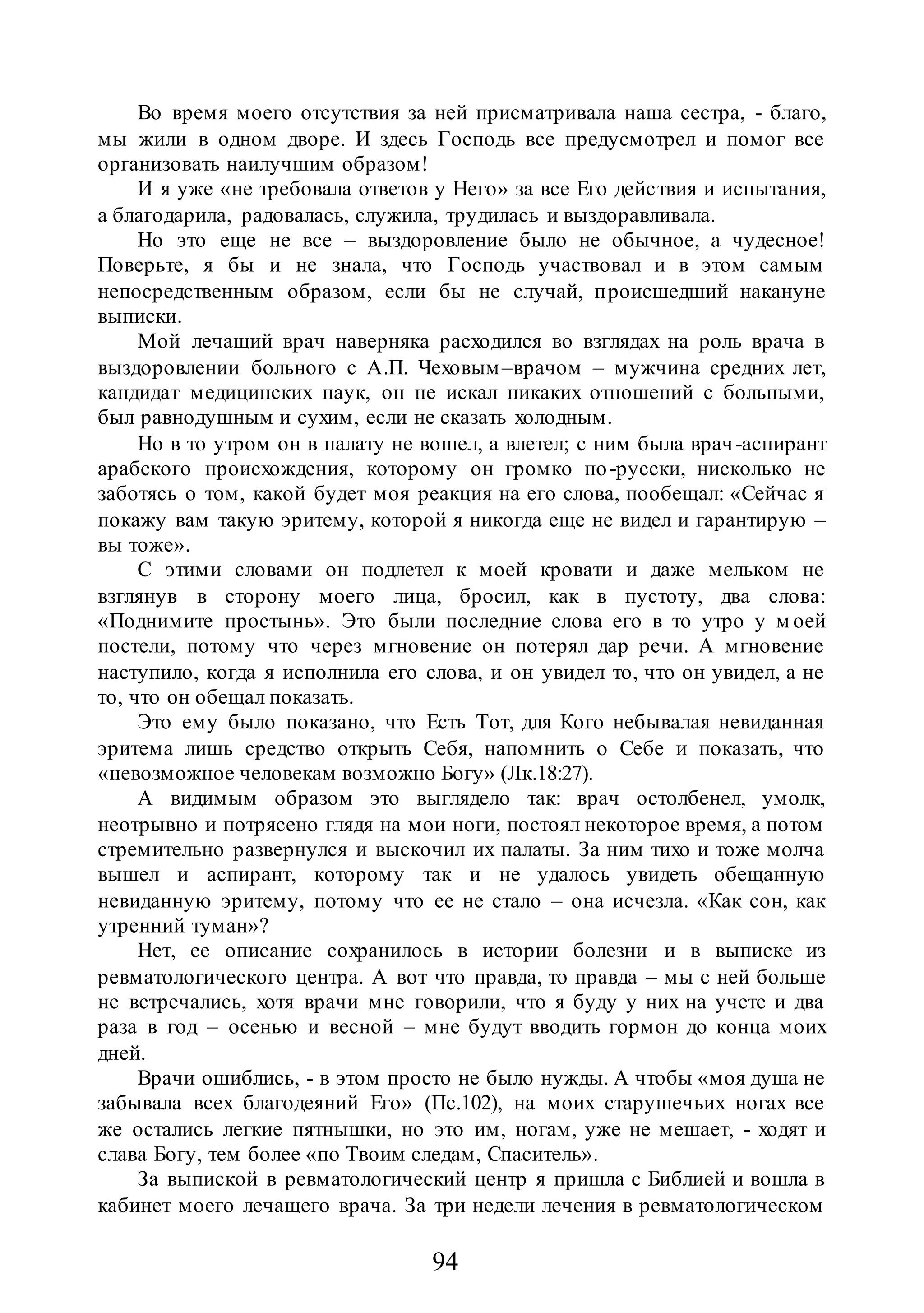 94
Во время моего отсутствия за ней присматривала наша сестра, - благо,
мы жили в одном дворе. И здесь Господь все предусмотрел и помог все
организовать наилучшим образом!
И я уже «не требовала ответов у Него» за все Его действия и испытания,
а благодарила, радовалась, служила, трудилась и выздоравливала.
Но это еще не все – выздоровление было не обычное, а чудесное!
Поверьте, я бы и не знала, что Господь участвовал и в этом самым
непосредственным образом, если бы не случай, происшедший накануне
выписки.
Мой лечащий врач наверняка расходился во взглядах на роль врача в
выздоровлении больного с А.П. Чеховым–врачом – мужчина средних лет,
кандидат медицинских наук, он не искал никаких отношений с больными,
был равнодушным и сухим, если не сказать холодным.
Но в то утром он в палату не вошел, а влетел; с ним была врач-аспирант
арабского происхождения, которому он громко по-русски, нисколько не
заботясь о том, какой будет моя реакция на его слова, пообещал: «Сейчас я
покажу вам такую эритему, которой я никогда еще не видел и гарантирую –
вы тоже».
С этими словами он подлетел к моей кровати и даже мельком не
взглянув в сторону моего лица, бросил, как в пустоту, два слова:
«Поднимите простынь». Это были последние слова его в то утро у м оей
постели, потому что через мгновение он потерял дар речи. А мгновение
наступило, когда я исполнила его слова, и он увидел то, что он увидел, а не
то, что он обещал показать.
Это ему было показано, что Есть Тот, для Кого небывалая невиданная
эритема лишь средство открыть Себя, напомнить о Себе и показать, что
«невозможное человекам возможно Богу» (Лк.18:27).
А видимым образом это выглядело так: врач остолбенел, умолк,
неотрывно и потрясено глядя на мои ноги, постоял некоторое время, а потом
стремительно развернулся и выскочил их палаты. За ним тихо и тоже молча
вышел и аспирант, которому так и не удалось увидеть обещанную
невиданную эритему, потому что ее не стало – она исчезла. «Как сон, как
утренний туман»?
Нет, ее описание сохранилось в истории болезни и в выписке из
ревматологического центра. А вот что правда, то правда – мы с ней больше
не встречались, хотя врачи мне говорили, что я буду у них на учете и два
раза в год – осенью и весной – мне будут вводить гормон до конца моих
дней.
Врачи ошиблись, - в этом просто не было нужды. А чтобы «моя душа не
забывала всех благодеяний Его» (Пс.102), на моих старушечьих ногах все
же остались легкие пятнышки, но это им, ногам, уже не мешает, - ходят и
слава Богу, тем более «по Твоим следам, Спаситель».
За выпиской в ревматологический центр я пришла с Библией и вошла в
кабинет моего лечащего врача. За три недели лечения в ревматологическом
 