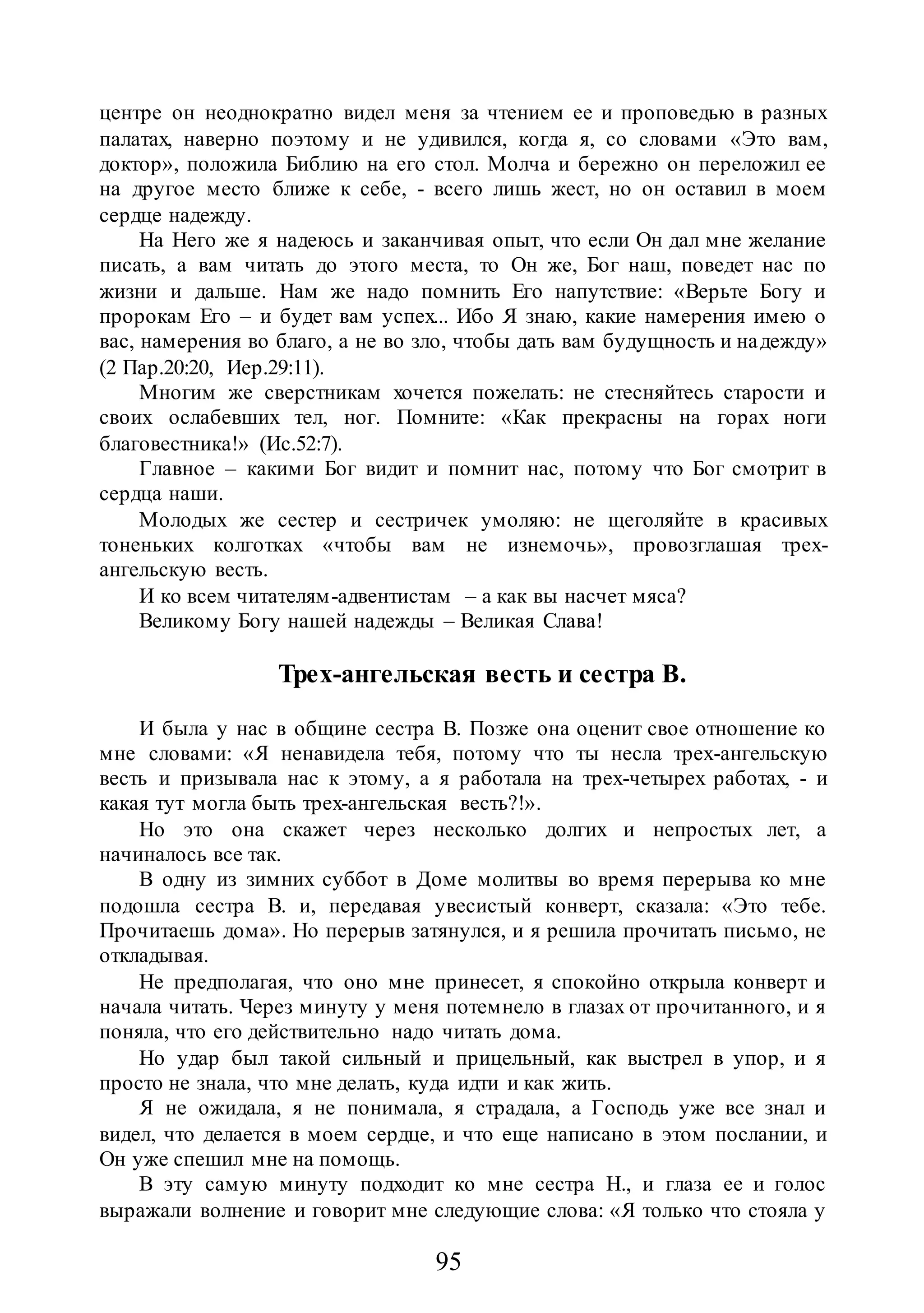 95
центре он неоднократно видел меня за чтением ее и проповедью в разных
палатах, наверно поэтому и не удивился, когда я, со словами «Это вам,
доктор», положила Библию на его стол. Молча и бережно он переложил ее
на другое место ближе к себе, - всего лишь жест, но он оставил в моем
сердце надежду.
На Него же я надеюсь и заканчивая опыт, что если Он дал мне желание
писать, а вам читать до этого места, то Он же, Бог наш, поведет нас по
жизни и дальше. Нам же надо помнить Его напутствие: «Верьте Богу и
пророкам Его – и будет вам успех... Ибо Я знаю, какие намерения имею о
вас, намерения во благо, а не во зло, чтобы дать вам будущность и надежду»
(2 Пар.20:20, Иер.29:11).
Многим же сверстникам хочется пожелать: не стесняйтесь старости и
своих ослабевших тел, ног. Помните: «Как прекрасны на горах ноги
благовестника!» (Ис.52:7).
Главное – какими Бог видит и помнит нас, потому что Бог смотрит в
сердца наши.
Молодых же сестер и сестричек умоляю: не щеголяйте в красивых
тоненьких колготках «чтобы вам не изнемочь», провозглашая трех-
ангельскую весть.
И ко всем читателям-адвентистам – а как вы насчет мяса?
Великому Богу нашей надежды – Великая Слава!
Трех-ангельская весть и сестра В.
И была у нас в общине сестра В. Позже она оценит свое отношение ко
мне словами: «Я ненавидела тебя, потому что ты несла трех-ангельскую
весть и призывала нас к этому, а я работала на трех-четырех работах, - и
какая тут могла быть трех-ангельская весть?!».
Но это она скажет через несколько долгих и непростых лет, а
начиналось все так.
В одну из зимних суббот в Доме молитвы во время перерыва ко мне
подошла сестра В. и, передавая увесистый конверт, сказала: «Это тебе.
Прочитаешь дома». Но перерыв затянулся, и я решила прочитать письмо, не
откладывая.
Не предполагая, что оно мне принесет, я спокойно открыла конверт и
начала читать. Через минуту у меня потемнело в глазах от прочитанного, и я
поняла, что его действительно надо читать дома.
Но удар был такой сильный и прицельный, как выстрел в упор, и я
просто не знала, что мне делать, куда идти и как жить.
Я не ожидала, я не понимала, я страдала, а Господь уже все знал и
видел, что делается в моем сердце, и что еще написано в этом послании, и
Он уже спешил мне на помощь.
В эту самую минуту подходит ко мне сестра Н., и глаза ее и голос
выражали волнение и говорит мне следующие слова: «Я только что стояла у
 