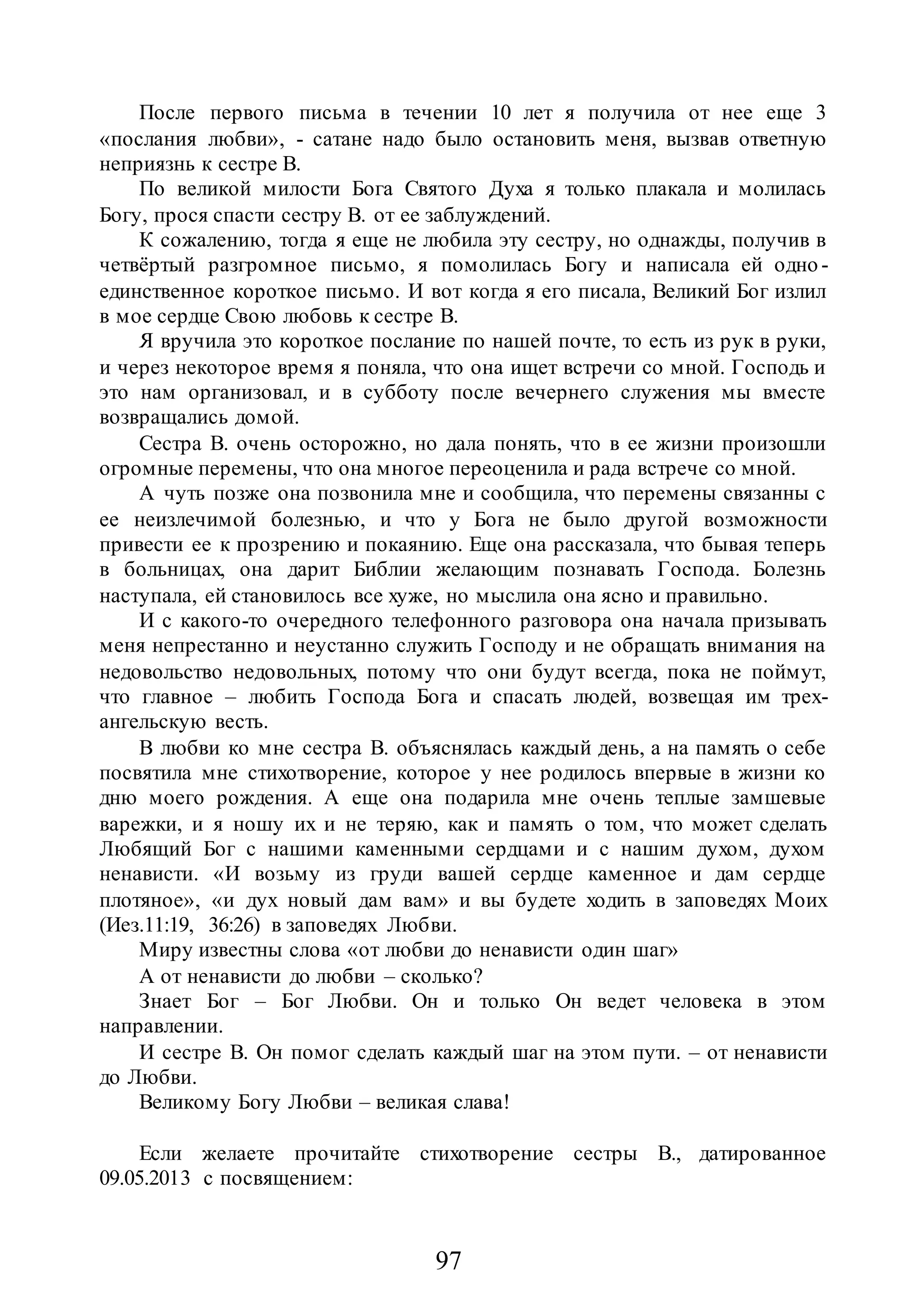 97
После первого письма в течении 10 лет я получила от нее еще 3
«послания любви», - сатане надо было остановить меня, вызвав ответную
неприязнь к сестре В.
По великой милости Бога Святого Духа я только плакала и молилась
Богу, прося спасти сестру В. от ее заблуждений.
К сожалению, тогда я еще не любила эту сестру, но однажды, получив в
четвёртый разгромное письмо, я помолилась Богу и написала ей одно -
единственное короткое письмо. И вот когда я его писала, Великий Бог излил
в мое сердце Свою любовь к сестре В.
Я вручила это короткое послание по нашей почте, то есть из рук в руки,
и через некоторое время я поняла, что она ищет встречи со мной. Господь и
это нам организовал, и в субботу после вечернего служения мы вместе
возвращались домой.
Сестра В. очень осторожно, но дала понять, что в ее жизни произошли
огромные перемены, что она многое переоценила и рада встрече со мной.
А чуть позже она позвонила мне и сообщила, что перемены связанны с
ее неизлечимой болезнью, и что у Бога не было другой возможности
привести ее к прозрению и покаянию. Еще она рассказала, что бывая теперь
в больницах, она дарит Библии желающим познавать Господа. Болезнь
наступала, ей становилось все хуже, но мыслила она ясно и правильно.
И с какого-то очередного телефонного разговора она начала призывать
меня непрестанно и неустанно служить Господу и не обращать внимания на
недовольство недовольных, потому что они будут всегда, пока не поймут,
что главное – любить Господа Бога и спасать людей, возвещая им трех-
ангельскую весть.
В любви ко мне сестра В. объяснялась каждый день, а на память о себе
посвятила мне стихотворение, которое у нее родилось впервые в жизни ко
дню моего рождения. А еще она подарила мне очень теплые замшевые
варежки, и я ношу их и не теряю, как и память о том, что может сделать
Любящий Бог с нашими каменными сердцами и с нашим духом, духом
ненависти. «И возьму из груди вашей сердце каменное и дам сердце
плотяное», «и дух новый дам вам» и вы будете ходить в заповедях Моих
(Иез.11:19, 36:26) в заповедях Любви.
Миру известны слова «от любви до ненависти один шаг»
А от ненависти до любви – сколько?
Знает Бог – Бог Любви. Он и только Он ведет человека в этом
направлении.
И сестре В. Он помог сделать каждый шаг на этом пути. – от ненависти
до Любви.
Великому Богу Любви – великая слава!
Если желаете прочитайте стихотворение сестры В., датированное
09.05.2013 с посвящением:
 