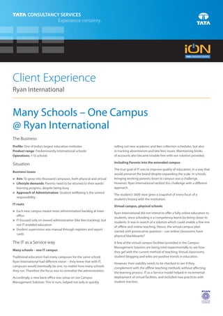 Client Experience
Ryan International


Many Schools – One Campus
@ Ryan International
The Business
Profile: One of India’s largest education institutes                  rolling out new academic and fees collection schedules, but also
Product range: Predominantly International schools                    in tracking absenteeism and late fees issues. Maintaining books
Operations: 110 schools                                               of accounts also became trouble free with our solution provided.

                                                                      Including Parents into the extended campus
Situation
                                                                      The true goal of IT was to improve quality of education, in a way that
Business issues
                                                                      would preserve the brand despite expanding the scale. In schools,
n grow into thousand campuses, both physical and virtual
Aim: To                                                               bringing working parents closer to campus was a challenge.
Lifestyle demands: Parents need to be attuned to their wards’
n                                                                     However, Ryan International tackled this challenge with a different
learning progress, despite being busy                                 approach.
Approach of Administration: Student wellbeing is the utmost
n
                                                                      The student’s 3600 view gives a snapshot of every facet of a
responsibility
                                                                      student’s history with the institution.
IT roots
                                                                      Virtual campus, physical schools
Each new campus meant more administration backlog at main
n
                                                                      Ryan International did not intend to offer a fully online education to
office
                                                                      students, since schooling is a competency learnt by being closer to
IT focused only on inward administration (like fees tracking); but
n
                                                                      students. It was in search of a solution which could enable a fine mix
not IT-enabled education
                                                                      of offline and online teaching. Hence, the virtual campus plan
n supervision was manual through registers and report
Student
                                                                      started with provocative question – can online classrooms have
cards
                                                                      physical blackboards?
The IT as a Service way                                               A few of the virtual campus facilities provided in the Campus
                                                                      Management Solution are being tried experimentally to see how
Many schools – one IT campus
                                                                      they gel with the current method of teaching. Virtual classrooms,
Traditional education had many campuses for the same school.          student blogging and wikis are positive trends in education.
Ryan International had different vision – they knew that with IT,
                                                                      However, their viability needs to be checked to see if they
campuses would eventually be one, no matter how many schools
                                                                      complement with the offline teaching methods without affecting
they run. Therefore the focus was to centralize the administration.
                                                                      the learning process. IT as a Service model helped in incremental
Accordingly, a new back-office was setup on our Campus                deployment of virtual facilities, and included new practices with
Management Solution. This in turn, helped not only in quickly         student reaction.
 