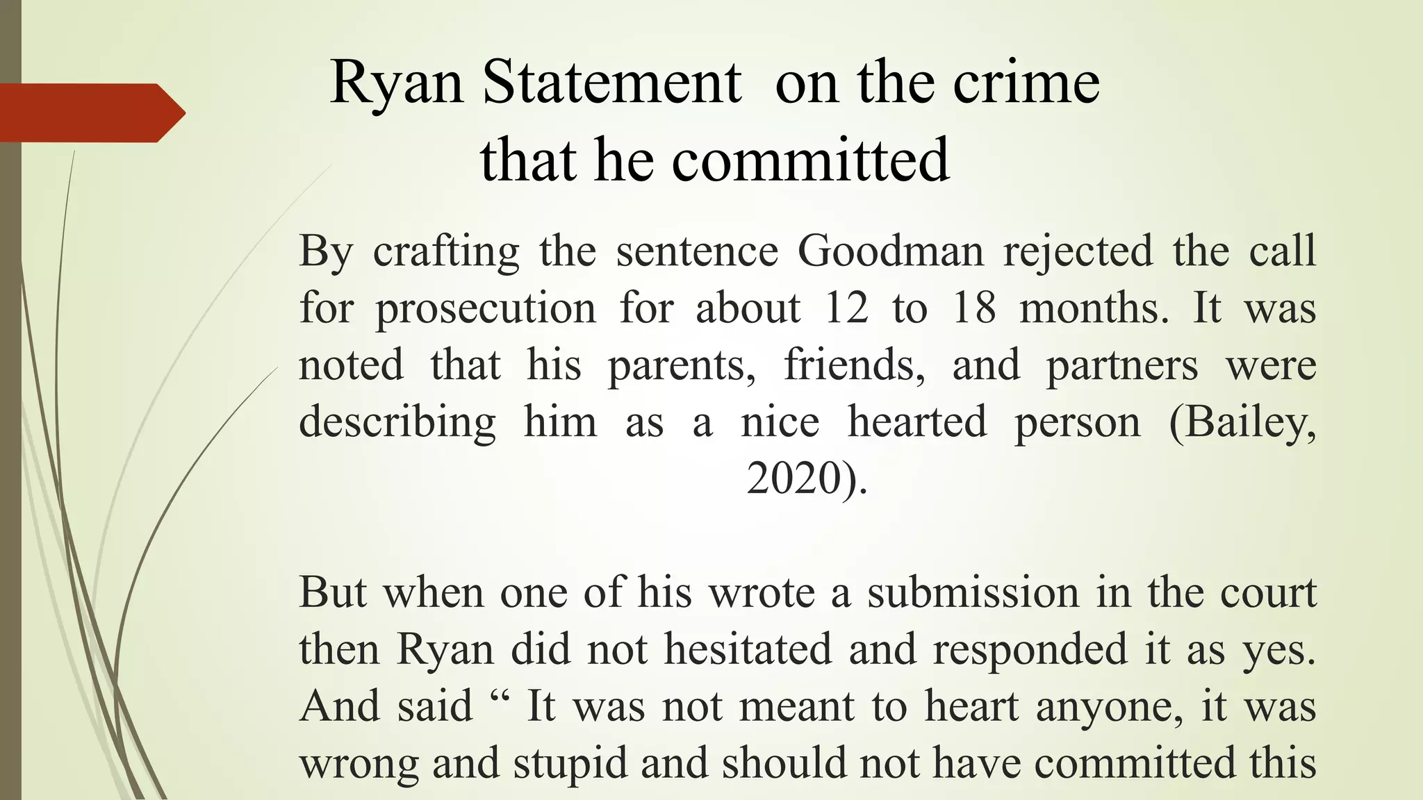By crafting the sentence Goodman rejected the call
for prosecution for about 12 to 18 months. It was
noted that his parents, friends, and partners were
describing him as a nice hearted person (Bailey,
2020).
But when one of his wrote a submission in the court
then Ryan did not hesitated and responded it as yes.
And said “ It was not meant to heart anyone, it was
wrong and stupid and should not have committed this
Ryan Statement on the crime
that he committed
 