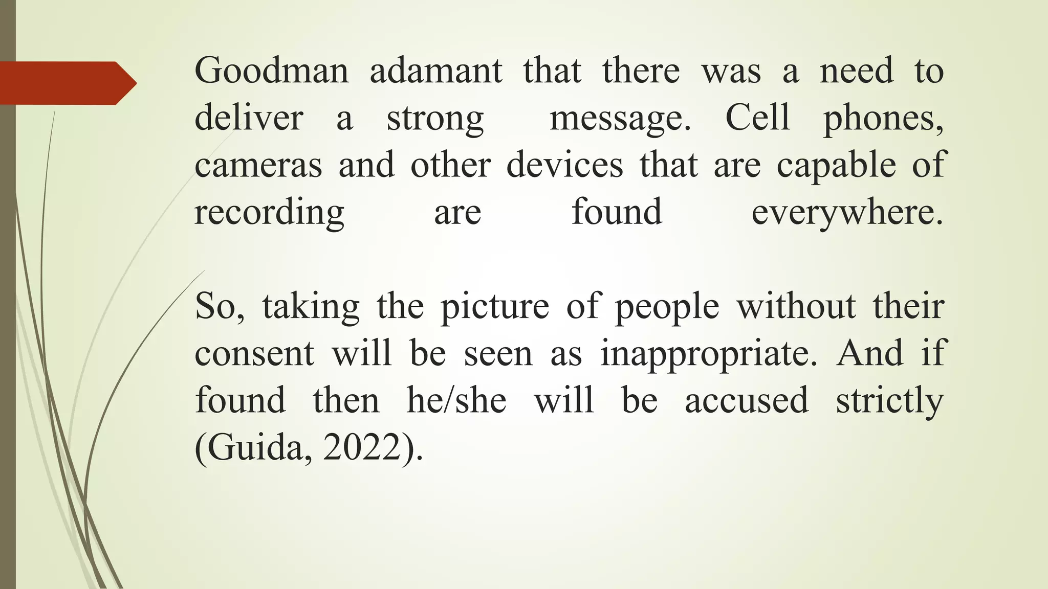 Goodman adamant that there was a need to
deliver a strong message. Cell phones,
cameras and other devices that are capable of
recording are found everywhere.
So, taking the picture of people without their
consent will be seen as inappropriate. And if
found then he/she will be accused strictly
(Guida, 2022).
 