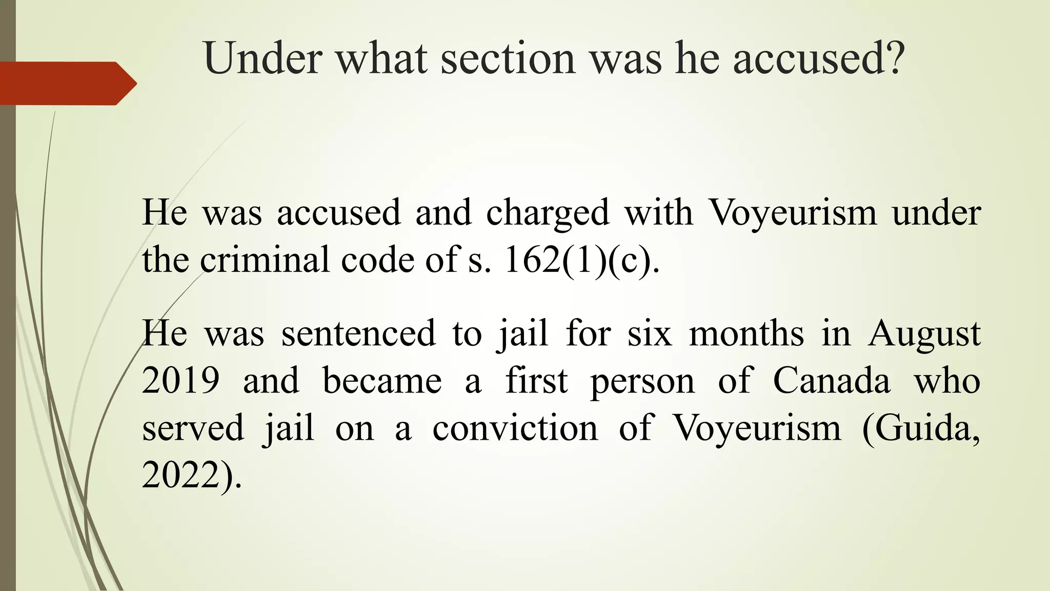 Under what section was he accused?
He was accused and charged with Voyeurism under
the criminal code of s. 162(1)(c).
He was sentenced to jail for six months in August
2019 and became a first person of Canada who
served jail on a conviction of Voyeurism (Guida,
2022).
 