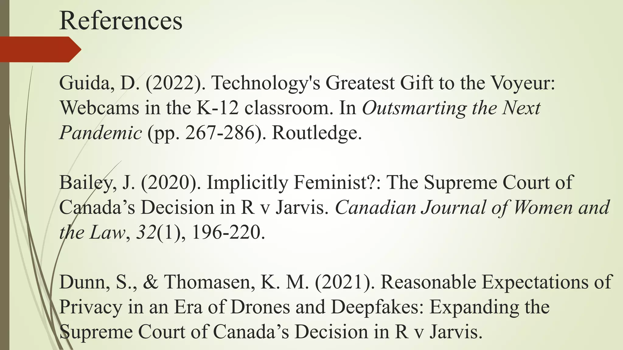 References
Guida, D. (2022). Technology's Greatest Gift to the Voyeur:
Webcams in the K-12 classroom. In Outsmarting the Next
Pandemic (pp. 267-286). Routledge.
Bailey, J. (2020). Implicitly Feminist?: The Supreme Court of
Canada’s Decision in R v Jarvis. Canadian Journal of Women and
the Law, 32(1), 196-220.
Dunn, S., & Thomasen, K. M. (2021). Reasonable Expectations of
Privacy in an Era of Drones and Deepfakes: Expanding the
Supreme Court of Canada’s Decision in R v Jarvis.
 