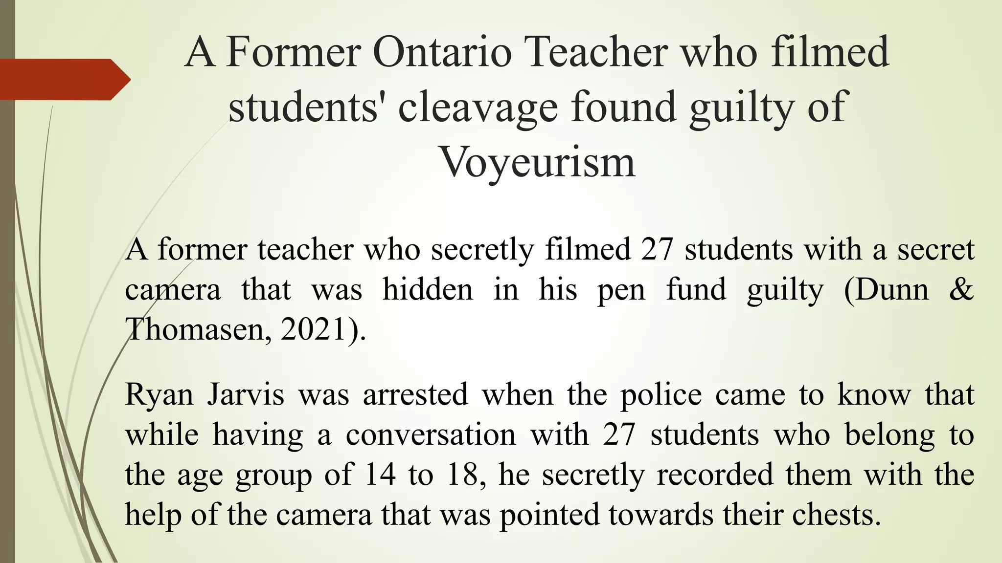 A Former Ontario Teacher who filmed
students' cleavage found guilty of
Voyeurism
A former teacher who secretly filmed 27 students with a secret
camera that was hidden in his pen fund guilty (Dunn &
Thomasen, 2021).
Ryan Jarvis was arrested when the police came to know that
while having a conversation with 27 students who belong to
the age group of 14 to 18, he secretly recorded them with the
help of the camera that was pointed towards their chests.
 