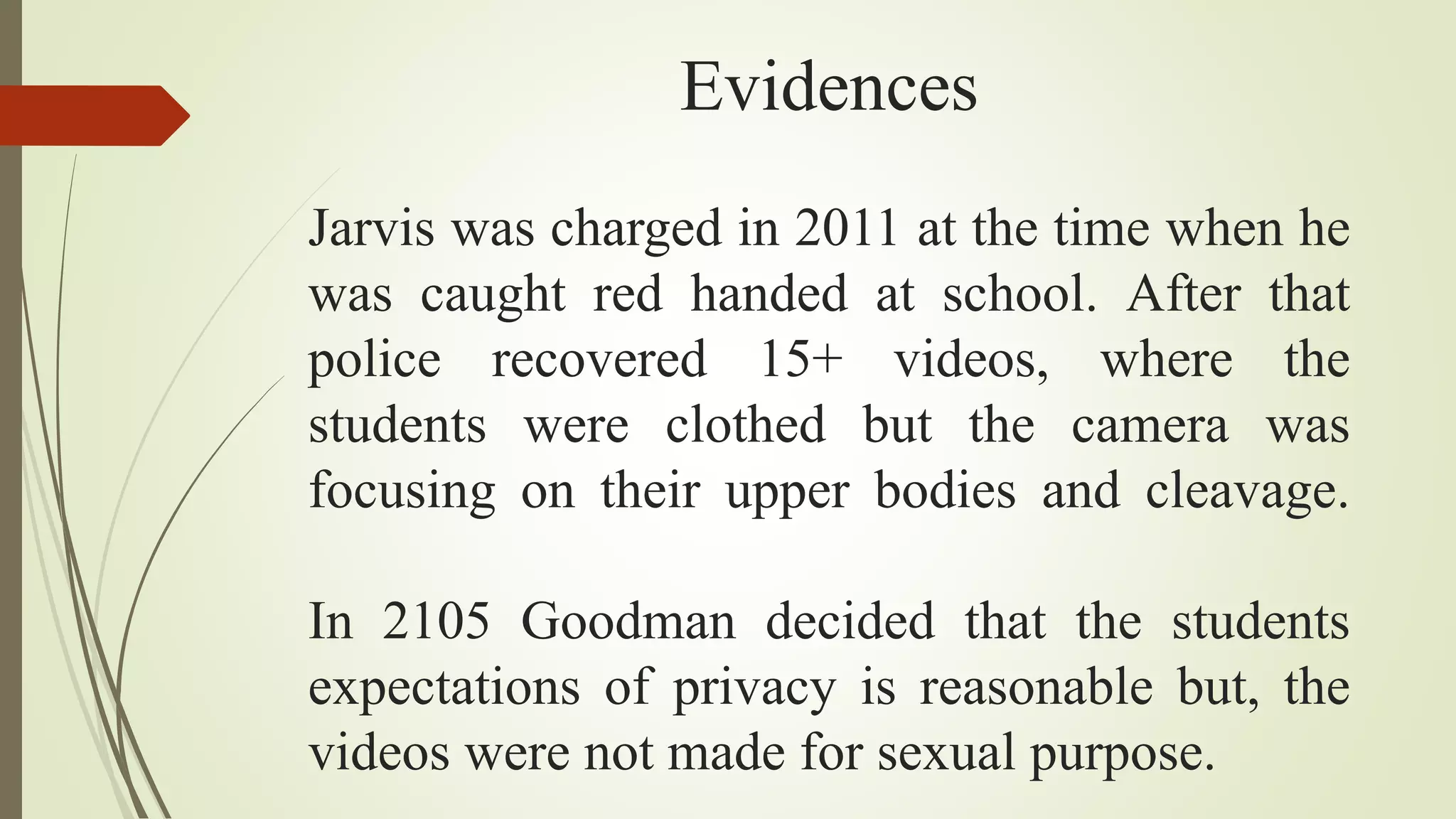 Evidences
Jarvis was charged in 2011 at the time when he
was caught red handed at school. After that
police recovered 15+ videos, where the
students were clothed but the camera was
focusing on their upper bodies and cleavage.
In 2105 Goodman decided that the students
expectations of privacy is reasonable but, the
videos were not made for sexual purpose.
 