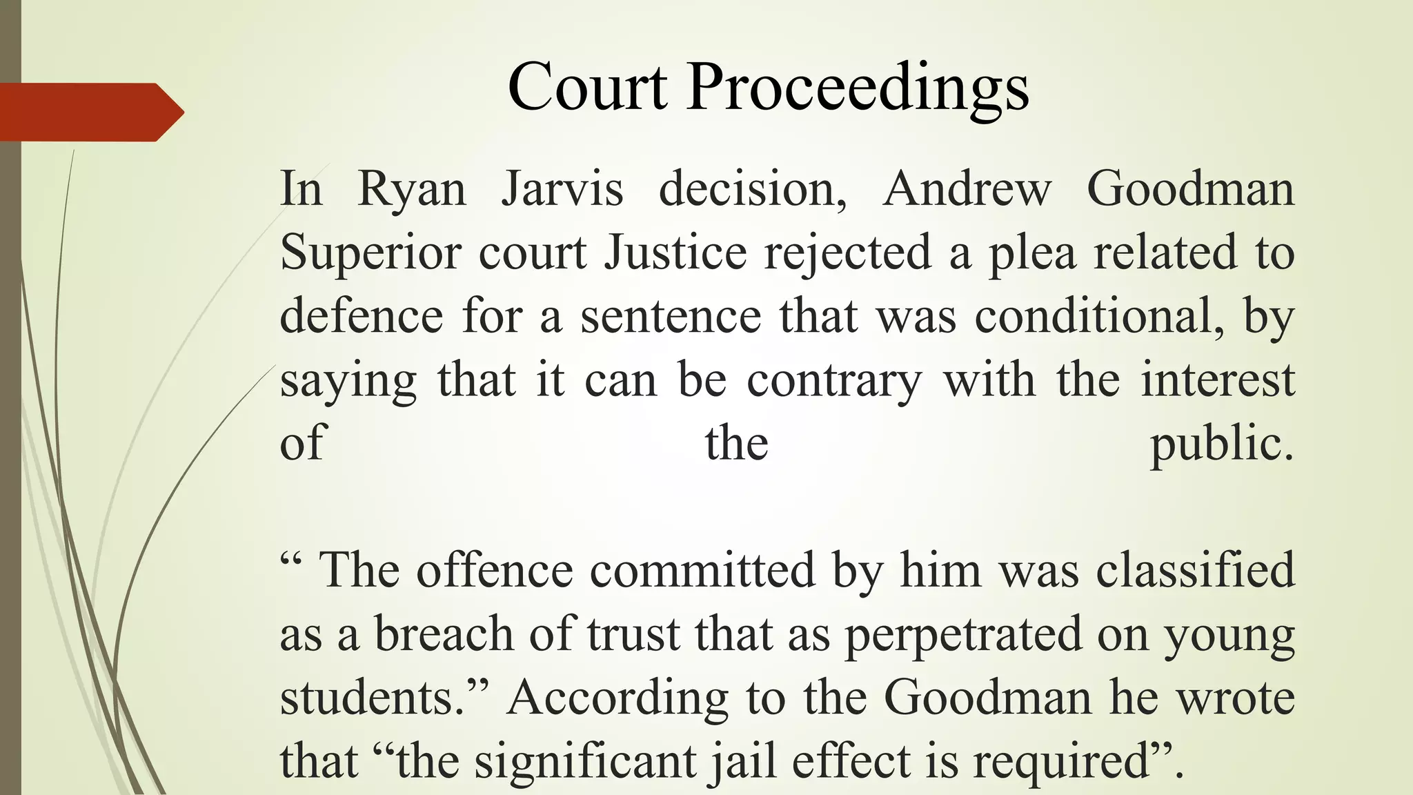 In Ryan Jarvis decision, Andrew Goodman
Superior court Justice rejected a plea related to
defence for a sentence that was conditional, by
saying that it can be contrary with the interest
of the public.
“ The offence committed by him was classified
as a breach of trust that as perpetrated on young
students.” According to the Goodman he wrote
that “the significant jail effect is required”.
Court Proceedings
 