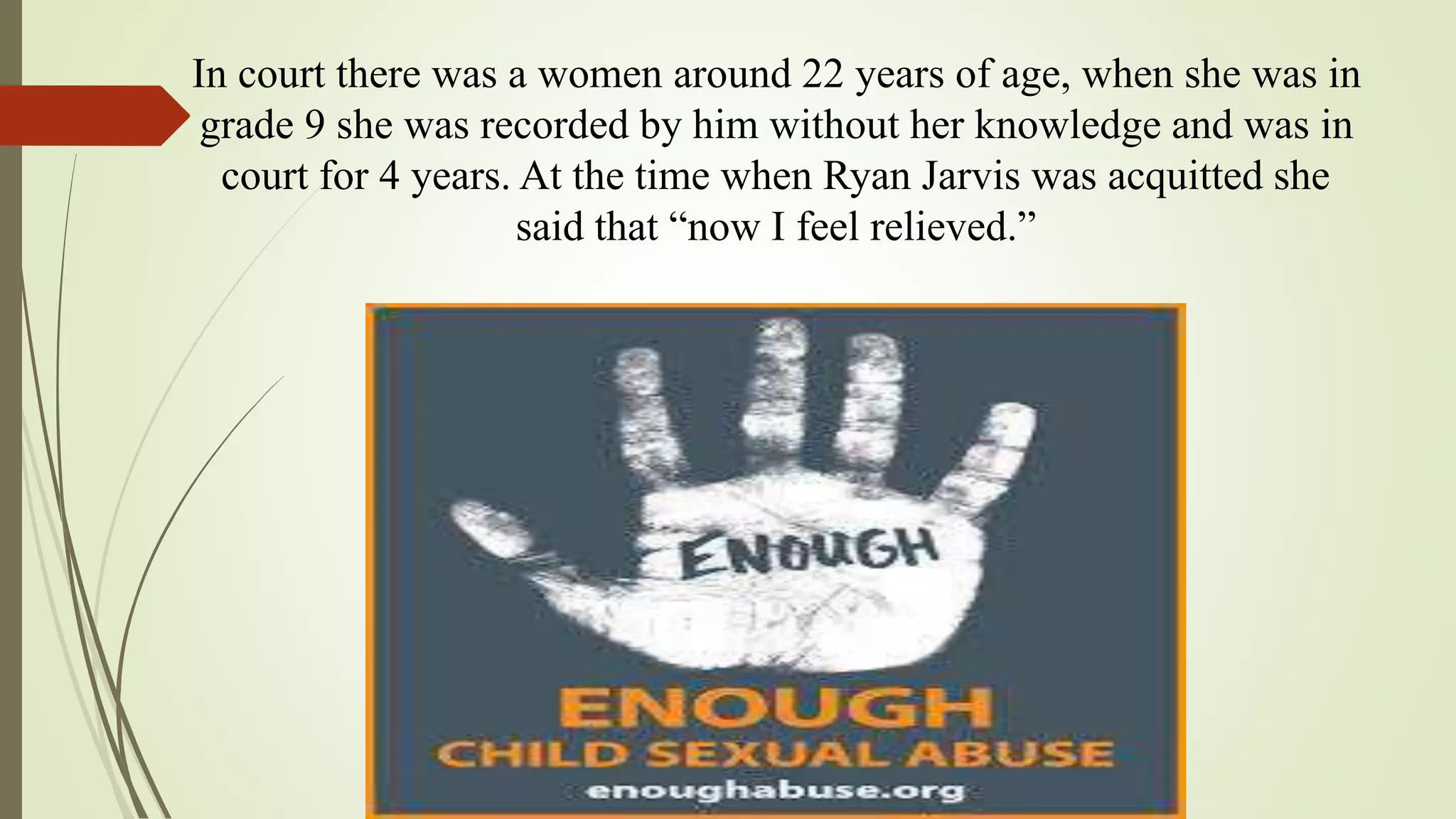 In court there was a women around 22 years of age, when she was in
grade 9 she was recorded by him without her knowledge and was in
court for 4 years. At the time when Ryan Jarvis was acquitted she
said that “now I feel relieved.”
 