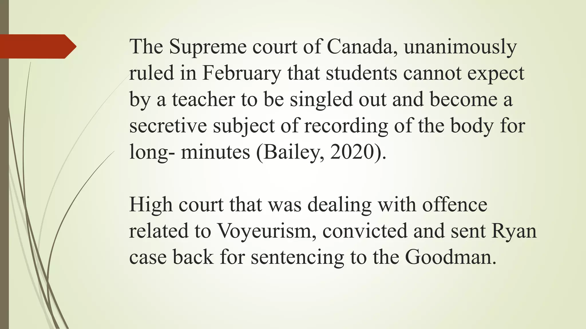 The Supreme court of Canada, unanimously
ruled in February that students cannot expect
by a teacher to be singled out and become a
secretive subject of recording of the body for
long- minutes (Bailey, 2020).
High court that was dealing with offence
related to Voyeurism, convicted and sent Ryan
case back for sentencing to the Goodman.
 