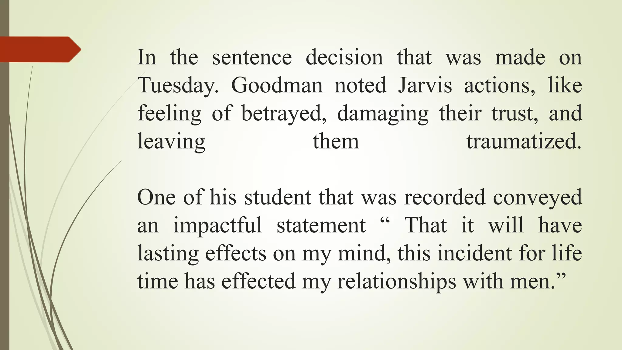In the sentence decision that was made on
Tuesday. Goodman noted Jarvis actions, like
feeling of betrayed, damaging their trust, and
leaving them traumatized.
One of his student that was recorded conveyed
an impactful statement “ That it will have
lasting effects on my mind, this incident for life
time has effected my relationships with men.”
 