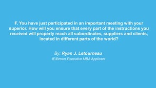 F. You have just participated in an important meeting with your
superior. How will you ensure that every part of the instructions you
received will properly reach all subordinates, suppliers and clients,
located in different parts of the world?
By: Ryan J. Letourneau
IE/Brown Executive MBA Applicant
 